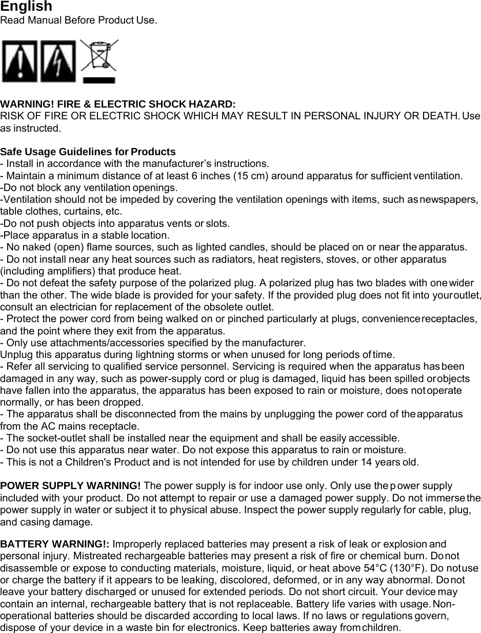 a o English Read Manual Before Product Use.    WARNING! FIRE &amp; ELECTRIC SHOCK HAZARD: RISK OF FIRE OR ELECTRIC SHOCK WHICH MAY RESULT IN PERSONAL INJURY OR DEATH. Use as instructed.  Safe Usage Guidelines for Products - Install in accordance with the manufacturer’s instructions. - Maintain a minimum distance of at least 6 inches (15 cm) around apparatus for sufficient ventilation. -Do not block any ventilation openings. -Ventilation should not be impeded by covering the ventilation openings with items, such as newspapers, table clothes, curtains, etc. -Do not push objects into apparatus vents or slots. -Place apparatus in a stable location. - No naked (open) flame sources, such as lighted candles, should be placed on or near the apparatus. - Do not install near any heat sources such as radiators, heat registers, stoves, or other apparatus (including amplifiers) that produce heat. - Do not defeat the safety purpose of the polarized plug. A polarized plug has two blades with one wider than the other. The wide blade is provided for your safety. If the provided plug does not fit into your outlet, consult an electrician for replacement of the obsolete outlet. - Protect the power cord from being walked on or pinched particularly at plugs, convenience receptacles, and the point where they exit from the apparatus. - Only use attachments/accessories specified by the manufacturer. Unplug this apparatus during lightning storms or when unused for long periods of time. - Refer all servicing to qualified service personnel. Servicing is required when the apparatus has been damaged in any way, such as power-supply cord or plug is damaged, liquid has been spilled or objects have fallen into the apparatus, the apparatus has been exposed to rain or moisture, does not operate normally, or has been dropped. - The apparatus shall be disconnected from the mains by unplugging the power cord of the apparatus from the AC mains receptacle. - The socket-outlet shall be installed near the equipment and shall be easily accessible. - Do not use this apparatus near water. Do not expose this apparatus to rain or moisture. - This is not a Children&apos;s Product and is not intended for use by children under 14 years old.  POWER SUPPLY WARNING! The power supply is for indoor use only. Only use the p  wer supply included with your product. Do not attempt to repair or use a damaged power supply. Do not immerse the power supply in water or subject it to physical abuse. Inspect the power supply regularly for cable, plug, and casing damage.  BATTERY WARNING!: Improperly replaced batteries may present a risk of leak or explosion and personal injury. Mistreated rechargeable batteries may present a risk of fire or chemical burn. Do not disassemble or expose to conducting materials, moisture, liquid, or heat above 54°C (130°F). Do not use or charge the battery if it appears to be leaking, discolored, deformed, or in any way abnormal. Do not leave your battery discharged or unused for extended periods. Do not short circuit. Your device may contain an internal, rechargeable battery that is not replaceable. Battery life varies with usage. Non- operational batteries should be discarded according to local laws. If no laws or regulations govern, dispose of your device in a waste bin for electronics. Keep batteries away from children. 