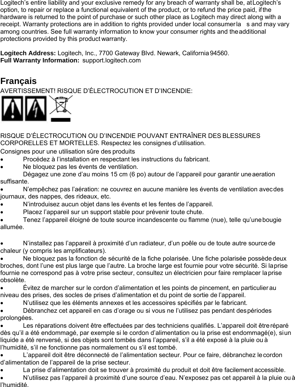 Logitech’s entire liability and your exclusive remedy for any breach of warranty shall be, at Logitech’s option, to repair or replace a functional equivalent of the product, or to refund the price paid, if the hardware is returned to the point of purchase or such other place as Logitech may direct along with a receipt. Warranty protections are in addition to rights provided under local consumer la  s and may vary among countries. See full warranty information to know your consumer rights and the additional protections provided by this product warranty.  Logitech Address: Logitech, Inc., 7700 Gateway Blvd. Newark, California 94560. Full Warranty Information:  support.logitech.com  Français AVERTISSEMENT! RISQUE D’ÉLECTROCUTION ET D’INCENDIE:   RISQUE D’ÉLECTROCUTION OU D’INCENDIE POUVANT ENTRAÎNER DES BLESSURES CORPORELLES ET MORTELLES. Respectez les consignes d’utilisation. Consignes pour une utilisation sûre des produits • Procédez à l’installation en respectant les instructions du fabricant. • Ne bloquez pas les évents de ventilation. Dégagez une zone d’au moins 15 cm (6 po) autour de l’appareil pour garantir une aeration suffisante. • N’empêchez pas l’aération: ne couvrez en aucune manière les évents de ventilation avec des journaux, des nappes, des rideaux, etc. • N’introduisez aucun objet dans les évents et les fentes de l’appareil. • Placez l’appareil sur un support stable pour prévenir toute chute. • Tenez l’appareil éloigné de toute source incandescente ou flamme (nue), telle qu’une bougie allumée.  • N’installez pas l’appareil à proximité d’un radiateur, d’un poêle ou de toute autre source de chaleur (y compris les amplificateurs). • Ne bloquez pas la fonction de sécurité de la fiche polarisée. Une fiche polarisée possède deux broches, dont l’une est plus large que l’autre. La broche large est fournie pour votre sécurité. Si la prise fournie ne correspond pas à votre prise secteur, consultez un électricien pour faire remplacer la prise obsolète. • Évitez de marcher sur le cordon d’alimentation et les points de pincement, en particulier au niveau des prises, des socles de prises d’alimentation et du point de sortie de l’appareil. • N’utilisez que les éléments annexes et les accessoires spécifiés par le fabricant. • Débranchez cet appareil en cas d’orage ou si vous ne l’utilisez pas pendant des périodes prolongées. • Les réparations doivent être effectuées par des techniciens qualifiés. L’appareil doit être réparé dès qu’il a été endommagé, par exemple si le cordon d’alimentation ou la prise est endommagé(e), si un liquide a été renversé, si des objets sont tombés dans l’appareil, s’il a été exposé à la pluie ou à l’humidité, s’il ne fonctionne pas normalement ou s’il est tombé. • L’appareil doit être déconnecté de l’alimentation secteur. Pour ce faire, débranchez le cordon d’alimentation de l’appareil de la prise secteur. • La prise d’alimentation doit se trouver à proximité du produit et doit être facilement accessible. • N’utilisez pas l’appareil à proximité d’une source d’eau. N’exposez pas cet appareil à la pluie ou à l’humidité. 