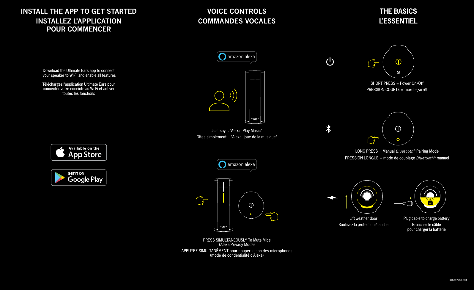 VOICE CONTROLSCOMMANDES VOCALESINSTALL THE APP TO GET STARTED INSTALLEZ L’APPLICATIONPOUR COMMENCERJust say... “Alexa, Play Music”Dites simplement... “Alexa, joue de la musique”SHORT PRESS = Power On/OffPRESSION COURTE = marche/arrêtLONG PRESS = Manual Bluetooth® Pairing ModePRESSION LONGUE = mode de couplage Bluetooth® manuelLift weather doorSoulevez la protection étanchePlug cable to charge batteryBranchez le câblepour charger la batteriePRESS SIMULTANEOUSLY To Mute Mics(Alexa Privacy Mode)APPUYEZ SIMULTANÉMENT pour couper le son des microphones(mode de condentialité d’Alexa)THE BASICSL’ESSENTIELDownload the Ultimate Ears app to connect  your speaker to Wi-Fi and enable all featuresTéléchargez l’application Ultimate Ears pourconnecter votre enceinte au Wi-Fi et activertoutes les fonctions620-007988 003