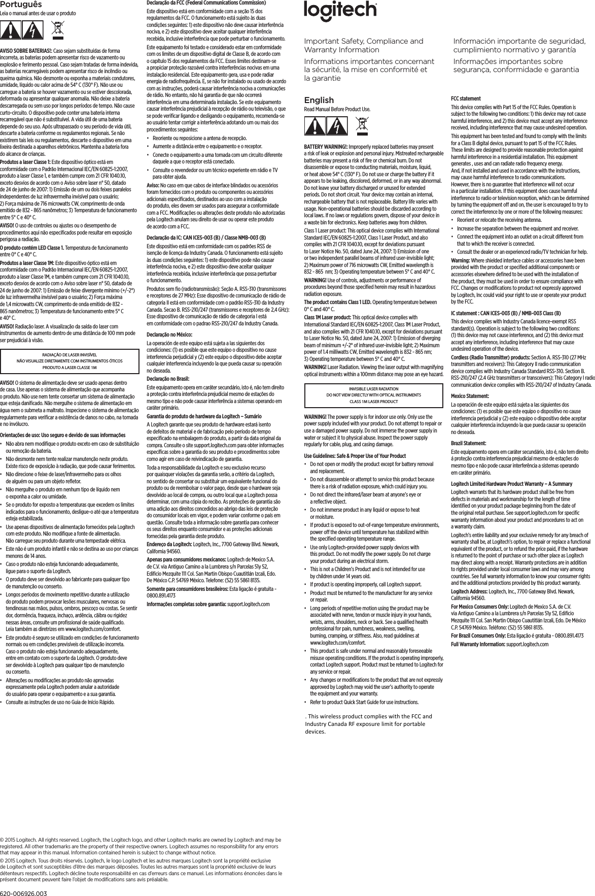 EnglishRead Manual Before Product Use.BATTERY WARNING!: Improperly replaced batteries may present a risk of leak or explosion and personal injury. Mistreated rechargeable batteries may present a risk of ﬁre or chemical burn. Do not disassemble or expose to conducting materials, moisture, liquid, or heat above 54° C (130° F). Do not use or charge the battery if it appears to be leaking, discolored, deformed, or in any way abnormal. Do not leave your battery discharged or unused for extended periods. Do not short circuit. Your device may contain an internal, rechargeable battery that is not replaceable. Battery life varies with usage. Non-operational batteries should be discarded according to local laws. If no laws or regulations govern, dispose of your device in a waste bin for electronics. Keep batteries away from children.Class 1 Laser product: This optical device complies with International Standard IEC/EN 60825-1:2007, Class 1 Laser Product, and also complies with 21 CFR 1040.10, except for deviations pursuant to Laser Notice No. 50, dated June 24, 2007: 1) Emission of one or two independent parallel beams of infrared user-invisible light; 2) Maximum power of 716 microwatts CW, Emitted wavelength is 832 - 865  nm; 3) Operating temperature between 5° C and 40° C. WARNING! Use of controls, adjustments or performance of procedures beyond those speciﬁed herein may result in hazardous radiation exposure.The product contains Class 1 LED. Operating temperature between 0° C and 40° C.Class 1M Laser product: This optical device complies with International Standard IEC/EN 60825-1:2007, Class 1M Laser Product, and also complies with 21 CFR 1040.10, except for deviations pursuant to Laser Notice No. 50, dated June 24, 2007: 1) Emission of diverging beam of minimum +/-2° of infrared user-invisible light; 2) Maximum power of 1.4 milliwatts CW, Emitted wavelength is 832 - 865 nm; 3) Operating temperature between 5° C and 40° C. WARNING! Laser Radiation. Viewing the laser output with magnifying optical instruments within a 100mm distance may pose an eye hazard.INVISIBLE LASER RADIATION DO NOT VIEW DIRECTLY WITH OPTICAL INSTRUMENTS CLASS 1M LASER PRODUCTWARNING! The power supply is for indoor use only. Only use the power supply included with your product. Do not attempt to repair or use a damaged power supply. Do not immerse the power supply in water or subject it to physical abuse. Inspect the power supply regularly for cable, plug, and casing damage.Use Guidelines: Safe &amp; Proper Use of Your Product•  Do not open or modify the product except for battery removal and replacement.•  Do not disassemble or attempt to service this product because there is a risk of radiation exposure, which could injury you.•  Do not direct the infrared/laser beam at anyone’s eye or a reﬂective object.•  Do not immerse product in any liquid or expose to heat or moisture.•  If product is exposed to out-of-range temperature environments, power o the device until temperature has stabilized within the speciﬁed operating temperature range.•  Use only Logitech-provided power supply devices with this product. Do not modify the power supply. Do not charge your product during an electrical storm.•  This is not a Children’s Product and is not intended for use by children under 14 years old.•  If product is operating improperly, call Logitech support.•  Product must be returned to the manufacturer for any service or repair.•  Long periods of repetitive motion using the product may be associated with nerve, tendon or muscle injury in your hands, wrists, arms, shoulders, neck or back. See a qualiﬁed health professional for pain, numbness, weakness, swelling, burning, cramping, or stiness. Also, read guidelines at www.logitech.com/comfort.•  This product is safe under normal and reasonably foreseeable misuse operating conditions. If the product is operating improperly, contact Logitech support. Product must be returned to Logitech for any service or repair.•  Any changes or modiﬁcations to the product that are not expressly approved by Logitech may void the user’s authority to operate the equipment and your warranty.•  Refer to product Quick Start Guide for use instructions.FCC statement This device complies with Part 15 of the FCC Rules. Operation is subject to the following two conditions: 1) this device may not cause harmful interference, and 2) this device must accept any interference received, including interference that may cause undesired operation. This equipment has been tested and found to comply with the limits for a Class B digital device, pursuant to part 15 of the FCC Rules. These limits are designed to provide reasonable protection against harmful interference in a residential installation. This equipment generates , uses and can radiate radio frequency energy. And, if not installed and used in accordance with the instructions, may cause harmful interference to radio communications. However, there is no guarantee that interference will not occur in a particular installation. If this equipment does cause harmful interference to radio or television reception, which can be determined by turning the equipment o and on, the user is encouraged to try to correct the interference by one or more of the following measures:•  Reorient or relocate the receiving antenna.•  Increase the separation between the equipment and receiver.•  Connect the equipment into an outlet on a circuit dierent from that to which the receiver is connected. •  Consult the dealer or an experienced radio/TV technician for help.Warning: Where shielded interface cables or accessories have been provided with the product or speciﬁed additional components or accessories elsewhere deﬁned to be used with the installation of the product, they must be used in order to ensure compliance with FCC. Changes or modiﬁcations to product not expressly approved by Logitech, Inc could void your right to use or operate your product by the FCC.IC statement : CAN ICES-003 (B) / NMB-003 Class (B)This device complies with Industry Canada licence-exempt RSS standard(s). Operation is subject to the following two conditions: (1) this device may not cause interference, and (2) this device must accept any interference, including interference that may cause undesired operation of the device.Cordless (Radio Transmitter) products: Section A. RSS-310 (27 MHz transmitters and receivers): This Category II radio communication device complies with Industry Canada Standard RSS-310. Section B. RSS-210/247 (2.4  GHz transmitters or transceivers): This Category I radio communication device complies with RSS-210/247 of Industry Canada.Mexico Statement:La operación de este equipo está sujeta a las siguientes dos condiciones: (1) es posible que este equipo o dispositivo no cause interferencia perjudicial y (2) este equipo o dispositivo debe aceptar cualquier interferencia incluyendo la que pueda causar su operación no deseada.Brazil Statement: Este equipamento opera em caráter secundário, isto é, não tem direito á proteção contra interferencia prejudicial mesmo de estações do mesmo tipo e não pode causar interferência a sistemas operando em caráter primário.Logitech Limited Hardware Product Warranty – A Summary Logitech warrants that its hardware product shall be free from defects in materials and workmanship for the length of time identiﬁed on your product package beginning from the date of the original retail purchase. See support.logitech.com for speciﬁc warranty information about your product and procedures to act on a warranty claim. Logitech’s entire liability and your exclusive remedy for any breach of warranty shall be, at Logitech’s option, to repair or replace a functional equivalent of the product, or to refund the price paid, if the hardware is returned to the point of purchase or such other place as Logitech may direct along with a receipt. Warranty protections are in addition to rights provided under local consumer laws and may vary among countries. See full warranty information to know your consumer rights and the additional protections provided by this product warranty. Logitech Address: Logitech, Inc., 7700 Gateway Blvd. Newark, California 94560.For Mexico Consumers Only: Logitech de Mexico S.A. de C.V. via Antiguo Camino a la Lumbrera s/n Parcelas 51y 52, Ediﬁcio Mezquite 111 Col. San Martin Obispo Cuautitlán Izcali, Edo. De México C.P. 54769 México. Teléfono: (52) 55 5861 8135.For Brazil Consumers Only: Esta ligação é gratuita - 0800.891.4173Full Warranty Information: support.logitech.com PortuguêsLeia o manual antes de usar o produtoAVISO SOBRE BATERIAS!: Caso sejam substituídas de forma incorreta, as baterias podem apresentar risco de vazamento ou explosão e ferimento pessoal. Caso sejam tratadas de forma indevida, as baterias recarregáveis podem apresentar risco de incêndio ou queima química. Não desmonte ou exponha a materiais condutores, umidade, líquido ou calor acima de 54° C (130° F). Não use ou carregue a bateria se houver vazamento ou se estiver descolorada, deformada ou apresentar qualquer anomalia. Não deixe a bateria descarregada ou sem uso por longos períodos de tempo. Não cause curto-circuito. O dispositivo pode conter uma bateria interna recarregável que não é substituível. A vida útil de uma bateria depende do seu uso. Após ultrapassado o seu período de vida útil, descarte a bateria conforme os regulamentos regionais. Se não existirem tais leis ou regulamentos, descarte o dispositivo em uma lixeira destinada a aparelhos eletrônicos. Mantenha a bateria fora do alcance de crianças.Produtos a laser Classe 1: Este dispositivo óptico está em conformidade com o Padrão Internacional IEC/EN 60825-1:2007, produto a laser Classe 1, e também cumpre com 21 CFR 1040.10, exceto desvios de acordo com o Aviso sobre laser n° 50, datado de 24 de junho de 2007: 1) Emissão de um ou dois feixes paralelos independentes de luz infravermelha invisível para o usuário; 2) Força máxima de 716 microwatts CW, comprimento de onda emitido de 832 - 865 nanômetros; 3) Temperatura de funcionamento entre 5° C e 40° C. AVISO! O uso de controles ou ajustes ou o desempenho de procedimentos aqui não especiﬁcados pode resultar em exposição perigosa a radiação.O produto contém LED Classe 1. Temperatura de funcionamento entre 0° C e 40° C.Produtos a laser Classe 1M: Este dispositivo óptico está em conformidade com o Padrão Internacional IEC/EN 60825-1:2007, produto a laser Classe 1M, e também cumpre com 21 CFR 1040.10, exceto desvios de acordo com o Aviso sobre laser n° 50, datado de 24 de junho de 2007: 1) Emissão de feixe divergente mínimo (+/-2°) de luz infravermelha invisível para o usuário; 2) Força máxima de 1,4 microwatts CW, comprimento de onda emitido de 832 - 865 nanômetros; 3) Temperatura de funcionamento entre 5° C e 40° C. AVISO! Radiação laser. A visualização da saída do laser com instrumentos de aumento dentro de uma distância de 100 mm pode ser prejudicial à visão.RADIAÇÃO DE LASER INVISÍVEL NÃO VISUALIZE DIRETAMENTE COM INSTRUMENTOS ÓTICOS PRODUTO A LASER CLASSE 1MAVISO! O sistema de alimentação deve ser usado apenas dentro de casa. Use apenas o sistema de alimentação que acompanha o produto. Não use nem tente consertar um sistema de alimentação que esteja daniﬁcado. Não mergulhe o sistema de alimentação em água nem o submeta a maltrato. Inspecione o sistema de alimentação regularmente para veriﬁcar a existência de danos no cabo, na tomada e no invólucro.Orientações de uso: Uso seguro e devido de suas informações•  Não abra nem modiﬁque o produto exceto em caso de substituição ou remoção da bateria.•  Não desmonte nem tente realizar manutenção neste produto. Existe risco de exposição à radiação, que pode causar ferimentos.•  Não direcione o feixe de laser/infravermelho para os olhos de alguém ou para um objeto reﬂetor.•  Não mergulhe o produto em nenhum tipo de líquido nem o exponha a calor ou umidade.•  Se o produto for exposto a temperaturas que excedem os limites indicados para o funcionamento, desligue-o até que a temperatura esteja estabilizada.•  Use apenas dispositivos de alimentação fornecidos pela Logitech com este produto. Não modiﬁque a fonte de alimentação. Não carregue seu produto durante uma tempestade elétrica.•  Este não é um produto infantil e não se destina ao uso por crianças menores de 14 anos.•  Caso o produto não esteja funcionando adequadamente, ligue para o suporte da Logitech.•  O produto deve ser devolvido ao fabricante para qualquer tipo de manutenção ou conserto.•  Longos períodos de movimento repetitivo durante a utilização do produto podem provocar lesões musculares, nervosas ou tendinosas nas mãos, pulsos, ombros, pescoço ou costas. Se sentir dor, dormência, fraqueza, inchaço, ardência, cãibra ou rigidez nessas áreas, consulte um proﬁssional de saúde qualiﬁcado. Leia também as diretrizes em www.logitech.com/comfort.•  Este produto é seguro se utilizado em condições de funcionamento normais ou em condições previsíveis de utilização incorreta. Caso o produto não esteja funcionando adequadamente, entre em contato com o suporte da Logitech. O produto deve ser devolvido à Logitech para qualquer tipo de manutenção ou conserto.•  Alterações ou modiﬁcações ao produto não aprovadas expressamente pela Logitech podem anular a autoridade do usuário para operar o equipamento e a sua garantia.•  Consulte as instruções de uso no Guia de Início Rápido.Declaração da FCC (Federal Communications Commission) Este dispositivo está em conformidade com a seção 15 dos regulamentos da FCC. O funcionamento está sujeito às duas condições seguintes: 1) este dispositivo não deve causar interferência nociva, e 2) este dispositivo deve aceitar qualquer interferência recebida, inclusive interferência que pode perturbar o funcionamento. Este equipamento foi testado e considerado estar em conformidade com os limites de um dispositivo digital de Classe B, de acordo com o capítulo 15 dos regulamentos da FCC. Esses limites destinam-se a propiciar proteção razoável contra interferências nocivas em uma instalação residencial. Este equipamento gera, usa e pode radiar energia de radiofrequência. E, se não for instalado ou usado de acordo com as instruções, poderá causar interferência nociva a comunicações de rádio. No entanto, não há garantia de que não ocorrerá interferência em uma determinada instalação. Se este equipamento causar interferência prejudicial à recepção de rádio ou televisão, o que se pode veriﬁcar ligando e desligando o equipamento, recomenda-se ao usuário tentar corrigir a interferência adotando um ou mais dos procedimentos seguintes:•  Reoriente ou reposicione a antena de recepção.•  Aumente a distância entre o equipamento e o receptor.•  Conecte o equipamento a uma tomada com um circuito diferente daquele a que o receptor está conectado. •  Consulte o revendedor ou um técnico experiente em rádio e TV para obter ajuda.Aviso: No caso em que cabos de interface blindados ou acessórios foram fornecidos com o produto ou componentes ou acessórios adicionais especiﬁcados, destinados ao uso com a instalação do produto, eles devem ser usados para assegurar a conformidade com a FCC. Modiﬁcações ou alterações deste produto não autorizadas pela Logitech anulam seu direito de usar ou operar este produto de acordo com a FCC.Declaração da IC: CAN ICES-003 (B) / Classe NMB-003 (B)Este dispositivo está em conformidade com os padrões RSS de isenção de licença da Industry Canada. O funcionamento está sujeito às duas condições seguintes: 1) este dispositivo pode não causar interferência nociva, e 2) este dispositivo deve aceitar qualquer interferência recebida, inclusive interferência que possa perturbar o funcionamento.Produtos sem ﬁo (radiotransmissão): Seção A. RSS-310 (transmissores e receptores de 27 MHz): Esse dispositivo de comunicação de rádio de categoria II está em conformidade com o padrão RSS-310 da Industry Canada. Secao B. RSS-210/247 (transmissores e receptores de          2,4          GHz):   Esse dispositivo de comunicação de rádio de categoria I está em conformidade com o padrao RSS-210/247 da Industry Canada.Declaração no México:La operación de este equipo está sujeta a las siguientes dos condiciones: (1) es posible que este equipo o dispositivo no cause interferencia perjudicial y (2) este equipo o dispositivo debe aceptar cualquier interferencia incluyendo la que pueda causar su operación no deseada.Declaração no Brasil: Este equipamento opera em caráter secundário, isto é, não tem direito a proteção contra interferência prejudicial mesmo de estações do mesmo tipo e não pode causar interferência a sistemas operando em caráter primário.Garantia do produto de hardware da Logitech – Sumário A Logitech garante que seu produto de hardware estará isento de defeitos de material e de fabricação pelo período de tempo especiﬁcado na embalagem do produto, a partir da data original da compra. Consulte o site support.logitech.com para obter informações especíﬁcas sobre a garantia do seu produto e procedimentos sobre como agir em caso de reivindicação de garantia. Toda a responsabilidade da Logitech e seu exclusivo recurso por quaisquer violações da garantia serão, a critério da Logitech, no sentido de consertar ou substituir um equivalente funcional do produto ou de reembolsar o valor pago, desde que o hardware seja devolvido ao local de compra, ou outro local que a Logitech possa determinar, com uma cópia do recibo. As proteções de garantia são uma adição aos direitos concedidos ao abrigo das leis de proteção do consumidor locais em vigor, e podem variar conforme o país em questão. Consulte toda a informação sobre garantia para conhecer os seus direitos enquanto consumidor e as proteções adicionais fornecidas pela garantia deste produto. Endereço da Logitech: Logitech, Inc., 7700 Gateway Blvd. Newark, California 94560.Apenas para consumidores mexicanos: Logitech de Mexico S.A. de C.V. via Antiguo Camino a la Lumbrera s/n Parcelas 51y 52, Ediﬁcio Mezquite 111 Col. San Martin Obispo Cuautitlán Izcali, Edo. De México C.P. 54769 México. Telefone: (52) 55 5861 8135.Somente para consumidores brasileiros: Esta ligação é gratuita - 0800.891.4173Informações completas sobre garantia: support.logitech.com Important Safety, Compliance and Warranty InformationInformations importantes concernant la sécurité, la mise enconformité et lagarantieInformación importante de seguridad, cumplimiento normativo y garantíaInformações importantes sobre segurança, conformidade e garantia© 2015 Logitech. All rights reserved. Logitech, the Logitech logo, and other Logitech marks are owned by Logitech and may be registered. All other trademarks are the property of their respective owners. Logitech assumes no responsibility for any errors that may appear in this manual. Information contained herein is subject to change without notice.© 2015 Logitech. Tous droits réservés. Logitech, le logo Logitech et les autres marques Logitech sont la propriété exclusive de Logitech et sont susceptibles d’être des marques déposées. Toutes les autres marques sont la propriété exclusive de leurs détenteurs respectifs. Logitech décline toute responsabilité en cas d’erreurs dans ce manuel. Les informations énoncées dans le présent document peuvent faire l’objet de modiﬁcations sans avis préalable.620-006926.003. This wireless product complies with the FCC and Industry Canada RF exposure limit for portable devices.  