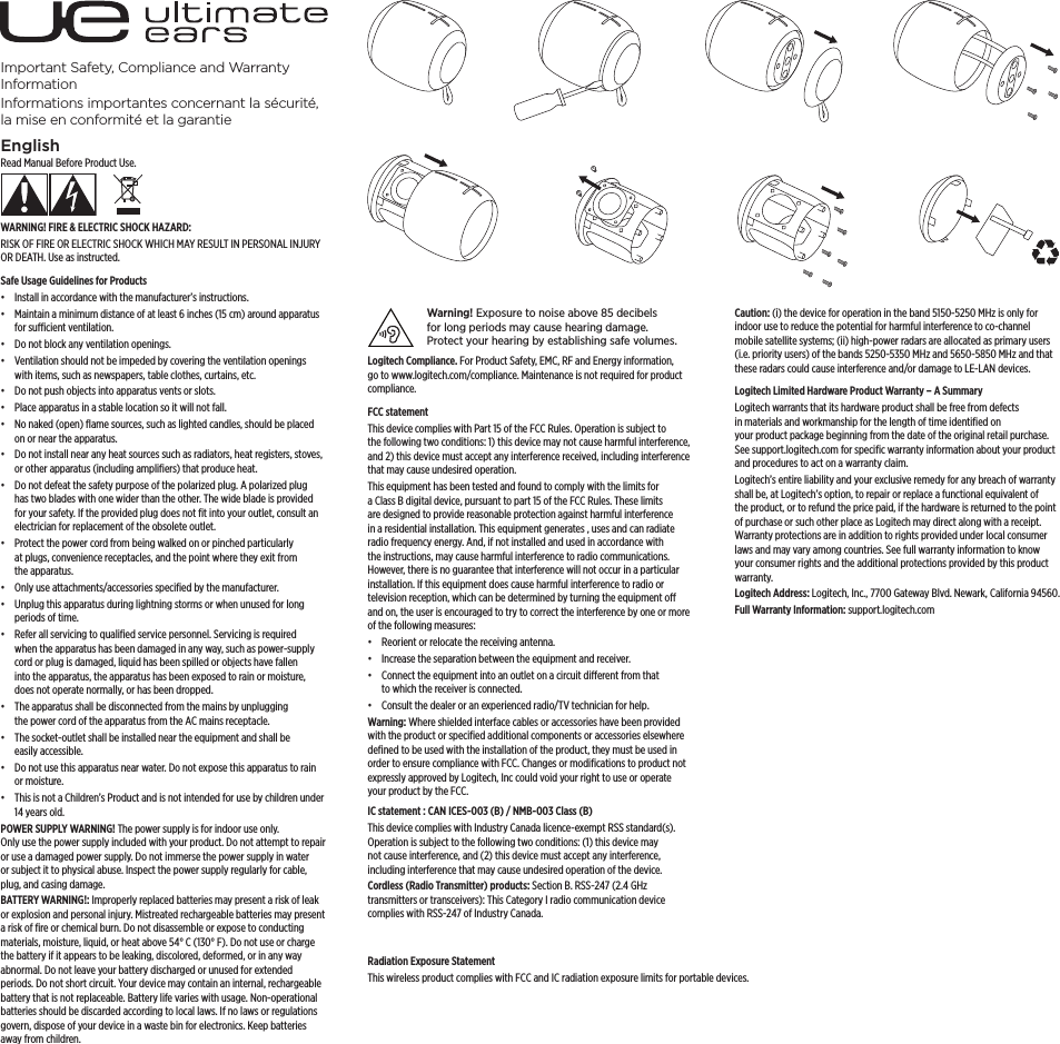 Important Safety, Compliance and Warranty InformationInformations importantes concernant la sécurité, la mise en conformité et la garantieEnglishRead Manual Before Product Use.WARNING! FIRE &amp; ELECTRIC SHOCK HAZARD:RISK OF FIRE OR ELECTRIC SHOCK WHICH MAY RESULT IN PERSONAL INJURY ORDEATH. Use as instructed.Safe Usage Guidelines for Products•  Install in accordance with the manufacturer’s instructions.•  Maintain a minimum distance of at least 6 inches (15 cm) around apparatus for sucient ventilation.•  Do not block any ventilation openings. •  Ventilation should not be impeded by covering the ventilation openings with items, such as newspapers, table clothes, curtains, etc.•  Do not push objects into apparatus vents or slots.•  Place apparatus in a stable location so it will not fall.•  No naked (open) ﬂame sources, such as lighted candles, should be placed on or near the apparatus.•  Do not install near any heat sources such as radiators, heat registers, stoves, or other apparatus (including ampliﬁers) that produce heat.•  Do not defeat the safety purpose of the polarized plug. A polarized plug has two blades with one wider than the other. The wide blade is provided for your safety. If the provided plug does not ﬁt into your outlet, consult an electrician for replacement of the obsolete outlet.•  Protect the power cord from being walked on or pinched particularly at plugs, convenience receptacles, and the point where they exit from the apparatus.•  Only use attachments/accessories speciﬁed by the manufacturer.•  Unplug this apparatus during lightning storms or when unused for long periods of time.•  Refer all servicing to qualiﬁed service personnel. Servicing is required when the apparatus has been damaged in any way, such as power-supply cord or plug is damaged, liquid has been spilled or objects have fallen into the apparatus, the apparatus has been exposed to rain or moisture, does not operate normally, or has been dropped.•  The apparatus shall be disconnected from the mains by unplugging the power cord of the apparatus from the AC mains receptacle.•  The socket-outlet shall be installed near the equipment and shall be easily accessible.•  Do not use this apparatus near water. Do not expose this apparatus to rain or moisture. •  This is not a Children’s Product and is not intended for use by children under 14 years old.POWER SUPPLY WARNING! The power supply is for indoor use only. Onlyusethepower supply included with your product. Do not attempt to repair or use adamaged power supply. Do not immerse the power supply in water orsubject it to physical abuse. Inspect the power supply regularly for cable, plug, andcasing damage.BATTERY WARNING!: Improperly replaced batteries may present a risk of leak or explosion and personal injury. Mistreated rechargeable batteries may present a risk of ﬁre or chemical burn. Do not disassemble or expose to conducting materials, moisture, liquid, or heat above 54° C (130°F). Do not use or charge the battery if it appears to be leaking, discolored, deformed, or in any way abnormal. Donot leave your battery discharged or unused for extended periods. Do not short circuit. Yourdevice may contain an internal, rechargeable battery that is not replaceable. Battery life varies with usage. Non-operational batteries should be discarded according to local laws. If no laws or regulations govern, dispose of your device in awaste bin for electronics. Keep batteries away from children.Warning! Exposure to noise above 85decibels forlong periods may cause hearing damage. Protectyour hearing byestablishing safe volumes. Logitech Compliance. For Product Safety, EMC, RF and Energy information, go to www.logitech.com/compliance. Maintenance is not required forproduct compliance.FCC statement This device complies with Part 15 of the FCC Rules. Operation is subject to thefollowing two conditions: 1) this device may not cause harmful interference, and2) this device must accept any interference received, including interference thatmay cause undesired operation.This equipment has been tested and found to comply with the limits for aClassB digital device, pursuant to part 15 of the FCC Rules. These limits are designed to provide reasonable protection against harmful interference in a residential installation. This equipment generates , uses and can radiate radio frequency energy. And, if not installed and used in accordance with the instructions, may cause harmful interference to radio communications. However,thereis no guarantee that interference will not occur in a particular installation. Ifthisequipment does cause harmful interference to radio or television reception, which can be determined by turning the equipment o andon, theuser isencouraged to try to correct the interference by one or more of the following measures:•  Reorient or relocate the receiving antenna.•  Increase the separation between the equipment and receiver.•  Connect the equipment into an outlet on a circuit dierent from that towhich the receiver is connected. •  Consult the dealer or an experienced radio/TV technician for help.Warning: Where shielded interface cables or accessories have been provided with the product or speciﬁed additional components or accessories elsewhere deﬁned to be used with the installation of the product, they must be used in order to ensure compliance with FCC. Changes or modiﬁcations to product not expressly approved by Logitech, Inc could void your right to use or operate yourproduct by the FCC.IC statement : CAN ICES-003 (B) / NMB-003 Class (B)This device complies with Industry Canada licence-exempt RSS standard(s). Operation is subject to the following two conditions: (1) this device may not cause interference, and (2) this device must accept any interference, includinginterference that may cause undesired operation of the device.Cordless (Radio Transmitter) products: Section B. RSS-247 (2.4 GHz transmitters and receivers): This Category I radio communication device Radiation Exposure StatementCaution: (i) the device for operation in the band 5150-5250 MHz is only for indoor use to reduce the potential for harmful interference to co-channel mobile satellite systems; (ii) high-power radars are allocated as primary users (i.e.priority users) ofthe bands 5250-5350 MHz and 5650-5850 MHz and that these radars could cause interference and/or damage to LE-LAN devices.Logitech Limited Hardware Product Warranty – A Summary Logitech warrants that its hardware product shall be free from defects in materials and workmanship for the length of time identiﬁed on yourproduct package beginning from the date of the original retail purchase. Seesupport.logitech.com for speciﬁc warranty information about your product and procedures to act on awarranty claim. Logitech’s entire liability and your exclusive remedy for any breach of warranty shall be, at Logitech’s option, to repair or replace a functional equivalent of theproduct, or to refund the price paid, if the hardware is returned to the point of purchase or such other place as Logitech may direct along with a receipt. Warranty protections are in addition to rights provided under local consumer laws and may vary among countries. See full warranty information to know your consumer rights and the additional protections provided by this product warranty. Logitech Address: Logitech, Inc., 7700 Gateway Blvd. Newark, California 94560.Full Warranty Information: support.logitech.com complies with Industry Canada Standard RSS-310. Scomplies with RSS-247 of Industry Canada. transmitters or transceivers): This Category I radio communication device This wireless product complies with FCC and IC radiation exposure limits for portable devices.