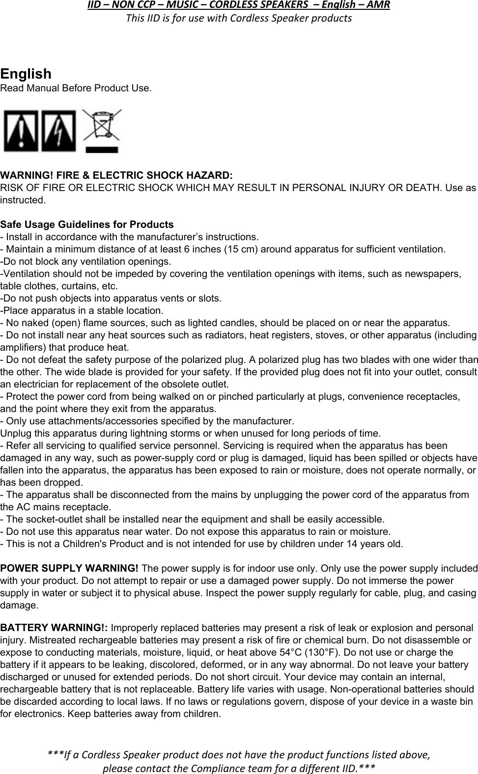 IID – NON CCP – MUSIC – CORDLESS SPEAKERS  – English – AMR This IID is for use with Cordless Speaker products  English  Read Manual Before Product Use.   WARNING! FIRE &amp; ELECTRIC SHOCK HAZARD: RISK OF FIRE OR ELECTRIC SHOCK WHICH MAY RESULT IN PERSONAL INJURY OR DEATH. Use as instructed.  Safe Usage Guidelines for Products - Install in accordance with the manufacturer’s instructions. - Maintain a minimum distance of at least 6 inches (15 cm) around apparatus for sufficient ventilation. -Do not block any ventilation openings.  -Ventilation should not be impeded by covering the ventilation openings with items, such as newspapers, table clothes, curtains, etc. -Do not push objects into apparatus vents or slots. -Place apparatus in a stable location. - No naked (open) flame sources, such as lighted candles, should be placed on or near the apparatus. - Do not install near any heat sources such as radiators, heat registers, stoves, or other apparatus (including amplifiers) that produce heat. - Do not defeat the safety purpose of the polarized plug. A polarized plug has two blades with one wider than the other. The wide blade is provided for your safety. If the provided plug does not fit into your outlet, consult an electrician for replacement of the obsolete outlet. - Protect the power cord from being walked on or pinched particularly at plugs, convenience receptacles, and the point where they exit from the apparatus. - Only use attachments/accessories specified by the manufacturer. Unplug this apparatus during lightning storms or when unused for long periods of time. - Refer all servicing to qualified service personnel. Servicing is required when the apparatus has been damaged in any way, such as power-supply cord or plug is damaged, liquid has been spilled or objects have fallen into the apparatus, the apparatus has been exposed to rain or moisture, does not operate normally, or has been dropped. - The apparatus shall be disconnected from the mains by unplugging the power cord of the apparatus from the AC mains receptacle. - The socket-outlet shall be installed near the equipment and shall be easily accessible. - Do not use this apparatus near water. Do not expose this apparatus to rain or moisture.  - This is not a Children&apos;s Product and is not intended for use by children under 14 years old. POWER SUPPLY WARNING! The power supply is for indoor use only. Only use the power supply included with your product. Do not attempt to repair or use a damaged power supply. Do not immerse the power supply in water or subject it to physical abuse. Inspect the power supply regularly for cable, plug, and casing damage. BATTERY WARNING!: Improperly replaced batteries may present a risk of leak or explosion and personal injury. Mistreated rechargeable batteries may present a risk of fire or chemical burn. Do not disassemble or expose to conducting materials, moisture, liquid, or heat above 54°C (130°F). Do not use or charge the battery if it appears to be leaking, discolored, deformed, or in any way abnormal. Do not leave your battery discharged or unused for extended periods. Do not short circuit. Your device may contain an internal, rechargeable battery that is not replaceable. Battery life varies with usage. Non-operational batteries should be discarded according to local laws. If no laws or regulations govern, dispose of your device in a waste bin for electronics. Keep batteries away from children.  ***If a Cordless Speaker product does not have the product functions listed above, please contact the Compliance team for a different IID.***  