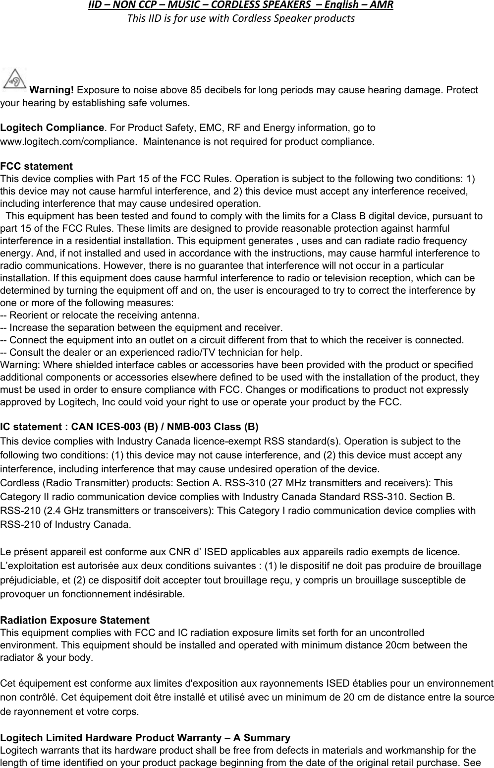 IID – NON CCP – MUSIC – CORDLESS SPEAKERS  – English – AMR This IID is for use with Cordless Speaker products  Warning! Exposure to noise above 85 decibels for long periods may cause hearing damage. Protect your hearing by establishing safe volumes.  Logitech Compliance. For Product Safety, EMC, RF and Energy information, go to www.logitech.com/compliance.  Maintenance is not required for product compliance. FCC statement  This device complies with Part 15 of the FCC Rules. Operation is subject to the following two conditions: 1) this device may not cause harmful interference, and 2) this device must accept any interference received, including interference that may cause undesired operation.    This equipment has been tested and found to comply with the limits for a Class B digital device, pursuant to part 15 of the FCC Rules. These limits are designed to provide reasonable protection against harmful interference in a residential installation. This equipment generates , uses and can radiate radio frequency energy. And, if not installed and used in accordance with the instructions, may cause harmful interference to radio communications. However, there is no guarantee that interference will not occur in a particular installation. If this equipment does cause harmful interference to radio or television reception, which can be determined by turning the equipment off and on, the user is encouraged to try to correct the interference by one or more of the following measures: -- Reorient or relocate the receiving antenna. -- Increase the separation between the equipment and receiver. -- Connect the equipment into an outlet on a circuit different from that to which the receiver is connected.  -- Consult the dealer or an experienced radio/TV technician for help. Warning: Where shielded interface cables or accessories have been provided with the product or specified additional components or accessories elsewhere defined to be used with the installation of the product, they must be used in order to ensure compliance with FCC. Changes or modifications to product not expressly approved by Logitech, Inc could void your right to use or operate your product by the FCC.  IC statement : CAN ICES-003 (B) / NMB-003 Class (B) This device complies with Industry Canada licence-exempt RSS standard(s). Operation is subject to the following two conditions: (1) this device may not cause interference, and (2) this device must accept any interference, including interference that may cause undesired operation of the device. Cordless (Radio Transmitter) products: Section A. RSS-310 (27 MHz transmitters and receivers): This Category II radio communication device complies with Industry Canada Standard RSS-310. Section B. RSS-210 (2.4 GHz transmitters or transceivers): This Category I radio communication device complies with RSS-210 of Industry Canada. Le présent appareil est conforme aux CNR d’ ISED applicables aux appareils radio exempts de licence. L’exploitation est autorisée aux deux conditions suivantes : (1) le dispositif ne doit pas produire de brouillage préjudiciable, et (2) ce dispositif doit accepter tout brouillage reçu, y compris un brouillage susceptible de provoquer un fonctionnement indésirable.  Radiation Exposure Statement This equipment complies with FCC and IC radiation exposure limits set forth for an uncontrolled environment. This equipment should be installed and operated with minimum distance 20cm between the radiator &amp; your body.  Cet équipement est conforme aux limites d&apos;exposition aux rayonnements ISED établies pour un environnement non contrôlé. Cet équipement doit être installé et utilisé avec un minimum de 20 cm de distance entre la source de rayonnement et votre corps.    Logitech Limited Hardware Product Warranty – A Summary  Logitech warrants that its hardware product shall be free from defects in materials and workmanship for the length of time identified on your product package beginning from the date of the original retail purchase. See  ***If a Cordless Speaker product does not have the product functions listed above, please contact the Compliance team for a different IID.***  