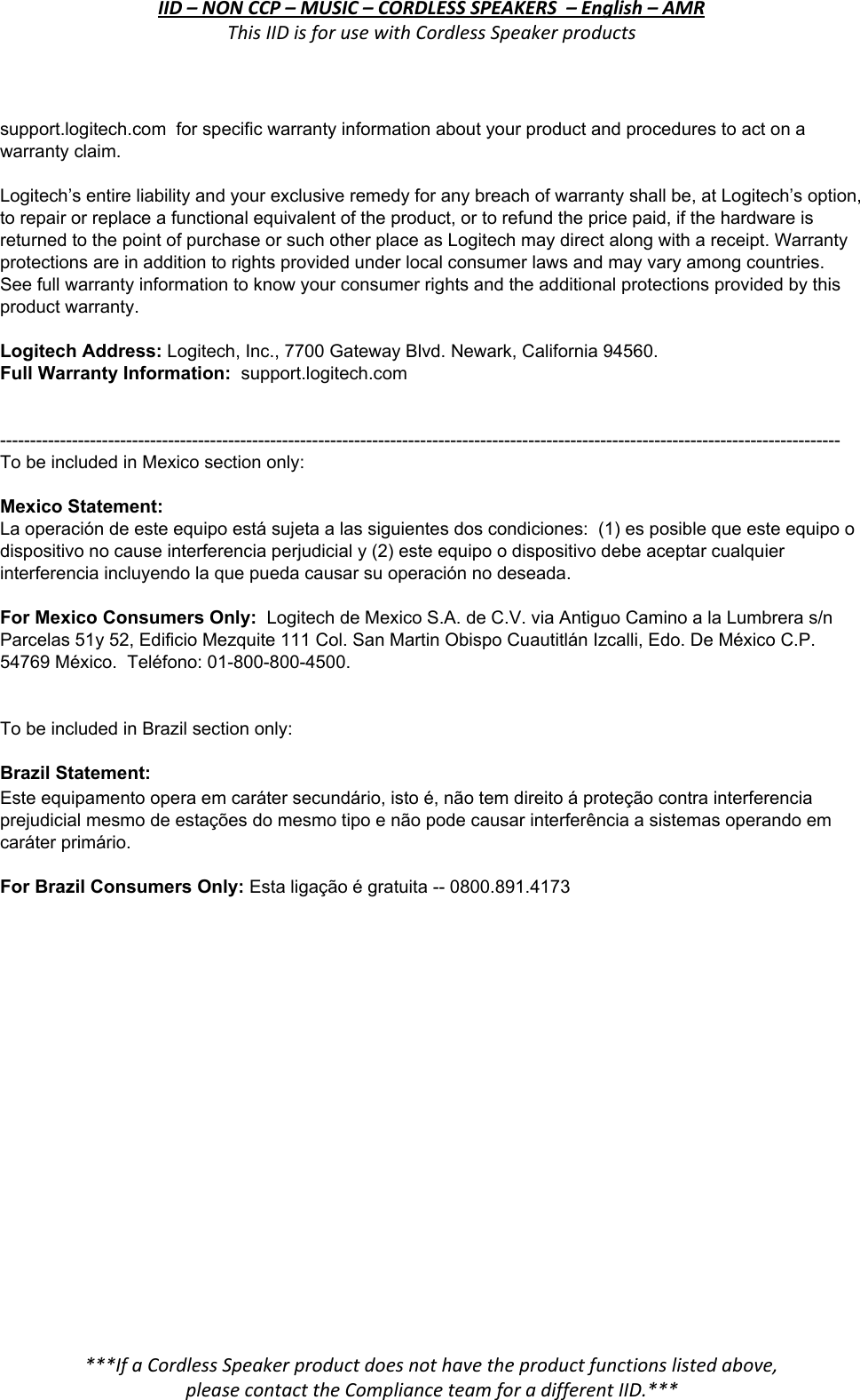 IID – NON CCP – MUSIC – CORDLESS SPEAKERS  – English – AMR This IID is for use with Cordless Speaker products  support.logitech.com  for specific warranty information about your product and procedures to act on a warranty claim.    Logitech’s entire liability and your exclusive remedy for any breach of warranty shall be, at Logitech’s option, to repair or replace a functional equivalent of the product, or to refund the price paid, if the hardware is returned to the point of purchase or such other place as Logitech may direct along with a receipt. Warranty protections are in addition to rights provided under local consumer laws and may vary among countries. See full warranty information to know your consumer rights and the additional protections provided by this product warranty.   Logitech Address: Logitech, Inc., 7700 Gateway Blvd. Newark, California 94560. Full Warranty Information:  support.logitech.com    -------------------------------------------------------------------------------------------------------------------------------------------- To be included in Mexico section only:  Mexico Statement: La operación de este equipo está sujeta a las siguientes dos condiciones:  (1) es posible que este equipo o dispositivo no cause interferencia perjudicial y (2) este equipo o dispositivo debe aceptar cualquier interferencia incluyendo la que pueda causar su operación no deseada.  For Mexico Consumers Only:  Logitech de Mexico S.A. de C.V. via Antiguo Camino a la Lumbrera s/n Parcelas 51y 52, Edificio Mezquite 111 Col. San Martin Obispo Cuautitlán Izcalli, Edo. De México C.P. 54769 México.  Teléfono: 01-800-800-4500.   To be included in Brazil section only:  Brazil Statement:  Este equipamento opera em caráter secundário, isto é, não tem direito á proteção contra interferencia prejudicial mesmo de estações do mesmo tipo e não pode causar interferência a sistemas operando em caráter primário.  For Brazil Consumers Only: Esta ligação é gratuita -- 0800.891.4173  ***If a Cordless Speaker product does not have the product functions listed above, please contact the Compliance team for a different IID.***  