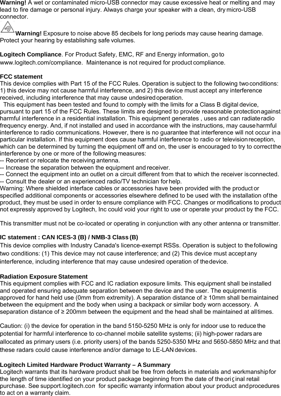 m g Warning! A wet or contaminated micro-USB connector may cause excessive heat or melting and may lead to fire damage or personal injury. Always charge your speaker with a clean, dry micro-USB connector.  Warning! Exposure to noise above 85 decibels for long periods may cause hearing damage. Protect your hearing by establishing safe volumes.  Logitech Compliance. For Product Safety, EMC, RF and Energy information, go to www.logitech.com/compliance.  Maintenance is not required for product compliance.  FCC statement This device complies with Part 15 of the FCC Rules. Operation is subject to the following two conditions: 1) this device may not cause harmful interference, and 2) this device must accept any interference received, including interference that may cause undesired operation. This equipment has been tested and found to comply with the limits for a Class B digital device, pursuant to part 15 of the FCC Rules. These limits are designed to provide reasonable protection against harmful interference in a residential installation. This equipment generates , uses and can radiate radio frequency energy. And, if not installed and used in accordance with the instructions, may cause harmful interference to radio communications. However, there is no guarantee that interference will not occur in a particular installation. If this equipment does cause harmful interference to radio or television reception, which can be determined by turning the equipment off and on, the user is encouraged to try to correct the interference by one or more of the following measures: -- Reorient or relocate the receiving antenna. -- Increase the separation between the equipment and receiver. -- Connect the equipment into an outlet on a circuit different from that to which the receiver is connected. -- Consult the dealer or an experienced radio/TV technician for help. Warning: Where shielded interface cables or accessories have been provided with the product or specified additional components or accessories elsewhere defined to be used with the installation of the product, they must be used in order to ensure compliance with FCC. Changes or modifications to product not expressly approved by Logitech, Inc could void your right to use or operate your product by the FCC.  This transmitter must not be co-located or operating in conjunction with any other antenna or transmitter.  IC statement : CAN ICES-3 (B) / NMB-3 Class (B) This device complies with Industry Canada&apos;s licence-exempt RSSs. Operation is subject to the following two conditions: (1) This device may not cause interference; and (2) This device must accept any interference, including interference that may cause undesired operation of the device.  Radiation Exposure Statement This equipment complies with FCC and IC radiation exposure limits. This equipment shall be installed and operated ensuring adequate separation between the device and the user. The equipment is approved for hand held use (0mm from extremity). A separation distance of ≥ 10mm shall be maintained between the equipment and the body when using a backpack or similar body worn accessory.  A separation distance of ≥ 200mm between the equipment and the head shall be maintained at all times.  Caution: (i) the device for operation in the band 5150-5250 MHz is only for indoor use to reduce the potential for harmful interference to co-channel mobile satellite systems; (ii) high-power radars are allocated as primary users (i.e. priority users) of the bands 5250-5350 MHz and 5650-5850 MHz and that these radars could cause interference and/or damage to LE-LAN devices.  Logitech Limited Hardware Product Warranty – A Summary Logitech warrants that its hardware product shall be free from defects in materials and workmanship for the length of time identified on your product package beginning from the date of the ori  inal retail purchase. See support.logitech.co to act on a warranty claim. for specific warranty information about your product and procedures 