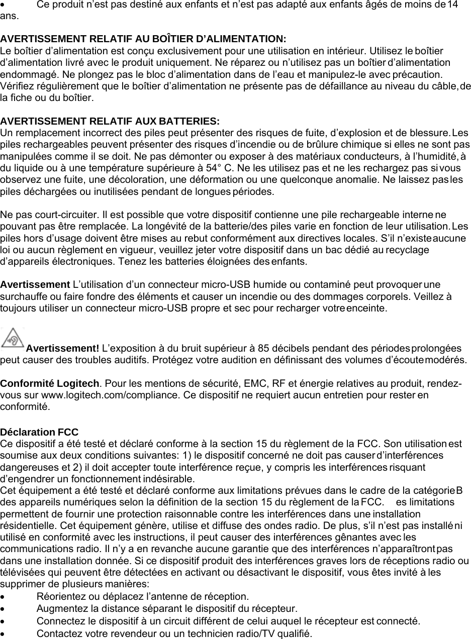 • Ce produit n’est pas destiné aux enfants et n’est pas adapté aux enfants âgés de moins de 14 ans.  AVERTISSEMENT RELATIF AU BOÎTIER D’ALIMENTATION: Le boîtier d’alimentation est conçu exclusivement pour une utilisation en intérieur. Utilisez le boîtier d’alimentation livré avec le produit uniquement. Ne réparez ou n’utilisez pas un boîtier d’alimentation endommagé. Ne plongez pas le bloc d’alimentation dans de l’eau et manipulez-le avec précaution. Vérifiez régulièrement que le boîtier d’alimentation ne présente pas de défaillance au niveau du câble, de la fiche ou du boîtier.  AVERTISSEMENT RELATIF AUX BATTERIES: Un remplacement incorrect des piles peut présenter des risques de fuite, d’explosion et de blessure. Les piles rechargeables peuvent présenter des risques d’incendie ou de brûlure chimique si elles ne sont pas manipulées comme il se doit. Ne pas démonter ou exposer à des matériaux conducteurs, à l’humidité, à du liquide ou à une température supérieure à 54° C. Ne les utilisez pas et ne les rechargez pas si vous observez une fuite, une décoloration, une déformation ou une quelconque anomalie. Ne laissez pas les piles déchargées ou inutilisées pendant de longues périodes.  Ne pas court-circuiter. Il est possible que votre dispositif contienne une pile rechargeable interne ne pouvant pas être remplacée. La longévité de la batterie/des piles varie en fonction de leur utilisation. Les piles hors d’usage doivent être mises au rebut conformément aux directives locales. S’il n’existe aucune loi ou aucun règlement en vigueur, veuillez jeter votre dispositif dans un bac dédié au recyclage d’appareils électroniques. Tenez les batteries éloignées des enfants.  Avertissement L’utilisation d’un connecteur micro-USB humide ou contaminé peut provoquer une surchauffe ou faire fondre des éléments et causer un incendie ou des dommages corporels. Veillez à toujours utiliser un connecteur micro-USB propre et sec pour recharger votre enceinte.   Avertissement! L’exposition à du bruit supérieur à 85 décibels pendant des périodes prolongées peut causer des troubles auditifs. Protégez votre audition en définissant des volumes d’écoute modérés.  Conformité Logitech. Pour les mentions de sécurité, EMC, RF et énergie relatives au produit, rendez- vous sur www.logitech.com/compliance. Ce dispositif ne requiert aucun entretien pour rester en conformité.  Déclaration FCC Ce dispositif a été testé et déclaré conforme à la section 15 du règlement de la FCC. Son utilisation est soumise aux deux conditions suivantes: 1) le dispositif concerné ne doit pas causer d’interférences dangereuses et 2) il doit accepter toute interférence reçue, y compris les interférences risquant d’engendrer un fonctionnement indésirable. Cet équipement a été testé et déclaré conforme aux limitations prévues dans le cadre de la catégorie B des appareils numériques selon la définition de la section 15 du règlement de la FCC.  es limitations permettent de fournir une protection raisonnable contre les interférences dans une installation résidentielle. Cet équipement génère, utilise et diffuse des ondes radio. De plus, s’il n’est pas installé ni utilisé en conformité avec les instructions, il peut causer des interférences gênantes avec les communications radio. Il n’y a en revanche aucune garantie que des interférences n’apparaîtront pas dans une installation donnée. Si ce dispositif produit des interférences graves lors de réceptions radio ou télévisées qui peuvent être détectées en activant ou désactivant le dispositif, vous êtes invité à les supprimer de plusieurs manières: • Réorientez ou déplacez l’antenne de réception. • Augmentez la distance séparant le dispositif du récepteur. • Connectez le dispositif à un circuit différent de celui auquel le récepteur est connecté. • Contactez votre revendeur ou un technicien radio/TV qualifié. 