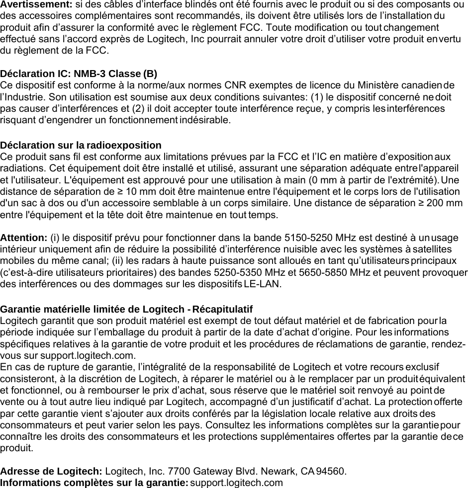 Avertissement: si des câbles d’interface blindés ont été fournis avec le produit ou si des composants ou des accessoires complémentaires sont recommandés, ils doivent être utilisés lors de l’installation du produit afin d’assurer la conformité avec le règlement FCC. Toute modification ou tout changement effectué sans l’accord exprès de Logitech, Inc pourrait annuler votre droit d’utiliser votre produit en vertu du règlement de la FCC.  Déclaration IC: NMB-3 Classe (B) Ce dispositif est conforme à la norme/aux normes CNR exemptes de licence du Ministère canadien de l’Industrie. Son utilisation est soumise aux deux conditions suivantes: (1) le dispositif concerné ne doit pas causer d’interférences et (2) il doit accepter toute interférence reçue, y compris les interférences risquant d’engendrer un fonctionnement indésirable.  Déclaration sur la radioexposition Ce produit sans fil est conforme aux limitations prévues par la FCC et l’IC en matière d’exposition aux radiations. Cet équipement doit être installé et utilisé, assurant une séparation adéquate entre l&apos;appareil et l&apos;utilisateur. L&apos;équipement est approuvé pour une utilisation à main (0 mm à partir de l&apos;extrémité). Une distance de séparation de ≥ 10 mm doit être maintenue entre l&apos;équipement et le corps lors de l&apos;utilisation d&apos;un sac à dos ou d&apos;un accessoire semblable à un corps similaire. Une distance de séparation ≥ 200 mm entre l&apos;équipement et la tête doit être maintenue en tout temps.  Attention: (i) le dispositif prévu pour fonctionner dans la bande 5150-5250 MHz est destiné à un usage intérieur uniquement afin de réduire la possibilité d’interférence nuisible avec les systèmes à satellites mobiles du même canal; (ii) les radars à haute puissance sont alloués en tant qu’utilisateurs principaux (c’est-à-dire utilisateurs prioritaires) des bandes 5250-5350 MHz et 5650-5850 MHz et peuvent provoquer des interférences ou des dommages sur les dispositifs LE-LAN.  Garantie matérielle limitée de Logitech - Récapitulatif Logitech garantit que son produit matériel est exempt de tout défaut matériel et de fabrication pour la période indiquée sur l’emballage du produit à partir de la date d’achat d’origine. Pour les informations spécifiques relatives à la garantie de votre produit et les procédures de réclamations de garantie, rendez- vous sur support.logitech.com. En cas de rupture de garantie, l’intégralité de la responsabilité de Logitech et votre recours exclusif consisteront, à la discrétion de Logitech, à réparer le matériel ou à le remplacer par un produit équivalent et fonctionnel, ou à rembourser le prix d’achat, sous réserve que le matériel soit renvoyé au point de vente ou à tout autre lieu indiqué par Logitech, accompagné d’un justificatif d’achat. La protection offerte par cette garantie vient s’ajouter aux droits conférés par la législation locale relative aux droits des consommateurs et peut varier selon les pays. Consultez les informations complètes sur la garantie pour connaître les droits des consommateurs et les protections supplémentaires offertes par la garantie de ce produit.  Adresse de Logitech: Logitech, Inc. 7700 Gateway Blvd. Newark, CA 94560. Informations complètes sur la garantie: support.logitech.com 