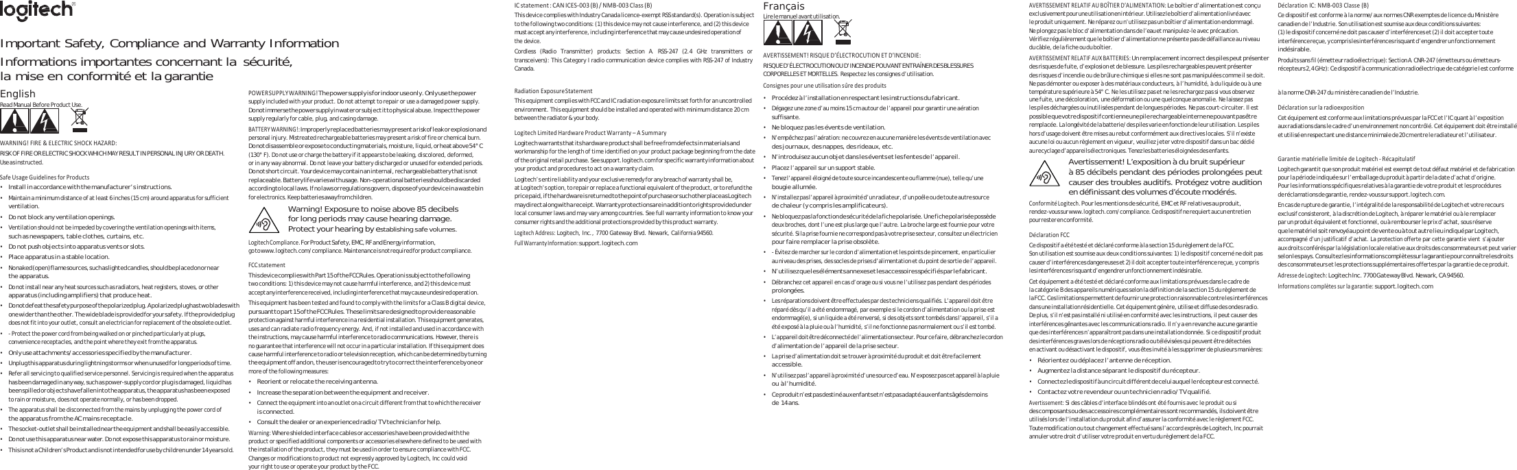   Important Safety, Compliance and Warranty Information Informations importantes concernant la sécurité, la mise en conformité et la garantie ICstatement:CANICES‐003(B)/NMB‐003Class(B)This device complies with Industry Canada licence-exempt RSS standard(s). Operation is subject to the following two conditions: (1) this device may not cause interference, and (2) this device must accept any interference, including interference that may cause undesired operation of the device. Cordless (Radio Transmitter) products: Section A. RSS-247 (2.4 GHz transmitters or transceivers): This Category I radio communication device complies with RSS-247 of Industry Canada. Français Lire le manuel avant utilisation.   AVERTISSEMENT!RISQUED’ÉLECTROCUTIONETD’INCENDIE:RISQUE D’ÉLECTROCUTION OU D’INCENDIE POUVANT ENTRAÎNER DES BLESSURES CORPORELLES ET MORTELLES. Respectez les consignes d’utilisation. ConsignespouruneutilisationsûredesproduitsAVERTISSEMENTRELATIFAUBOÎTIERD’ALIMENTATION:Le boîtier d’alimentation est conçu exclusivement pour une utilisation en intérieur. Utilise z le boîtier d’alimentation livré avec le produit uniquement. Ne réparez ou n’utilisez pas un boîtier d’alimentation endommagé. Ne plongez pas le bloc d’alimentation dans de l’eau et manipulez-le avec précaution. Vérifiez régulièrement que le boîtier d’alimentation ne présente pas de défaillance au niveau d u  c â b l e ,  d e  l a  f i c h e  o u  d u  b o î t i e r . AVERTISSEMENTRELATIFAUXBATTERIES:Un remplacement incorrect des piles peut présenter des risques de fuite, d’explosion et de blessure. Les piles rechargeables peuvent présenter des risques d’incendie ou de brûlure chimique si elles ne sont pas manipulées comme il se doit. Ne pas démonter ou exposer à des matériaux conducteurs, à l’humidité, à du liquide ou à une DéclarationIC:NMB‐003Classe(B)Ce dispositif est conforme à la norme/aux normes CNR exemptes de licence du Ministère canadien de l’Industrie. Son utilisation est soumise aux deux conditions suivantes: ( 1)  l e  di s p os i ti f c o nc e rn é n e d o i t p a s  c au s er  d’ i n te r f ér e n ce s  e t ( 2 ) i l d o it  a c ce p t er  t o ut e interférence reçue, y compris les interférences risquant d’engendrer un  fonctionnement indésirable. Produits sans fil (émetteur radioélectrique): Section A. CNR-247  (émetteurs ou émetteurs- récepteurs 2,4 GHz): Ce dispositif à communication radioélectrique de catégorie I est conformeEnglish Read Manual Before Product Use.   WARNING!FIRE&amp;ELECTRICSHOCKHAZARD:RISK OF FIRE OR ELECTRIC SHOCK WHICH MAY RESULT IN PERSONAL INJURY OR DEATH. Use as instructed. SafeUsageGuidelinesforProducts• Install in accordance with the manufacturer’s instructions. • Maintain a minimum distance of at least 6 inches (15 cm) around apparatus for sufficient ventilation. • Do not block any ventilation openings. • Ventilation should not be impeded by covering the ventilation openings with items, such as newspapers, table clothes, curtains, etc. • Do not push objects into apparatus vents or slots. • Place apparatus in a stable location. • No naked (open) flame sources, such as light e d  c an d l e s ,  s h o u l d  b e  p l a c e d  o n  o r  n e a r the apparatus. • Do not install near any heat sources such as radiators, heat registers, stoves, or other apparatus (including amplifiers) that produce heat. • Do not defeat  the safety  purpose of the  polarized plu g. A polari zed plug h as two blades  with one wider than the other. The wid e blade is provided for you r safety. If the provided plug does not fit into your outlet, consult an electrician for replacement of the obsolete outlet. • - Protect the power cord from being walked on or pinched particularly at plugs, convenience receptacles, and the point where they exit from the apparatus. • Only use attachments/accessories specified by the manufacturer. • Unplug this apparatus during lightning storms or when unused for long periods of time. • Refer all servicing to qualified service personnel. Servicing is required when the apparatus has been damaged in any way, such as power-supply cord or plug is damaged, liquid has been spille d or objects have f allen into the ap paratus, the appa ratus has been  exposed to rain or moisture, does not operate normally, or has been dropped. • The apparatus shall be disconnected from the mains by unplugging the power cord of the apparatus from the AC mains receptacle. • The socket-outlet shall be installed near the equipment and shall be easily accessible. • Do not use this apparatus near water. Do not expose this apparatus to rain or moisture. • This is not a Children’s Product and is not intended for use by children under 14 years old. POWERSUPPLYWARNING!The power supply is for indoor use only. Only use the power supply included with your product. Do not attempt to repair or use a damaged power supply. Do not imme rse the powe r supply in  water or subjec t it to physical  abuse. In spect the pow er supply regularly for cable, plug, and casing damage. BATTERYWARNING!:Imprope rly replace d batteries m ay present a  risk of leak o r explosion a nd personal injury. Mistreated rechargeable batteries may present a risk of fire or chemical burn. Do not disassemble o r expose to conducting materials, moisture,  liquid, or heat above 54° C (130° F). Do not use or charge the battery if it appears to be leaking, discolored, deformed, or in any way abnormal. Do not leave your battery discharged or unused for extended periods. Do not short circuit. Your device may contain an internal,  rechargeable battery that is not replacea ble. Batt ery lif e vari es with  usage. N on-opera tional  batteri es shou ld be dis carded according to local laws. If no laws or regulations govern, dispose of your device in a waste bin for electronics. Ke ep batteries away from children. Warning! Exposure to noise above 85 decibels for long periods may cause hearing damage. Protect your hearing by establishing safe volumes. LogitechCompliance.For Product Safety, EMC, RF  and Energy information, go to www.logitech.com/compliance. Maintenance is not required for product compliance. FCCstatementThis device complies with  Part 15 of the FCC Rules. Operation is subject to  the following two conditions: 1) this device may not cause harmful interference, and 2) this device must accept any interference received, including interference t hat may cause undesired operation. This equipment has been tested and found to comply with the limits for a Class B digital device, pursuant to part 15 of the FCC Rules. These limits are designed to provide reasonable  protection against harmful interference in a residential installation. This equipment generates, uses and can radiate radio frequency energy. And, if not installed and used in accordance with the instructions, may cause harmful interference to radio communications. However, there is no guarantee that interference will not occur in a particular installation. If this equipment does cause harmful interference to radio or television reception, which can be determined by turning the equipm ent off and on,  the user is enco uraged to try t o correct the i nterference by  one or more of the following measures: • Reorient or relocate the receiving antenna. • Increase the separation between the equipment and receiver. • Connect the equipment into an outlet on a circuit different from that to which the receiver is connected. • Consult the dealer or an experienced radio/TV technician for help. Warning:Where shielded interface cables or accessories have been provided with the product or specified additional components or accessories elsewhere defined to be used with the i ns ta ll atio n o f t he  pr od uct , t he y mus t b e u se d i n o rd er t o e ns ur e c om pl ian ce  wi th FC C. Changes or modifications to product not expressly approved by Logitech, Inc could void your right to use or operate your product by the FCC. RadiationExposureStatementThis equipment complies with FCC and IC radiation exposure limits set forth for an uncontrolled environment. This equipment should be installed and operated with minimum distance 20 cm between the radiator &amp; your body. LogitechLimitedHardwareProductWarranty–ASummaryLogitech warrants that  its hardware product shall be free from defects in materials and workmanship for the length of time identified on your product package beginning from the date of the original retail purchase. See support.logitech.com for specific warranty information about your product and procedures to act on a warranty claim. Logitech’s entire liability and your exclusive remedy for any breach of warranty shall be, at Logitech’s option, to repair or replace a functional equivalent of the product, or to refund the price paid, if  the hardware is  returned to the  point of purchase o r such other place as L ogitech may direct along  with a receipt. Warranty  protections are in  addition to rights  provided under local consumer laws and may vary among countries. See full warranty information to know your consumer rights and the additional protections provided by this product warranty. LogitechAddress:Logitech, Inc., 7700 Gateway Blvd. Newark, California 94560. FullWarrantyInformation:support.logitech.com • Procédez à l’installation en respectant les instructions du fabricant. • Dégagez une zone d’au moins 15 cm autour de l’appareil pour garantir une aération suffisante. • Ne bloquez pas les évents de ventilation. • N’empêchez pas l’aération: ne couvrez en aucune manière les évents de ventilation avec des journaux, des nappes, des rideaux, etc. • N’introduisez aucun objet dans les évents et les fentes de l’appareil. • Placez l’appareil sur un support stable. • Tenez l’appareil éloigné de toute source incandescente ou flamme (nue), telle qu’une bougie allumée. • N’installez pas l’appareil à proximité d’un radiateur, d’un poêle ou de toute autre source de chaleur (y compris les amplificateurs). • Ne bloque z pas la fonc tion de sécu rité de la fic he polarisée.  Une fiche po larisée po ssède deux broches, dont l’une est plus large que l’autre. La broche large est fournie pour votre sécurité. Si la prise fournie ne correspond pas à votre prise secteur, consultez un électricien pour faire remplacer la prise obsolète. • - Évi te z d e m ar che r s ur  le  co rd on d ’a li menta ti on  et  le s poi nt s d e p in cem en t,  en  pa rtic ul ie r au n iv ea u d es  pr ises , d es  so cl es  de  pr is es  d’ al imen ta ti on  et du p oi nt  de sor ti e d e l ’a ppar ei l. • N’utilisez que les éléments annexes et les accessoires spécifiés par le fabricant. • Débranchez cet appareil en cas d’orage ou si vous ne l’utilisez pas pendant des périodes prolongées. • Les réparations doivent être effectuées par des techniciens qualifiés. L’appareil doit être réparé dès qu’il a été endommagé, par exemple si le cordon d’alimentation ou la prise est endommagé(e), si un liquide a été renversé, si des objets sont tombés dans l’appareil, s’il a été exposé à la pluie ou à l’humidité, s’il ne fonctionne pas normalement ou s’il est tombé. • L’appa r e i l  d o i t être déconnec t é  d e  l ’alimentati o n  s e c t e u r . Pour ce fair e ,  d é b r a n c hez le cord o n d’alimentation de l’appareil de la prise secteur. • La prise d’alimentation doit se trouver à proximité du produit et doit être facilement accessible. • N’utilisez pas l’appareil à proximité d’une source d’eau. N’exposez pas cet appareil à la pluie ou à l’humidité. • Ce produit n’est pas destiné aux enfants et n’est pas adapté aux enfants âgés de moins de 14 ans. température supérieure à 54° C. Ne les utilisez pas et ne les rechargez pas si vous observez une fuite, une décoloration, une déformation ou une quelconque anomalie. Ne laissez pas les piles déchargées ou inutilisées pendant de longues périodes. Ne pas court-circuiter. Il est possible qu e votre dispos itif contien ne une pile  rechargeable in terne ne pou vant pas êt re remplacée. La longévité de la batterie/des piles varie en fonction de leur utilisation. Les piles hors d’usage doivent être mises au rebut conformément aux directives locales. S’il n’existe aucune loi ou aucun règlement en vigueur, veuillez jeter votre dispositif dans un bac dédié au recyclage d’appareils électroniques. Tenez les batteries éloignées des enfants. Avertissement! L’exposition à du bruit supérieur à 85 décibels pendant des périodes prolongées peut causer des troubles auditifs. Protégez votre audition en définissant des volumes d’écoute modérés. ConformitéLogitech.Pour les mentions de sécurité, EMC et RF relatives au produit, rendez-vous sur www.logitech.com/compliance. Ce dispositif ne requiert aucun entretien pour rester en co nformité. DéclarationFCCCe dispositif a été testé et déclaré conforme à la section 15 du règlement de la FCC. Son utilisation est soumise aux deux conditions suivantes: 1) le dispositif concerné ne doit pas causer d’interférences dangereuses et 2) il doit accepter toute interférence reçue, y compris les interfére nces risquant d’enge ndrer un fonctionnem ent indésirable. Cet équipement a été testé et déclaré conforme aux limitations prévues dans le cadre de la catégorie B des appareils numériques selon la définition de la section 15 du règlement de la FCC. Ces limitations permettent de fournir une protection raisonnable contre les interférences dans une installation résidentielle. Cet équipement génère, utilise et diffuse des ondes radio. De plus, s’il n’est pas installé ni utilisé en conformité avec les instructions, il peut causer des interférences gênantes avec les communications radio. Il n’y a en revanche aucune garantie que des interférences n’apparaîtront pas dans une installation donnée. Si ce dispositif produit des interférences graves lors de réceptions radio ou télévisées qui peuvent être détectées en activant ou désactivant le dispositif, vous êtes invité à les supprimer de plusieurs manières: • Réorientez ou déplacez l’antenne de réception. • Augmentez la distance séparant le dispositif du récepteur. • Connecte z le dispositi f à un circui t différent  de celui auqu el le récepteu r est connect é. • Contactez votre revendeur ou un technicien radio/TV qualifié. Avertissement:Si des câbles d’interface blindés ont été fournis avec le produit ou si des composants ou des accessoires complémentaires sont recommandés, ils doivent être utilisés lors de l’installation du produit afin d’assurer la conformité avec le règlement FCC. Toute modification ou tout changement effectué sans l’accord exprès de Logitech, Inc pourrait annuler votre droit d’utiliser votre produit en vertu du règlement de la FCC. à la norme CNR-247 du ministère canadien de l’Industrie. DéclarationsurlaradioexpositionCet équipement est conforme aux limitations prévues par la FCC et l’IC quant à l’exposition aux radiations dans le cadre d’un environnement non contrôlé. Cet équipement doit être installé et utilisé en respectant une distance minimale de 20 cm entre le radiateur et l’utilisateur.  GarantiematériellelimitéedeLogitech‐RécapitulatifLogi te ch  ga ra nti t q ue  son pr od ui t m at ér iel e st  ex em pt de t ou t d éfau t m at ér ie l et d e f ab ri ca ti on pour la période indiquée sur l’emballage du produit à partir de la date d’achat d’origine. Pour les informations spécifiques relatives à la garantie de votre produit et les procédures de réclamations de garantie, rendez-vous sur support.logitech.com. En cas de rupture de garantie, l’intégralité de la responsabilité de Logitech et votre recours exclusif consisteront, à la discrétion de Logitech, à réparer le matériel ou à le remplacer  par un produit équivalent et fonctionnel, ou à rembourser le prix d’achat, sous réserve que le matériel soit renvoyé au point de vente ou à tout autre lieu indiqué par Logitech, accompagné d’un justificatif d’achat. La protection offerte par cette garantie vient s’ajouter aux droits conférés par la législation locale relative aux droits des consommateurs et peut varier selon les pays. Consultez les informations complètes sur la garantie pour connaître les droits  des consommateurs et les protections supplémentaires offertes par la garantie de ce produit. AdressedeLogitech:Logitech Inc. 7700 Gateway Blvd. Newark, CA 94560. Informationscomplètessurlagarantie:support.logitech.com 