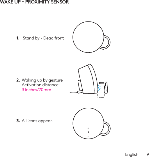 English  93 inchesWAKE UP - PROXIMITY SENSOR1.   Stand by - Dead front 2.  Waking up by gesture Activation distance:  3 inches/70mm3.  All icons appear. 