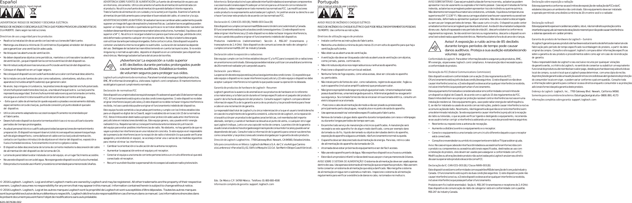 Español Antes de usar el producto, lea el manual.   ¡ADVERTENCIA!RIESGODEINCENDIOYDESCARGAELÉCTRICA:RIESGO DE INCENDIO O DESCARGA ELÉCTRICA QUE PODRÍA PROVOCAR LESIONES FÍSICAS O LA MUERTE. Úselo según las instrucciones. Directricesdeusoyseguridadparalosproductos• Realice la instalación de acuerdo con las instrucciones del fabricante. • Mantenga una distancia mínima de 15 centímetros (6 pulgadas) alrededor del dispositivo para garantizar una ventilación adecuada. • No bloquee las aberturas de ventilación. • No deben depositarse objetos como periódicos, manteles o cortinas sobre las aberturas de ventilación, ya que impedirían la correcta ventilación del dispositivo. • No introduzca objetos en las ranuras u orificios de ventilación del dispositivo. • Coloque el dispositivo en un lugar seguro. • No coloque el dispositivo cerca de fuentes de luz o calor con llama al descubierto. • No lo instale cerca de fuentes de calor como radiadores, calentadores, estufas u otros aparatos (incluidos amplificadores) que generen calor. • No anule, bajo ninguna circunstancia, las prestaciones de seguridad del enchufe polarizado. Un enchufe polarizado tiene dos clavijas, una más ancha que la otra. La clavija ancha represen ta su seguridad.  Si el enchuf e suministrado n o encaja en la to ma de corriente, encargue a un electricista la sustitución de la toma de corriente antigua. • - Evite que el cable de alimentación quede expuesto a pisadas o excesivamente doblado, especialmente cerca de clavijas, puntos de conexión y el punto desde el que sale del dispositivo. • Utilice únicamente adaptadores o accesorios específicamente recomendados por el fabricante. • Desenchufe este dispositivo durante tormentas eléctricas o si no va a utilizarlo durante periodos de tiempo prolongados. • Acuda al personal técnico cualificado para todas las operaciones de mantenimiento y reparación. El dispositiv o requerirá serv icio técnico en aquellos cas os en los que haya sufrido algún desperfecto, como  daños en el cable o  en la clavija de alimentación, contacto con líquidos o introducción de objetos en el interior del dispositivo, exposición a lluvia o humedad excesiva, funcionamiento incorrecto o golpes o caídas. • El dispositivo debe desconectarse de la toma de corriente mediante la desconexión del cable de alimentación del dispositivo de la toma de CA. • La toma de pared debería estar instalada cerca del equipo, en un lugar fácilmente accesible. • No use este dispositivo cerc a del agua. No e xponga este dispositivo a la lluvia o humedad. • Este producto no es de uso infantil y no está recomendado para menores de 14 años. ADVERTENCIASOBREFUENTESDEALIMENTACIÓNLa fuente de alimentación es para uso en interiores, únicamente. Utilice únicamente la fuente de alimentación suministrada con  el producto. No utilice una fuente de alimentación que esté dañada ni intente repararla. Trate l a f uen te  de  ali me nt ac ión  co n c ui da do  y n o l a s um erja  en  líq ui do s.  Exam in e l a f ue nt e d e alimentación periódicamente para comprobar el buen estado del cable, el conector y la caja. ADVERTENCIASSOBRELASBATERÍAS:Si las baterías no se cambian adecuadamente puede suponer un riesgo de fuga o de explosión y lesiones físicas. Las baterías recargables pueden suponer un riesgo de incendio o quemaduras químicas si no se tratan debidamente. Las baterías no deben  desensamblarse  ni exponers e a materiales  conductores,  humedad, líqu idos o calor superior a 54° C. No utilice ni recargue la batería si parece que tiene una fuga, pérdida de color, está deformada o presenta cualquier otro tipo de anomalía. No deje la batería descargada o sin utilizar durante  periodos prolongados. Evite cortocircuitos. Es te dispositivo podría contener una batería interna recargable no sustituible. La duración de las baterías depende  del uso. Deshágase de las baterías inservibles teniendo en cuenta las leyes locales. Si no existe ninguna ley o normativa aplicable, deposite el dispositivo en un contenedor para dispositivos electrónicos. Mantenga las baterías fuera del alcance de los niños. ¡Advertencia! La exposición a ruido superior a 85 decibelios durante periodos prolongados puede causar lesiones auditivas. Establezca niveles de volumen seguros para proteger sus oídos. Logitechyelcumplimientodenormativas.Para leer lo relativo a seguridad de productos, EMC, RF e información energética, visite www.logitech.com/complia nce. El mantenimiento no es obligatorio para el cumplimiento normativo. DeclaracióndenormativasFCCEste dispos itivo cumple to dos los r equisitos espec ificados en  el apar tado 15 de l as normativ as FCC. El funcionamiento está sujeto a las dos condiciones siguientes: 1) este dispositivo no debe originar interferencias perjudiciales y 2) este dispositivo no debe rechazar ninguna interferencia recibida, incluso cuando ésta pudiera originar el funcionamiento indebido del dispositivo. Este equipo ha sido sometido a las pruebas pertinentes y cumple con los límites establecidos par a un disp ositi vo digita l de la Clase B, s egún lo es tablecid o en la sección  15 de la norma tiva FCC. Estos límites están destinados a proporcionar protección adecuada ante interferencias perjudiciales en instalaciones domésticas. Este equipo genera, usa y puede emitir energía radioeléctrica. Respete las instrucciones pertinentes durante la instalación y utilización del equipo para evitar posibles interferencias de radio. No obstante, no hay garantía de que no vayan a producirse interferencias en una instalación concreta. Si este equipo es el responsable de la presencia de interferencias en la recepción de radio o televisión (lo que puede verificarse apagando y encendiendo el equipo), se aconseja tomar una o varias de las medidas siguientes para intentar eliminar las interferencias: • Cambiar la orientación o la ubicación de la antena receptora. • Aumentar la separación entre el equipo y el receptor. • Conectar el equipo a una toma de corriente perteneciente a un circuito diferente al que está conectado el receptor. • Recurrir a un distribuid or o a personal técnico e specializado en radio y t elevisión. Advertencia:Si el p roducto inclu ye cables de  interfaz blin dados o si s e emplean com ponentes o accesorios adicionales especificados por un tercero para su utilización con la instalación del producto, deben respetarse en todo momento las normativas FCC. Las modificaciones a este producto no expresamente autorizadas por Logitech, Inc podrían anular su derecho a usar o hacer funcionar este producto de acuerdo con las normativas FCC. DeclaraciónIC:CANICES‐003(B)/NMB‐003Clase(B)Este dispositivo cumple con las normas RSS  de exención de licencia de Industry Canada. El funcionamiento está sujeto a las dos condiciones siguientes: (1) este dispositivo no debe originar interferencias y (2) este dispositivo no debe rechazar ninguna interferencia, incluso cuando ésta pudiera originar el funcionamiento indebido del dispositivo. Productos inalámbricos (radiotransmisor): Sección A. RSS-247 (transmisores y transceptores de 2,4 GHz): Este dispositivo de comunicaciones de radio de categoría I cumple con la norma RSS-247 de Industry Canada. DeclaraciónsobrelaexposiciónaradiacionesEste equipo cumple con los límites establecidos por IC y la FCC para la exposición a radiaciones en un entorno no controlado. Este equipo se debe instalar y utilizar con una distancia mínima de 20 cm  entre el  radiador y  el cuerpo  del usuari o. DeclaraciónparaMéxico:La operación de este equipo está sujeta a las siguientes dos condiciones: (1) es posible que  este equipo o dispositivo no cause interferencia perjudicial y (2) este equipo o dispositivo debe aceptar cualquier interferencia incluyendo la que pueda causar su operación no deseada. GarantíadeproductosdehardwaredeLogitech‐ResumenLogitech garantiza la ausencia de anomalías en sus productos de hardware en lo referente a los materiales y a la fabricación durante el tiempo especificado en el paquete del producto a partir de la fecha de adquisición del producto. Consulte support.logitech.com para obtener información específica de la garantía acerca de su producto y los procedimientos para llevar a cabo en una reclamación de garantía. La responsabilidad total de Logitech y la única indemnización a la que el usuario tendrá derecho e n c a s o d e  i nc u m pl i m ie n t o d e  l a g a r an t í a c o n si s tirá, a discreción de Logitech, en la reparación o la sustitución por un producto de iguales características, o el reembolso del importe abonado, siempre y cuando el hardware se devuelva al punto de venta, o cualquier otro lugar que Logitech indique, junto con una copia del recibo de compra. La protección de la garantía es adicional a los derechos otorgados según las leyes de consumidor locales y puede variar dependiendo del país. Consulte toda la información de la garantía para conocer sus derechos como consumidor y las protecciones adicionales otorgadas por la garantía de este producto. DireccióndeLogitech:Logitech Inc. 7700 Gateway Blvd. Newark, CA 94560, Estados Unidos. SóloparaconsumidoresenMéxico:Logitech de Mexico S.A. de C.V. via Antiguo Camino a la Lumbrera s/n Parcelas 51 y 52, Edificio Mezquite 111 Col. San Martin Obispo Cuautitlán Izcali, Português Leia o manual antes de usar o produto.   AVISO!RISCODEINCÊNDIOECHOQUEELÉTRICO:RISCO  DE  IN CÊNDI O O U C HO QU E E LÉ TR IC O Q UE  PO DE RESULTAR EM  FER IME NT OS  PES SO AI S OU MORTE. Use conforme as instruções. Diretrizesdeutilizaçãoseguradeprodutos• Instale conforme as instruções do fabricante. • Mantenha uma distância mínima de pelo menos 15 cm em volta do aparelho para que haja ventilação suficiente. • Não obstrua as aberturas de ventilação. • A ventilação não deve ser bloqueada cobrindo as aberturas de ventilação com objetos, como jornais, panos, cortinas etc. • Não introduza objetos nos respiradouros ou ranhuras do aparelho. • Posicione o dispositivo em um local estável. • Nenhuma fonte de fogo exposta, como velas acesas, deve ser colocada no aparelho ou perto dele. • Não instale perto de fontes de calor, como radiadores, registros de aquecedor, fogão ou outro aparelho (inclusive amplificadores) que produzam calor. • Não ignore o s propósitos  de seguran ça do plugue pol arizado. Uma  tomada pol arizada possui duas lâminas, uma mais larga do que outra. A lâmina larga destina-se a garantir sua segurança. Se a tomada fornecida não se encaixar em sua tomada elétrica, consulte um eletricista para trocar a tomada. • - Posicione o cabo de alimentação de modo a não ser pisado ou pressionado, principalmente perto dos plugues, receptáculos e no ponto de saída do aparelho. • Use apenas acessórios/extensões especificados pelo fabricante. • Remova da tomada o plugue deste aparelho durante tempestades com raios e relâmpagos ou durante longos períodos de tempo sem uso. • Encaminhe todo serviço de manutenção a técnicos qualificados. A manutenção será necessária se este aparelho for de algum modo danificado, como por exemplo dano da tomada ou do fio, líquido derramado ou objetos derrubados dentro do aparelho, exposição do aparelho a água ou umidade, não funcionamento normal ou queda. • O aparelho deve ser desconectado da alimentação de energia. Para isso, retire o cabo de alimentação do aparelho da tomada de CA. • A tomada deve estar próxima do equipamento e ser de fácil acesso. • Não use este aparelho perto de água. Não exponha o dispositivo a chuva ou umidade. • Este não é um produto infantil e não se destina ao uso por crianças menores de 14 anos. AVISOSOBREOSISTEMADEALIMENTAÇÃO!O sistema de alimentação deve ser usado apenas dentro de cas a. Use apenas o sist ema de alimentação qu e acompanha o produ to. Não use nem tente consertar um sistema de alimentação que esteja danificado. Não mergulhe o sistema de alimentação em água nem o submeta a maltrato. Inspecione o sistema de alimentação regularmente para verificar a existência de danos no cabo, na tomada e no invólucro. AVISOSOBREBATERIAS!:Caso sejam substituídas de forma incorreta, as baterias podem apresentar risco de vazamento ou explosão e ferimento pessoal. Caso sejam tratadas de forma indevida, as baterias recarregáveis podem apres en ta r ri sc o d e i nc ên di o ou  qu ei ma  qu ím ica . Não desmonte nem exponha a materiais condutores, umidade, líquidos ou temperaturas superiores a 54° C (130° F). Não use ou carregue a bateria se houver vazamento ou se estiver descolorada, deformada ou apresentar qualquer anomalia. Não deixe a bateria descarregada ou sem uso por longos períodos de tempo. Não cause curto-circuito. O dispositivo pode conter uma bateria in terna recarre gável que não  é substituível. A  vida útil d e uma bateria dep ende  do seu uso. Após ultrapassado o seu período de vida útil, descarte a bateria conforme os regulamentos regionais. Se não existirem tais leis ou regulamentos, descarte o dispositivo em uma lixeira destinada a aparelhos eletrônicos. Mantenha a bateria fora do alcance de crianças. Aviso! A exposição a ruído acima de 85 decibéis durante longos períodos de tempo pode causar danos auditivos. Proteja a sua audição estabelecendo volumes seguros. ConformidadedaLogitech.Para obter informações sobre a segurança de produtos, EMC, RF e energia, vá para www.logitech.com/compliance. A manutenção não é necessária para a conformidade do produto. DeclaraçãodaFCC(FederalCommunicationsCommission)Este dispositivo está em conformidade com a seção 15 dos regulamentos da FCC. O funcionamento está sujeito às duas condições seguintes: 1) este dispositivo não deve causar interferência nociva, e 2) es te dispositivo deve aceitar qualquer interferência recebida , inclusive interferência que pode perturbar o funcionamento. Este equipamento foi testado e considerado estar em conformidade com os limites de um dispositivo digital de Classe B, de acordo com o capítulo 15 dos regulamentos da FCC. Esses limites destinam-se a propiciar proteção razoável contra interferências nocivas em uma instalação residencial. Este equipamento gera, usa e pode radiar energia de radiofrequência. E, se não for instalado ou usado de acordo com as instruções, poderá causar interferência nociva a comunicações de rádio. No entanto, não há garantia de que não ocorrerá interferência em  uma determinada instalação. Se este equipamento causar interferência prejudicial à recepção   de rádio ou televisão, o que se pode verificar ligando e desligando o equipamento, recomenda- se ao usuário tentar corrigir a interferência adotando um ou mais dos procedimentos seguintes: • Reoriente ou reposicione a antena de recepção. • Aumente a distância entre o equipamento e o receptor. • Conecte o equipamento a uma tomada com um circuito diferente daquele a que o receptor está conectado. • Consulte o revendedor ou um técnico experiente em rádio e TV para obter ajuda. Aviso:No caso em que cabos de interface blindados ou acessórios foram fornecidos com  o produto ou componentes ou acessórios adicionais especificados, destinados ao uso com a instalação do produto, eles devem ser usados para assegurar a conformidade com a FCC. Modificações ou alterações deste produto não autorizadas pela Logitech anulam seu direito de usar ou o perar este produto d e acordo com a FCC. DeclaraçãodaIC:CANICES‐003(B)/ClasseNMB‐003(B)Este dispositivo está em conformidade com os padrões RSS de isenção de licença da Industry Canada. O funcionamento está sujeito às duas condições seguintes: 1) este dispositivo pode não causar interferência nociva, e 2) es te dispositivo deve aceitar qualquer interferência recebida , DeclaraçãosobreexposiçãoaradiaçãoEste equipamento conforma-se aos limites de exposição de radiação da FCC e da IC estabelecidos para um ambiente não controlado. Este equipamento deve ser instalado e operado permitindo uma distância mínima de 20 cm entre você e o radiador.  DeclaraçãonoBrasil:Este equipamento opera em caráter secundário, isto é, nã o tem direito a proteção contra interferência  prejudic ial mesm o de  estaç ões d o me smo ti po e n ã o pod e causa r interferência a sistemas operando em caráter primário. GarantiadoprodutodehardwaredaLogitech–SumárioA Logitech  garante qu e seu produt o de hardwa re estará isen to de defeito s de materi al e de fabricação pelo período de tempo especificado na embalagem do produto, a partir da data original da compra. Consulte o site support.logitech.com para obter informações específicas sobre a garantia do seu produto e procedimentos sobre como agir em caso de reivindicação de garantia. Toda a responsabilidade da Logitech e seu exclusivo recurso por quaisquer violações da g aranti a serã o, a critér io da Logitech , no s entido de  consert ar ou substi tuir u m equivalen te funcional  do produto  ou de re embolsar o  valor pago,  desde qu e o ha rdware sej a devolvido  ao local de compra, ou outro local que a Logitech possa determinar, com uma cópia do recibo. As proteções de  garantia são um a adição aos dire itos concedidos ao  abrigo das leis de  proteção do consumidor locais em vigor, e podem variar conforme o país em questão. Consulte toda a informação sobre garantia para conhecer os seus direitos enquanto consumidor e as proteções adicionais fornecidas pela garantia deste produto. EndereçodaLogitech:Logitech, Inc., 7700 Gateway Blvd. Newark, California 94560. Somenteparaconsumidoresbrasileiros:Esta ligação é g ratuita - 0800. 891.4173 Informaçõescompletassobregarantia:support.logitech.com © 2016 Logitech. Logitech, Logi and other Logitech marks are owned by Logitech and may be registered. All other trademarks are the property of their respective owners. Logitech assumes no responsibility for any errors that may appear in this manual. Information contained herein is subject to change without notice. © 2016 Logitech. Logitech, Logi et les autres marques Logitech sont la propriété de Logitech et sont susceptibles d’être déposées. Toutes les autres marques sont la propriété exclusive de leurs détenteurs respectifs. Logitech décline toute responsabilité en cas d’erreurs dans ce manuel. Les informations énoncées dans le présent document peuvent faire l’objet de modifications sans avis préalable. 620-007638.002 Edo. De México C.P. 54769 México. Teléfono: 01-800-800-4500 Informacióncompletadegarantía:support.logitech.com inclusive interferência que possa perturbar o funcionamento. Produtos sem fio (radiotransmissão): Seção A. RSS-247 (transmissores e receptores de 2,4 GHz): Esse dispositivo de comunicação de rádio de categoria I está em conformidade com o padrão RSS-247 da Industry Canada. 