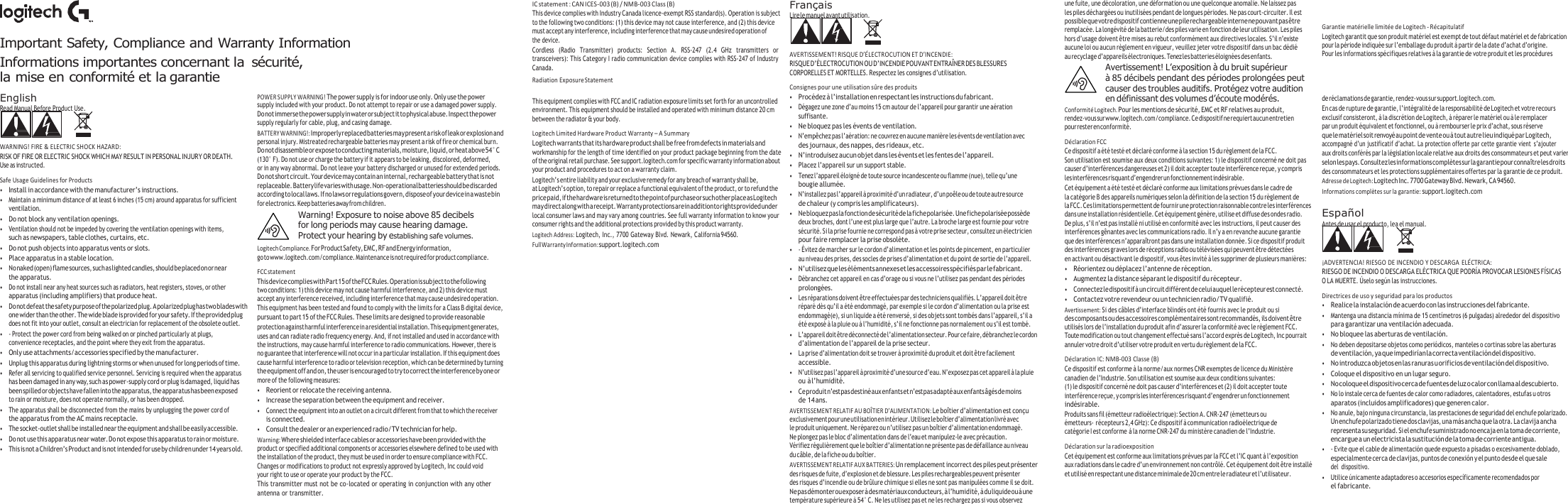   Important Safety, Compliance and Warranty Information Informations importantes concernant la  sécurité, la mise en conformité et la garantie IC statement : CAN ICES-003 (B) / NMB-003 Class (B) This device complies with Industry Canada licence-exempt RSS standard(s). Operation is subject to the following two conditions: (1) this device may not cause interference, and (2) this device must accept any interference, including interference that may cause undesired operation of the device. Cordless  (Radio  Transmitter)  products:  Section  A.  RSS-247  (2.4  GHz  transmitters  or transceivers): This Category I radio communication device complies with RSS-247 of Industry Canada. Radiation Exposure Statement Français Lire le manuel avant utilisation.   AVERTISSEMENT! RISQUE D’ÉLECTROCUTION ET D’INCENDIE: RISQUE D’ÉLECTROCUTION OU D’INCENDIE POUVANT ENTRAÎNER DES BLESSURES CORPORELLES ET MORTELLES. Respectez les consignes d’utilisation. Consignes pour une utilisation sûre des produits une fuite, une décoloration, une déformation ou une quelconque anomalie. Ne laissez pas les piles déchargées ou inutilisées pendant de longues périodes. Ne pas court-circuiter. Il est possible que votre dispositif contienne une pile rechargeable interne ne pouvant pas être remplacée. La longévité de la batterie/des piles varie en fonction de leur utilisation. Les piles hors d’usage doivent être mises au rebut conformément aux directives locales. S’il n’existe aucune loi ou aucun règlement en vigueur, veuillez jeter votre dispositif dans un bac dédié au recyclage d’appareils électroniques. Tenez les batteries éloignées des enfants. Avertissement! L’exposition à du bruit supérieur à 85 décibels pendant des périodes prolongées peut causer des troubles auditifs. Protégez votre audition   Garantie matérielle limitée de Logitech - Récapitulatif Logitech garantit que son produit matériel est exempt de tout défaut matériel et de fabrication pour la période indiquée sur l’emballage du produit à partir de la date d’achat d’origine. Pour les informations spécifiques relatives à la garantie de votre produit et les procédures English Read Manual Before Product Use.   WARNING! FIRE &amp; ELECTRIC SHOCK HAZARD: RISK OF FIRE OR ELECTRIC SHOCK WHICH MAY RESULT IN PERSONAL INJURY OR DEATH. Use as instructed. Safe Usage Guidelines for Products • Install in accordance with the manufacturer’s instructions. • Maintain a minimum distance of at least 6 inches (15 cm) around apparatus for sufficient ventilation. • Do not block any ventilation openings. • Ventilation should not be impeded by covering the ventilation openings with items, such as newspapers, table clothes, curtains, etc. • Do not push objects into apparatus vents or slots. • Place apparatus in a stable location. • No naked (open) flame sources, such as lighted candles, should be placed on or near the apparatus. • Do not install near any heat sources such as radiators, heat registers, stoves, or other apparatus (including amplifiers) that produce heat. • Do not defeat the safety purpose of the polarized plug. A polarized plug has two blades with one wider than the other. The wide blade is provided for your safety. If the provided plug does not fit into your outlet, consult an electrician for replacement of the obsolete outlet. • - Protect the power cord from being walked on or pinched particularly at plugs, convenience receptacles, and the point where they exit from the apparatus. • Only use attachments/accessories specified by the manufacturer. • Unplug this apparatus during lightning storms or when unused for long periods of time. • Refer all servicing to qualified service personnel. Servicing is required when the apparatus has been damaged in any way, such as power-supply cord or plug is damaged, liquid has been spilled or objects have fallen into the apparatus, the apparatus has been exposed to rain or moisture, does not operate normally, or has been dropped. • The apparatus shall be disconnected from the mains by unplugging the power cord of the apparatus from the AC mains receptacle. • The socket-outlet shall be installed near the equipment and shall be easily accessible. • Do not use this apparatus near water. Do not expose this apparatus to rain or moisture. • This is not a Children’s Product and is not intended for use by children under 14 years old. POWER SUPPLY WARNING! The power supply is for indoor use only. Only use the power supply included with your product. Do not attempt to repair or use a damaged power supply. Do not immerse the power supply in water or subject it to physical abuse. Inspect the power supply regularly for cable, plug, and casing damage. BATTERY WARNING!: Improperly replaced batteries may present a risk of leak or explosion and personal injury. Mistreated rechargeable batteries may present a risk of fire or chemical burn. Do not disassemble or expose to conducting materials, moisture, liquid, or heat above 54° C (130° F). Do not use or charge the battery if it appears to be leaking, discolored, deformed, or in any way abnormal. Do not leave your battery discharged or unused for extended periods. Do not short circuit. Your device may contain an internal, rechargeable battery that is not replaceable. Battery life varies with usage. Non-operational batteries should be discarded according to local laws. If no laws or regulations govern, dispose of your device in a waste bin for electronics. Keep batteries away from children. Warning! Exposure to noise above 85 decibels for long periods may cause hearing damage. Protect your hearing by establishing safe volumes. Logitech Compliance. For Product Safety, EMC, RF and Energy information, go to www.logitech.com/compliance. Maintenance is not required for product compliance. FCC statement This device complies with Part 15 of the FCC Rules. Operation is subject to the following two conditions: 1) this device may not cause harmful interference, and 2) this device must accept any interference received, including interference that may cause undesired operation. This equipment has been tested and found to comply with the limits for a Class B digital device, pursuant to part 15 of the FCC Rules. These limits are designed to provide reasonable  protection against harmful interference in a residential installation. This equipment generates, uses and can radiate radio frequency energy. And, if not installed and used in accordance with the instructions, may cause harmful interference to radio communications. However, there is no guarantee that interference will not occur in a particular installation. If this equipment does cause harmful interference to radio or television reception, which can be determined by turning the equipment off and on, the user is encouraged to try to correct the interference by one or more of the following measures: • Reorient or relocate the receiving antenna. • Increase the separation between the equipment and receiver. • Connect the equipment into an outlet on a circuit different from that to which the receiver is connected. • Consult the dealer or an experienced radio/TV technician for help. Warning: Where shielded interface cables or accessories have been provided with the product or specified additional components or accessories elsewhere defined to be used with the installation of the product, they must be used in order to ensure compliance with FCC. Changes or modifications to product not expressly approved by Logitech, Inc could void your right to use or operate your product by the FCC. This transmitter must not be co-located or operating in conjunction with any other antenna or transmitter. This equipment complies with FCC and IC radiation exposure limits set forth for an uncontrolled environment. This equipment should be installed and operated with minimum distance 20 cm between the radiator &amp; your body. Logitech Limited Hardware Product Warranty – A Summary Logitech warrants that its hardware product shall be free from defects in materials and workmanship for the length of time identified on your product package beginning from the date of the original retail purchase. See support.logitech.com for specific warranty information about your product and procedures to act on a warranty claim. Logitech’s entire liability and your exclusive remedy for any breach of warranty shall be, at Logitech’s option, to repair or replace a functional equivalent of the product, or to refund the price paid, if the hardware is returned to the point of purchase or such other place as Logitech may direct along with a receipt. Warranty protections are in addition to rights provided under local consumer laws and may vary among countries. See full warranty information to know your consumer rights and the additional protections provided by this product warranty. Logitech Address: Logitech, Inc., 7700 Gateway Blvd. Newark, California 94560. Full Warranty Information: support.logitech.com • Procédez à l’installation en respectant les instructions du fabricant. • Dégagez une zone d’au moins 15 cm autour de l’appareil pour garantir une aération suffisante. • Ne bloquez pas les évents de ventilation. • N’empêchez pas l’aération: ne couvrez en aucune manière les évents de ventilation avec des journaux, des nappes, des rideaux, etc. • N’introduisez aucun objet dans les évents et les fentes de l’appareil. • Placez l’appareil sur un support stable. • Tenez l’appareil éloigné de toute source incandescente ou flamme (nue), telle qu’une bougie allumée. • N’installez pas l’appareil à proximité d’un radiateur, d’un poêle ou de toute autre source de chaleur (y compris les amplificateurs). • Ne bloquez pas la fonction de sécurité de la fiche polarisée. Une fiche polarisée possède deux broches, dont l’une est plus large que l’autre. La broche large est fournie pour votre sécurité. Si la prise fournie ne correspond pas à votre prise secteur, consultez un électricien pour faire remplacer la prise obsolète. • - Évitez de marcher sur le cordon d’alimentation et les points de pincement, en particulier au niveau des prises, des socles de prises d’alimentation et du point de sortie de l’appareil. • N’utilisez que les éléments annexes et les accessoires spécifiés par le fabricant. • Débranchez cet appareil en cas d’orage ou si vous ne l’utilisez pas pendant des périodes prolongées. • Les réparations doivent être effectuées par des techniciens qualifiés. L’appareil doit être réparé dès qu’il a été endommagé, par exemple si le cordon d’alimentation ou la prise est endommagé(e), si un liquide a été renversé, si des objets sont tombés dans l’appareil, s’il a été exposé à la pluie ou à l’humidité, s’il ne fonctionne pas normalement ou s’il est tombé. • L’appareil doit être déconnecté de l’alimentation secteur. Pour ce faire, débranchez le cordon d’alimentation de l’appareil de la prise secteur. • La prise d’alimentation doit se trouver à proximité du produit et doit être facilement accessible. • N’utilisez pas l’appareil à proximité d’une source d’eau. N’exposez pas cet appareil à la pluie ou à l’humidité. • Ce produit n’est pas destiné aux enfants et n’est pas adapté aux enfants âgés de moins de 14 ans. AVERTISSEMENT RELATIF AU BOÎTIER D’ALIMENTATION: Le boîtier d’alimentation est conçu exclusivement pour une utilisation en intérieur. Utilisez le boîtier d’alimentation livré avec le produit uniquement. Ne réparez ou n’utilisez pas un boîtier d’alimentation endommagé. Ne plongez pas le bloc d’alimentation dans de l’eau et manipulez-le avec précaution. Vérifiez régulièrement que le boîtier d’alimentation ne présente pas de défaillance au niveau du câble, de la fiche ou du boîtier. AVERTISSEMENT RELATIF AUX BATTERIES: Un remplacement incorrect des piles peut présenter des risques de fuite, d’explosion et de blessure. Les piles rechargeables peuvent présenter des risques d’incendie ou de brûlure chimique si elles ne sont pas manipulées comme il se doit. Ne pas démonter ou exposer à des matériaux conducteurs, à l’humidité, à du liquide ou à une température supérieure à 54° C. Ne les utilisez pas et ne les rechargez pas si vous observez en définissant des volumes d’écoute modérés. Conformité Logitech. Pour les mentions de sécurité, EMC et RF relatives au produit, rendez-vous sur www.logitech.com/compliance. Ce dispositif ne requiert aucun entretien pour rester en conformité. Déclaration FCC Ce dispositif a été testé et déclaré conforme à la section 15 du règlement de la FCC. Son utilisation est soumise aux deux conditions suivantes: 1) le dispositif concerné ne doit pas causer d’interférences dangereuses et 2) il doit accepter toute interférence reçue, y compris les interférences risquant d’engendrer un fonctionnement indésirable. Cet équipement a été testé et déclaré conforme aux limitations prévues dans le cadre de la catégorie B des appareils numériques selon la définition de la section 15 du règlement de la FCC. Ces limitations permettent de fournir une protection raisonnable contre les interférences dans une installation résidentielle. Cet équipement génère, utilise et diffuse des ondes radio. De plus, s’il n’est pas installé ni utilisé en conformité avec les instructions, il peut causer des interférences gênantes avec les communications radio. Il n’y a en revanche aucune garantie que des interférences n’apparaîtront pas dans une installation donnée. Si ce dispositif produit des interférences graves lors de réceptions radio ou télévisées qui peuvent être détectées en activant ou désactivant le dispositif, vous êtes invité à les supprimer de plusieurs manières: • Réorientez ou déplacez l’antenne de réception. • Augmentez la distance séparant le dispositif du récepteur. • Connectez le dispositif à un circuit différent de celui auquel le récepteur est connecté. • Contactez votre revendeur ou un technicien radio/TV qualifié. Avertissement: Si des câbles d’interface blindés ont été fournis avec le produit ou si des composants ou des accessoires complémentaires sont recommandés, ils doivent être utilisés lors de l’installation du produit afin d’assurer la conformité avec le règlement FCC. Toute modification ou tout changement effectué sans l’accord exprès de Logitech, Inc pourrait annuler votre droit d’utiliser votre produit en vertu du règlement de la FCC. Déclaration IC: NMB-003 Classe (B) Ce dispositif est conforme à la norme/aux normes CNR exemptes de licence du Ministère canadien de l’Industrie. Son utilisation est soumise aux deux conditions suivantes: (1) le dispositif concerné ne doit pas causer d’interférences et (2) il doit accepter toute interférence reçue, y compris les interférences risquant d’engendrer un fonctionnement indésirable. Produits sans fil (émetteur radioélectrique): Section A. CNR-247 (émetteurs ou émetteurs- récepteurs 2,4 GHz): Ce dispositif à communication radioélectrique de catégorie I est conforme à la norme CNR-247 du ministère canadien de l’Industrie. Déclaration sur la radioexposition Cet équipement est conforme aux limitations prévues par la FCC et l’IC quant à l’exposition aux radiations dans le cadre d’un environnement non contrôlé. Cet équipement doit être installé et utilisé en respectant une distance minimale de 20 cm entre le radiateur et l’utilisateur. de réclamations de garantie, rendez-vous sur support.logitech.com. En cas de rupture de garantie, l’intégralité de la responsabilité de Logitech et votre recours exclusif consisteront, à la discrétion de Logitech, à réparer le matériel ou à le remplacer  par un produit équivalent et fonctionnel, ou à rembourser le prix d’achat, sous réserve que le matériel soit renvoyé au point de vente ou à tout autre lieu indiqué par Logitech, accompagné d’un justificatif d’achat. La protection offerte par cette garantie vient s’ajouter aux droits conférés par la législation locale relative aux droits des consommateurs et peut varier selon les pays. Consultez les informations complètes sur la garantie pour connaître les droits  des consommateurs et les protections supplémentaires offertes par la garantie de ce produit. Adresse de Logitech: Logitech Inc. 7700 Gateway Blvd. Newark, CA 94560. Informations complètes sur la garantie: support.logitech.com  Españ ol Antes de usar el producto, lea el manual.   ¡ADVERTENCIA! RIESGO DE INCENDIO Y DESCARGA ELÉCTRICA: RIESGO DE INCENDIO O DESCARGA ELÉCTRICA QUE PODRÍA PROVOCAR LESIONES FÍSICAS O LA MUERTE. Ú selo según las instrucciones. Directrices de uso y seguridad para los productos • Realice la instalación de acuerdo con las instrucciones del fabricante. • Mantenga una distancia mínima de 15 centímetros (6 pulgadas) alrededor del dispositivo para garantizar una ventilación adecuada. • No bloquee las aberturas de ventilación. • No deben depositarse objetos como periódicos, manteles o cortinas sobre las aberturas de ventilación, ya que impedirían la correcta ventilación del dispositivo. • No introduzca objetos en las ranuras u orificios de ventilación del dispositivo. • Coloque el dispositivo en un lugar seguro. • No coloque el dispositivo cerca de fuentes de luz o calor con llama al descubierto. • No lo instale cerca de fuentes de calor como radiadores, calentadores, estufas u otros aparatos (incluidos amplificadores) que generen calor. • No anule, bajo ninguna circunstancia, las prestaciones de seguridad del enchufe polarizado. Un enchufe polarizado tiene dos clavijas, una más ancha que la otra. La clavija ancha representa su seguridad. Si el enchufe suministrado no encaja en la toma de corriente, encargue a un electricista la sustitución de la toma de corriente antigua. • - Evite que el cable de alimentación quede expuesto a pisadas o excesivamente doblado, especialmente cerca de clavijas, puntos de conexión y el punto desde el que sale del  dispositivo. • Utilice únicamente adaptadores o accesorios específicamente recomendados por el fabricante. 