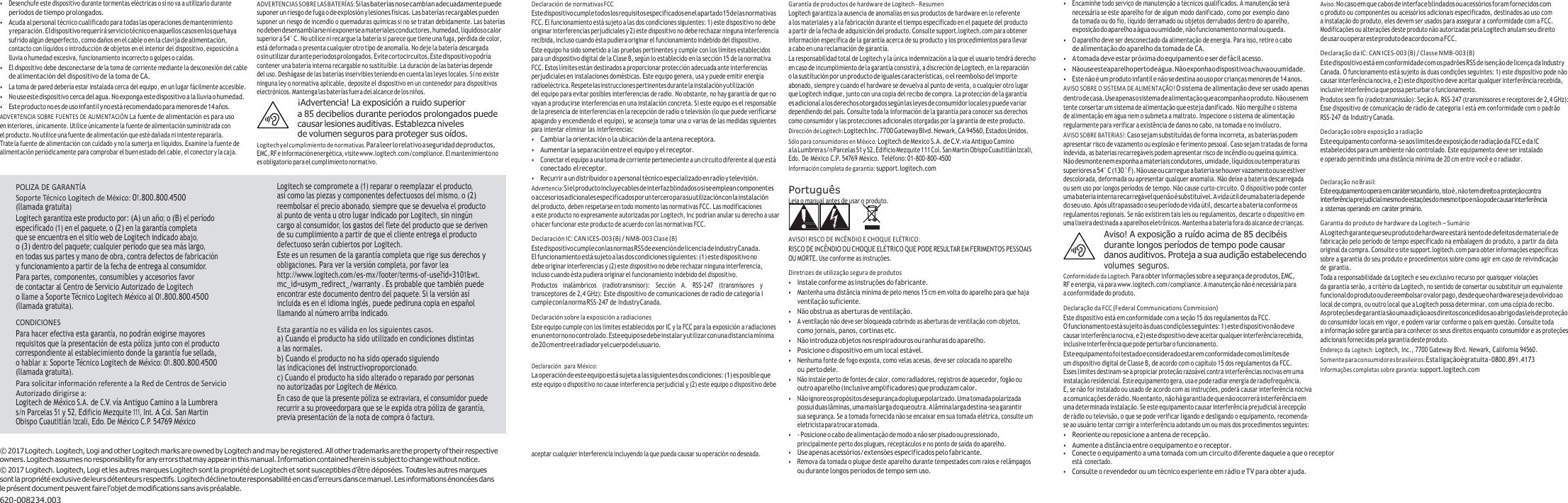 • Desenchufe este dispositivo durante tormentas eléctricas o si no va a utilizarlo durante periodos de tiempo prolongados. • Acuda al personal técnico cualificado para todas las operaciones de mantenimiento y reparación. El dispositivo requerirá servicio técnico en aquellos casos en los que haya sufrido algún desperfecto, como daños en el cable o en la clavija de alimentación, contacto con líquidos o introducción de objetos en el interior del dispositivo, exposición a lluvia o humedad excesiva, funcionamiento incorrecto o golpes o caídas. • El dispositivo debe desconectarse de la toma de corriente mediante la desconexión del cable de alimentación del dispositivo de la toma de CA. • La toma de pared debería estar instalada cerca del equipo, en un lugar fácilmente accesible. • No use este dispositivo cerca del agua. No exponga este dispositivo a la lluvia o humedad. • Este producto no es de uso infantil y no está recomendado para menores de 14 años. ADVERTENCIA SOBRE FUENTES DE ALIMENTACIÓ N La fuente de alimentación es para uso en interiores, únicamente. Utilice únicamente la fuente de alimentación suministrada con el producto. No utilice una fuente de alimentación que esté dañada ni intente repararla. Trate la fuente de alimentación con cuidado y no la sumerja en líquidos. Examine la fuente de alimentación periódicamente para comprobar el buen estado del cable, el conector y la caja. ADVERTENCIAS SOBRE LAS BATERÍAS: Si las baterías no se cambian adecuadamente puede suponer un riesgo de fuga o de explosión y lesiones físicas. Las baterías recargables pueden suponer un riesgo de incendio o quemaduras químicas si no se tratan debidamente. Las baterías no deben desensamblarse ni exponerse a materiales conductores, humedad, líquidos o calor superior a 54° C. No utilice ni recargue la batería si parece que tiene una fuga, pérdida de color, está deformada o presenta cualquier otro tipo de anomalía. No deje la batería descargada o sin utilizar durante periodos prolongados. Evite cortocircuitos. Este dispositivo podría contener una batería interna recargable no sustituible. La duración de las baterías depende  del uso. Deshágase de las baterías inservibles teniendo en cuenta las leyes locales. Si no existe ninguna ley o normativa aplicable, deposite el dispositivo en un contenedor para dispositivos electrónicos. Mantenga las baterías fuera del alcance de los niños. ¡Advertencia! La exposición a ruido superior a 85 decibelios durante periodos prolongados puede causar lesiones auditivas. Establezca niveles de volumen seguros para proteger sus oídos. Logitech y el cumplimiento de normativas. Para leer lo relativo a seguridad de productos, EMC, RF e información energética, visite www.logitech.com/compliance. El mantenimiento no es obligatorio para el cumplimiento normativo. Declaración de normativas FCC Este dispositivo cumple todos los requisitos especificados en el apartado 15 de las normativas FCC. El funcionamiento está sujeto a las dos condiciones siguientes: 1) este dispositivo no debe originar interferencias perjudiciales y 2) este dispositivo no debe rechazar ninguna interferencia recibida, incluso cuando ésta pudiera originar el funcionamiento indebido del dispositivo. Este equipo ha sido sometido a las pruebas pertinentes y cumple con los límites establecidos para un dispositivo digital de la Clase B, según lo establecido en la sección 15 de la normativa FCC. Estos límites están destinados a proporcionar protección adecuada ante interferencias perjudiciales en instalaciones domésticas. Este equipo genera, usa y puede emitir energía radioeléctrica. Respete las instrucciones pertinentes durante la instalación y utilización del equipo para evitar posibles interferencias de radio. No obstante, no hay garantía de que no vayan a producirse interferencias en una instalación concreta. Si este equipo es el responsable de la presencia de interferencias en la recepción de radio o televisión (lo que puede verificarse apagando y encendiendo el equipo), se aconseja tomar una o varias de las medidas siguientes para intentar eliminar las interferencias: • Cambiar la orientación o la ubicación de la antena receptora. • Aumentar la separación entre el equipo y el receptor. • Conectar el equipo a una toma de corriente perteneciente a un circuito diferente al que está conectado el receptor. • Recurrir a un distribuidor o a personal técnico especializado en radio y televisión. Advertencia: Si el producto incluye cables de interfaz blindados o si se emplean componentes o accesorios adicionales especificados por un tercero para su utilización con la instalación del producto, deben respetarse en todo momento las normativas FCC. Las modificaciones a este producto no expresamente autorizadas por Logitech, Inc podrían anular su derecho a usar o hacer funcionar este producto de acuerdo con las normativas FCC. Declaración IC: CAN ICES-003 (B) / NMB-003 Clase (B) Este dispositivo cumple con las normas RSS de exención de licencia de Industry Canada. El funcionamiento está sujeto a las dos condiciones siguientes: (1) este dispositivo no debe originar interferencias y (2) este dispositivo no debe rechazar ninguna interferencia, incluso cuando ésta pudiera originar el funcionamiento indebido del dispositivo. Productos  inalámbricos  (radiotransmisor):  Sección  A.  RSS-247  (transmisores  y transceptores de 2,4 GHz): Este dispositivo de comunicaciones de radio de categoría I cumple con la norma RSS-247 de Industry Canada. Declaración sobre la exposición a radiaciones Este equipo cumple con los límites establecidos por IC y la FCC para la exposición a radiaciones en un entorno no controlado. Este equipo se debe instalar y utilizar con una distancia mínima de 20 cm entre el radiador y el cuerpo del usuario.  Declaración  para México: La operación de este equipo está sujeta a las siguientes dos condiciones: (1) es posible que  este equipo o dispositivo no cause interferencia perjudicial y (2) este equipo o dispositivo debe Garantía de productos de hardware de Logitech - Resumen Logitech garantiza la ausencia de anomalías en sus productos de hardware en lo referente a los materiales y a la fabricación durante el tiempo especificado en el paquete del producto a partir de la fecha de adquisición del producto. Consulte support.logitech.com para obtener información específica de la garantía acerca de su producto y los procedimientos para llevar a cabo en una reclamación de garantía. La responsabilidad total de Logitech y la única indemnización a la que el usuario tendrá derecho en caso de incumplimiento de la garantía consistirá, a discreción de Logitech, en la reparación o la sustitución por un producto de iguales características, o el reembolso del importe abonado, siempre y cuando el hardware se devuelva al punto de venta, o cualquier otro lugar que Logitech indique, junto con una copia del recibo de compra. La protección de la garantía es adicional a los derechos otorgados según las leyes de consumidor locales y puede variar dependiendo del país. Consulte toda la información de la garantía para conocer sus derechos como consumidor y las protecciones adicionales otorgadas por la garantía de este producto. Dirección de Logitech: Logitech Inc. 7700 Gateway Blvd. Newark, CA 94560, Estados Unidos. Sólo para consumidores en México: Logitech de Mexico S.A. de C.V. via Antiguo Camino a la Lumbrera s/n Parcelas 51 y 52, Edificio Mezquite 111 Col. San Martin Obispo Cuautitlán Izcali, Edo. De México C.P. 54769 México. Teléfono: 01-800-800-4500 Información completa de garantía: support.logitech.com  Português Leia o manual antes de usar o produto.   AVISO! RISCO DE INCÊNDIO E CHOQUE ELÉTRICO: RISCO DE INCÊNDIO OU CHOQUE ELÉTRICO QUE PODE RESULTAR EM FERIMENTOS PESSOAIS OU MORTE. Use conforme as instruções. Diretrizes de utilização segura de produtos • Instale conforme as instruções do fabricante. • Mantenha uma distância mínima de pelo menos 15 cm em volta do aparelho para que haja ventilação suficiente. • Não obstrua as aberturas de ventilação. • A ventilação não deve ser bloqueada cobrindo as aberturas de ventilação com objetos, como jornais, panos, cortinas etc. • Não introduza objetos nos respiradouros ou ranhuras do aparelho. • Posicione o dispositivo em um local estável. • Nenhuma fonte de fogo exposta, como velas acesas, deve ser colocada no aparelho ou perto dele. • Não instale perto de fontes de calor, como radiadores, registros de aquecedor, fogão ou outro aparelho (inclusive amplificadores) que produzam calor. • Não ignore os propósitos de segurança do plugue polarizado. Uma tomada polarizada possui duas lâminas, uma mais larga do que outra. A lâmina larga destina-se a garantir sua segurança. Se a tomada fornecida não se encaixar em sua tomada elétrica, consulte um eletricista para trocar a tomada. • - Posicione o cabo de alimentação de modo a não ser pisado ou pressionado, principalmente perto dos plugues, receptáculos e no ponto de saída do aparelho. • Encaminhe todo serviço de manutenção a técnicos qualificados. A manutenção será necessária se este aparelho for de algum modo danificado, como por exemplo dano da tomada ou do fio, líquido derramado ou objetos derrubados dentro do aparelho, exposição do aparelho a água ou umidade, não funcionamento normal ou queda. • O aparelho deve ser desconectado da alimentação de energia. Para isso, retire o cabo de alimentação do aparelho da tomada de CA. • A tomada deve estar próxima do equipamento e ser de fácil acesso. • Não use este aparelho perto de água. Não exponha o dispositivo a chuva ou umidade. • Este não é um produto infantil e não se destina ao uso por crianças menores de 14 anos. AVISO SOBRE O SISTEMA DE ALIMENTAÇÃO! O sistema de alimentação deve ser usado apenas dentro de casa. Use apenas o sistema de alimentação que acompanha o produto. Não use nem tente consertar um sistema de alimentação que esteja danificado. Não mergulhe o sistema de alimentação em água nem o submeta a maltrato. Inspecione o sistema de alimentação regularmente para verificar a existência de danos no cabo, na tomada e no invólucro. AVISO SOBRE BATERIAS!: Caso sejam substituídas de forma incorreta, as baterias podem apresentar risco de vazamento ou explosão e ferimento pessoal. Caso sejam tratadas de forma indevida, as baterias recarregáveis podem apresentar risco de incêndio ou queima química. Não desmonte nem exponha a materiais condutores, umidade, líquidos ou temperaturas superiores a 54° C (130° F). Não use ou carregue a bateria se houver vazamento ou se estiver descolorada, deformada ou apresentar qualquer anomalia. Não deixe a bateria descarregada ou sem uso por longos períodos de tempo. Não cause curto-circuito. O dispositivo pode conter uma bateria interna recarregável que não é substituível. A vida útil de uma bateria depende  do seu uso. Após ultrapassado o seu período de vida útil, descarte a bateria conforme os regulamentos regionais. Se não existirem tais leis ou regulamentos, descarte o dispositivo em uma lixeira destinada a aparelhos eletrônicos. Mantenha a bateria fora do alcance de crianças. Aviso! A exposição a ruído acima de 85 decibéis durante longos períodos de tempo pode causar danos auditivos. Proteja a sua audição estabelecendo volumes  seguros. Conformidade da Logitech. Para obter informações sobre a segurança de produtos, EMC, RF e energia, vá para www.logitech.com/compliance. A manutenção não é necessária para a conformidade do produto. Declaração da FCC (Federal Communications Commission) Este dispositivo está em conformidade com a seção 15 dos regulamentos da FCC. O funcionamento está sujeito às duas condições seguintes: 1) este dispositivo não deve causar interferência nociva, e 2) este dispositivo deve aceitar qualquer interferência recebida, inclusive interferência que pode perturbar o funcionamento. Este equipamento foi testado e considerado estar em conformidade com os limites de um dispositivo digital de Classe B, de acordo com o capítulo 15 dos regulamentos da FCC. Esses limites destinam-se a propiciar proteção razoável contra interferências nocivas em uma instalação residencial. Este equipamento gera, usa e pode radiar energia de radiofrequência. E, se não for instalado ou usado de acordo com as instruções, poderá causar interferência nociva a comunicações de rádio. No entanto, não há garantia de que não ocorrerá interferência em  uma determinada instalação. Se este equipamento causar interferência prejudicial à recepção  de rádio ou televisão, o que se pode verificar ligando e desligando o equipamento, recomenda- se ao usuário tentar corrigir a interferência adotando um ou mais dos procedimentos seguintes: • Reoriente ou reposicione a antena de recepção. • Aumente a distância entre o equipamento e o receptor. Aviso: No caso em que cabos de interface blindados ou acessórios foram fornecidos com  o produto ou componentes ou acessórios adicionais especificados, destinados ao uso com a instalação do produto, eles devem ser usados para assegurar a conformidade com a FCC. Modificações ou alterações deste produto não autorizadas pela Logitech anulam seu direito de usar ou operar este produto de acordo com a FCC. Declaração da IC: CAN ICES-003 (B) / Classe NMB-003 (B) Este dispositivo está em conformidade com os padrões RSS de isenção de licença da Industry Canada. O funcionamento está sujeito às duas condições seguintes: 1) este dispositivo pode não causar interferência nociva, e 2) este dispositivo deve aceitar qualquer interferência recebida, inclusive interferência que possa perturbar o funcionamento. Produtos sem fio (radiotransmissão): Seção A. RSS-247 (transmissores e receptores de 2,4 GHz): Esse dispositivo de comunicação de rádio de categoria I está em conformidade com o padrão RSS-247 da Industry Canada. Declaração sobre exposição a radiação Este equipamento conforma-se aos limites de exposição de radiação da FCC e da IC estabelecidos para um ambiente não controlado. Este equipamento deve ser instalado e operado permitindo uma distância mínima de 20 cm entre você e o radiador.  Declaração no Brasil: Este equipamento opera em caráter secundário, isto é, não tem direito a proteção contra interferência prejudicial mesmo de estações do mesmo tipo e não pode causar interferência a sistemas operando em caráter primário. Garantia do produto de hardware da Logitech – Sumário A Logitech garante que seu produto de hardware estará isento de defeitos de material e de fabricação pelo período de tempo especificado na embalagem do produto, a partir da data original da compra. Consulte o site support.logitech.com para obter informações específicas sobre a garantia do seu produto e procedimentos sobre como agir em caso de reivindicação de garantia. Toda a responsabilidade da Logitech e seu exclusivo recurso por quaisquer violações da garantia serão, a critério da Logitech, no sentido de consertar ou substituir um equivalente funcional do produto ou de reembolsar o valor pago, desde que o hardware seja devolvido ao local de compra, ou outro local que a Logitech possa determinar, com uma cópia do recibo. As proteções de garantia são uma adição aos direitos concedidos ao abrigo das leis de proteção do consumidor locais em vigor, e podem variar conforme o país em questão. Consulte toda a informação sobre garantia para conhecer os seus direitos enquanto consumidor e as proteções adicionais fornecidas pela garantia deste produto. Endereço da Logitech: Logitech, Inc., 7700 Gateway Blvd. Newark, California 94560. Somente para consumidores brasileiros: Esta ligação é gratuita - 0800.891.4173 Informações completas sobre garantia: support.logitech.com ©  2017 Logitech. Logitech, Logi and other Logitech marks are owned by Logitech and may be registered. All other trademarks are the property of their respective owners. Logitech assumes no responsibility for any errors that may appear in this manual. Information contained herein is subject to change without notice. ©  2017 Logitech. Logitech, Logi et les autres marques Logitech sont la propriété de Logitech et sont susceptibles d’être déposées. Toutes les autres marques sont la propriété exclusive de leurs détenteurs respectifs. Logitech décline toute responsabilité en cas d’erreurs dans ce manuel. Les informations énoncées dans le présent document peuvent faire l’objet de modifications sans avis préalable. 620-008234.003 aceptar cualquier interferencia incluyendo la que pueda causar su operación no deseada. • Use apenas acessórios/extensões especificados pelo fabricante. • Remova da tomada o plugue deste aparelho durante tempestades com raios e relâmpagos ou durante longos períodos de tempo sem uso. • Conecte o equipamento a uma tomada com um circuito diferente daquele a que o receptor está  conectado. • Consulte o revendedor ou um técnico experiente em rádio e TV para obter ajuda. POLIZA DE GARANTÍA Soporte Técnico Logitech de México: 01.800.800.4500 (llamada gratuita) Logitech garantiza este producto por: (A) un año; o (B) el período especificado (1) en el paquete, o (2) en la garantía completa que se encuentra en el sitio web de Logitech indicado abajo, o (3) dentro del paquete; cualquier período que sea más largo, en todas sus partes y mano de obra, contra defectos de fabricación y funcionamiento a partir de la fecha de entrega al consumidor. Para partes, componentes, consumibles y accesorios favor de contactar al Centro de Servicio Autorizado de Logitech o llame a Soporte Técnico Logitech México al 01.800.800.4500 (llamada gratuita). CONDICIONES Para hacer efectiva esta garantía, no podrán exigirse mayores requisitos que la presentación de esta póliza junto con el producto correspondiente al establecimiento donde la garantía fue sellada, o hablar a: Soporte Técnico Logitech de México: 01.800.800.4500 (llamada gratuita). Para solicitar información referente a la Red de Centros de Servicio Autorizado dirigirse a: Logitech de México S.A. de C.V. vía Antiguo Camino a la Lumbrera s/n Parcelas 51 y 52, Edificio Mezquite 111, Int. A Col. San Martin Obispo Cuautitlán Izcali, Edo. De México C.P. 54769 México Logitech se compromete a (1) reparar o reemplazar el producto, así como las piezas y componentes defectuosos del mismo, o (2) reembolsar el precio abonado, siempre que se devuelva el producto al punto de venta u otro lugar indicado por Logitech, sin ningún cargo al consumidor, los gastos del flete del producto que se deriven de su cumplimiento a partir de que el cliente entrega el producto defectuoso serán cubiertos por Logitech. Este es un resumen de la garantía completa que rige sus derechos y obligaciones. Para ver la versión completa, por favor lea http://www.logitech.com/es-mx/footer/terms-of-use?id=3101&amp;wt. mc_id=usym_redirect_/warranty . Es probable que también puede encontrar este documento dentro del paquete. Si la versión así incluida es en el idioma inglés, puede pediruna copia en español llamando al número arriba indicado. Esta garantía no es válida en los siguientes casos. a) Cuando el producto ha sido utilizado en condiciones distintas a las normales. b) Cuando el producto no ha sido operado siguiendo las indicaciones del instructivoproporcionado. c) Cuando el producto ha sido alterado o reparado por personas no autorizadas por Logitech de México. En caso de que la presente póliza se extraviara, el consumidor puede recurrir a su proveedorpara que se le expida otra póliza de garantía, previa presentación de la nota de compra ó factura. 