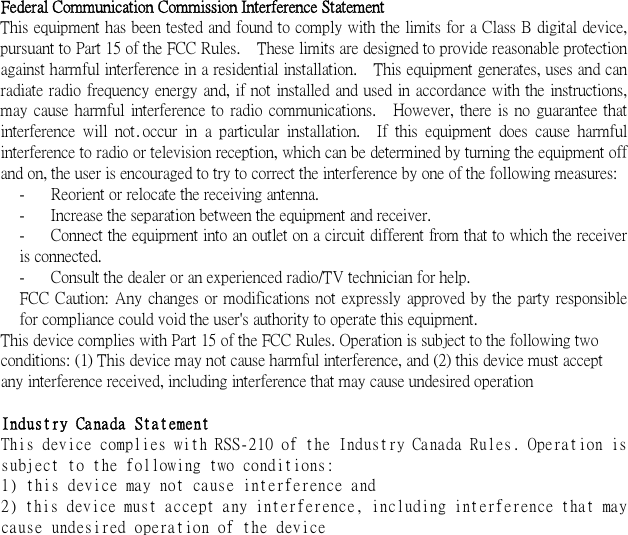  .   Federal Communication Commission Interference Statement This equipment has been tested and found to comply with the limits for a Class B digital device, pursuant to Part 15 of the FCC Rules.    These limits are designed to provide reasonable protection against harmful interference in a residential installation.    This equipment generates, uses and can radiate  radio frequency  energy  and, if not  installed and used in accordance with the instructions, may  cause  harmful  interference  to  radio  communications.    However,  there  is  no  guarantee  that interference  will  not  occur  in  a  particular  installation.    If  this  equipment  does  cause  harmful interference to radio or television reception, which can be determined by turning the equipment off and on, the user is encouraged to try to correct the interference by one of the following measures: -  Reorient or relocate the receiving antenna. -  Increase the separation between the equipment and receiver. -  Connect the equipment into an outlet on a circuit different from that to which the receiver is connected. -  Consult the dealer or an experienced radio/TV technician for help. FCC  Caution:  Any  changes or modifications not  expressly approved by the party responsible for compliance could void the user&apos;s authority to operate this equipment. This device complies with Part 15 of the FCC Rules. Operation is subject to the following two conditions: (1) This device may not cause harmful interference, and (2) this device must accept any interference received, including interference that may cause undesired operation  Industry Canada Statement This device complies with RSS-210 of the Industry Canada Rules. Operation is subject to the following two conditions: 1) this device may not cause interference and 2) this device must accept any interference, including interference that may cause undesired operation of the device  