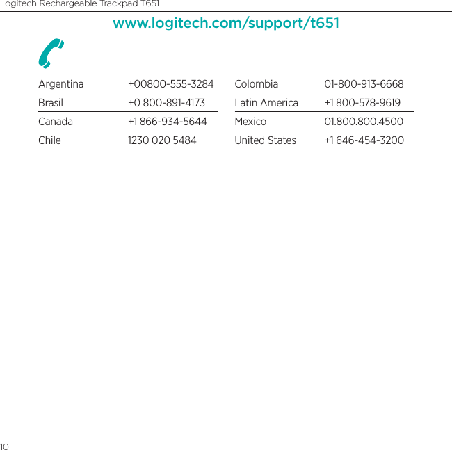 Logitech Rechargeable Trackpad T65110www.logitech.com/support/t651Argentina +00800-555-3284Brasil  +0 800-891-4173Canada  +1 866-934-5644Chile  1230 020 5484Colombia 01-800-913-6668Latin America  +1 800-578-9619Mexico 01.800.800.4500United States  +1 646-454-3200