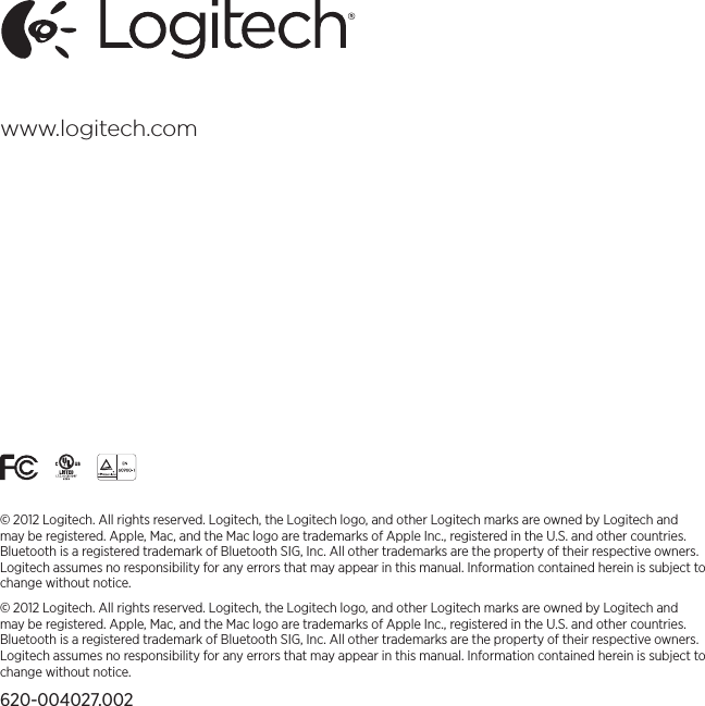 www.logitech.com© 2012 Logitech. All rights reserved. Logitech, the Logitech logo, and other Logitech marks are owned by Logitech and may be registered. Apple, Mac, and the Mac logo are trademarks of Apple Inc., registered in the U.S. and other countries. Bluetooth is a registered trademark of Bluetooth SIG, Inc. All other trademarks are the property of their respective owners. Logitech assumes no responsibility for any errors that may appear in this manual. Information contained herein is subject to change without notice.© 2012 Logitech. All rights reserved. Logitech, the Logitech logo, and other Logitech marks are owned by Logitech and may be registered. Apple, Mac, and the Mac logo are trademarks of Apple Inc., registered in the U.S. and other countries. Bluetooth is a registered trademark of Bluetooth SIG, Inc. All other trademarks are the property of their respective owners. Logitech assumes no responsibility for any errors that may appear in this manual. Information contained herein is subject to change without notice.620-004027.002