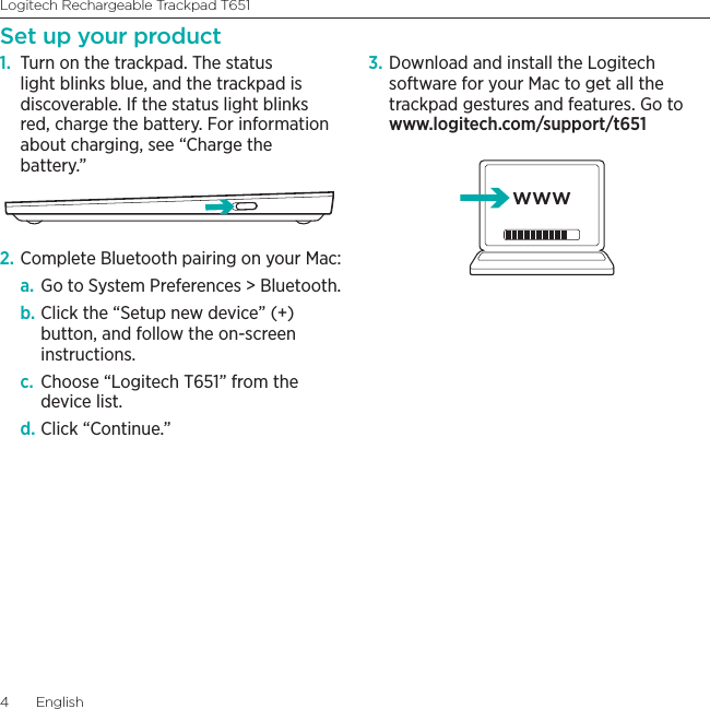 Logitech Rechargeable Trackpad T6514  EnglishSet up your product1.  Turn on the trackpad. The status light blinks blue, and the trackpad is discoverable. If the status light blinks red, charge the battery. For information about charging, see “Charge the battery.”2. Complete Bluetooth pairing on your Mac: a. Go to System Preferences &gt; Bluetooth. b. Click the “Setup new device” (+) button, and follow the on-screen instructions. c.  Choose “Logitech T651” from the device list. d. Click “Continue.” 3. Download and install the Logitech software for your Mac to get all the trackpad gestures and features. Go to www.logitech.com/support/t651www