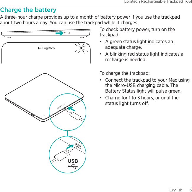 Logitech Rechargeable Trackpad T651English  5Charge the batteryA three-hour charge provides up to a month of battery power if you use the trackpad about two hours a day. You can use the trackpad while it charges. To check battery power, turn on the trackpad:• A green status light indicates an adequate charge. • A blinking red status light indicates a recharge is needed. To charge the trackpad:• Connect the trackpad to your Mac using the Micro-USB charging cable. The Battery Status light will pulse green. • Charge for 1 to 3 hours, or until the status light turns o.USB