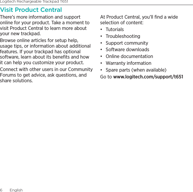 Logitech Rechargeable Trackpad T6516  EnglishVisit Product CentralThere’s more information and support online for your product. Take a moment to visit Product Central to learn more about your new trackpad.Browse online articles for setup help, usage tips, or information about additional features. If your trackpad has optional software, learn about its beneﬁts and how it can help you customize your product.Connect with other users in our Community Forums to get advice, ask questions, and share solutions.At Product Central, you’ll ﬁnd a wide selection of content:• Tutorials• Troubleshooting• Support community• Software downloads• Online documentation• Warranty information• Spare parts (when available)Go to www.logitech.com/support/t651