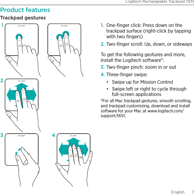 Logitech Rechargeable Trackpad T651English  7Product featuresTrackpad gestures1.  One-ﬁnger click: Press down on the trackpad surface (right-click by tapping with two ﬁngers)2. Two-ﬁnger scroll: Up, down, or sidewaysTo get the following gestures and more, install the Logitech software*:3. Two-ﬁnger pinch: zoom in or out4. Three-ﬁnger swipe:• Swipe up for Mission Control• Swipe left or right to cycle through full-screen applications*For all Mac trackpad gestures, smooth scrolling, and trackpad customizing, download and install software for your Mac at www.logitech.com/support/t651.123 4