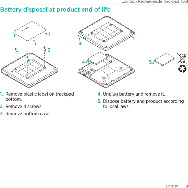 Logitech Rechargeable Trackpad T651English  9Battery disposal at product end of life1.  Remove plastic label on trackpad bottom.2. Remove 4 screws.3. Remove bottom case.4. Unplug battery and remove it.5. Dispose battery and product according to local laws.1234 5