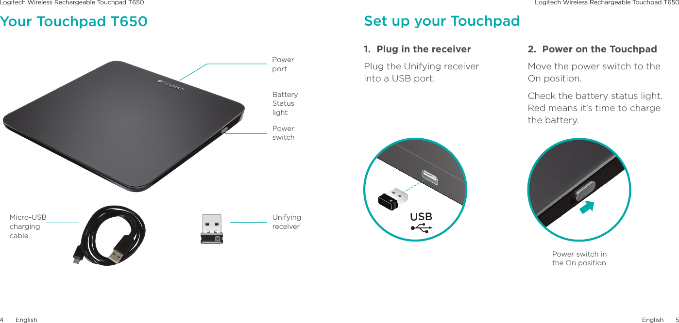 Logitech Wireless Rechargeable Touchpad T650 Logitech Wireless Rechargeable Touchpad T650English54EnglishBattery Status lightPower switchUnifyingreceiverMicro-USB charging cablePowerportYour Touchpad T650 Set up your Touchpad1.  Plug in the receiverPlug the Unifying receiver into a USB port.2.  Power on the TouchpadMove the power switch to the On position.Check the battery status light. Red means it’s time to charge  the battery. USBPower switch in the On position