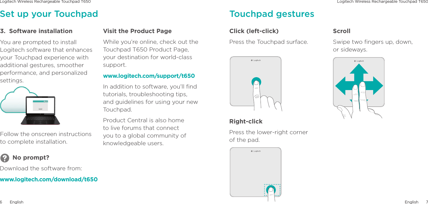 Logitech Wireless Rechargeable Touchpad T650 Logitech Wireless Rechargeable Touchpad T650English76English3.  Software installationYou are prompted to install Logitech software that enhances your Touchpad experience with additional gestures, smoother performance, and personalized settings.Follow the onscreen instructions to complete installation.Visit the Product PageWhile you’re online, check out the Touchpad T650 Product Page, your destination for world-class support.www.logitech.com/support/t650In addition to software, you’ll ﬁnd tutorials, troubleshooting tips, and guidelines for using your new Touchpad.Product Central is also home to live forums that connect you to a global community of knowledgeable users.Click (left-click)Press the Touchpad surface. Right-clickPress the lower-right corner  of the pad.ScrollSwipe two ﬁngers up, down,  or sideways.Touchpad gesturesSet up your Touchpad       No prompt?Download the software from:www.logitech.com/download/t650