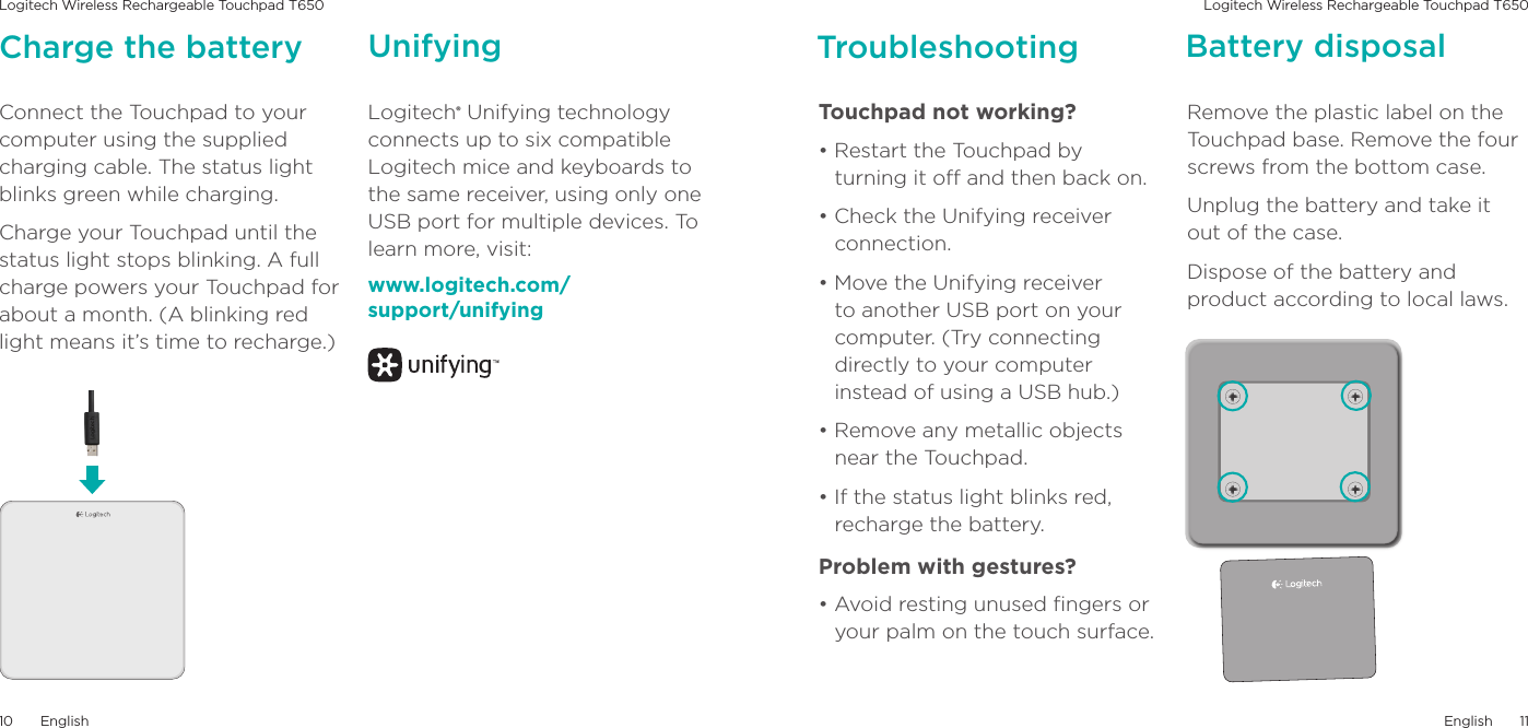 Logitech Wireless Rechargeable Touchpad T650 Logitech Wireless Rechargeable Touchpad T650English1110EnglishConnect the Touchpad to your computer using the supplied charging cable. The status light blinks green while charging. Charge your Touchpad until the status light stops blinking. A full charge powers your Touchpad for about a month. (A blinking red light means it’s time to recharge.) Charge the battery Unifying TroubleshootingLogitech® Unifying technology connects up to six compatible Logitech mice and keyboards to the same receiver, using only one USB port for multiple devices. To learn more, visit:www.logitech.com/ support/unifyingTouchpad not working? • Restart the Touchpad by turning it o and then back on. • Check the Unifying receiver connection.• Move the Unifying receiver to another USB port on your computer. (Try connecting directly to your computer instead of using a USB hub.)• Remove any metallic objects near the Touchpad.• If the status light blinks red, recharge the battery. Problem with gestures? • Avoid resting unused ngers or your palm on the touch surface. Battery disposalRemove the plastic label on the Touchpad base. Remove the four screws from the bottom case.Unplug the battery and take it out of the case.Dispose of the battery and product according to local laws.