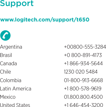 Supportwww.logitech.com/support/t650Argentina +00800-555-3284Brasil  +0 800-891-4173Canada  +1 866-934-5644Chile  1230 020 5484Colombia 01-800-913-6668Latin America  +1 800-578-9619Mexico 01.800.800.4500United States  +1 646-454-3200