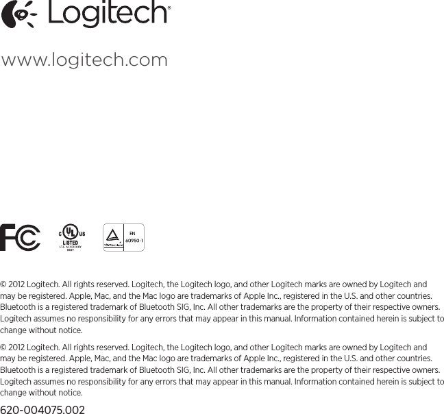 www.logitech.com© 2012 Logitech. All rights reserved. Logitech, the Logitech logo, and other Logitech marks are owned by Logitech and may be registered. Apple, Mac, and the Mac logo are trademarks of Apple Inc., registered in the U.S. and other countries. Bluetooth is a registered trademark of Bluetooth SIG, Inc. All other trademarks are the property of their respective owners. Logitech assumes no responsibility for any errors that may appear in this manual. Information contained herein is subject to change without notice.© 2012 Logitech. All rights reserved. Logitech, the Logitech logo, and other Logitech marks are owned by Logitech and may be registered. Apple, Mac, and the Mac logo are trademarks of Apple Inc., registered in the U.S. and other countries. Bluetooth is a registered trademark of Bluetooth SIG, Inc. All other trademarks are the property of their respective owners. Logitech assumes no responsibility for any errors that may appear in this manual. Information contained herein is subject to change without notice.620-004075.002