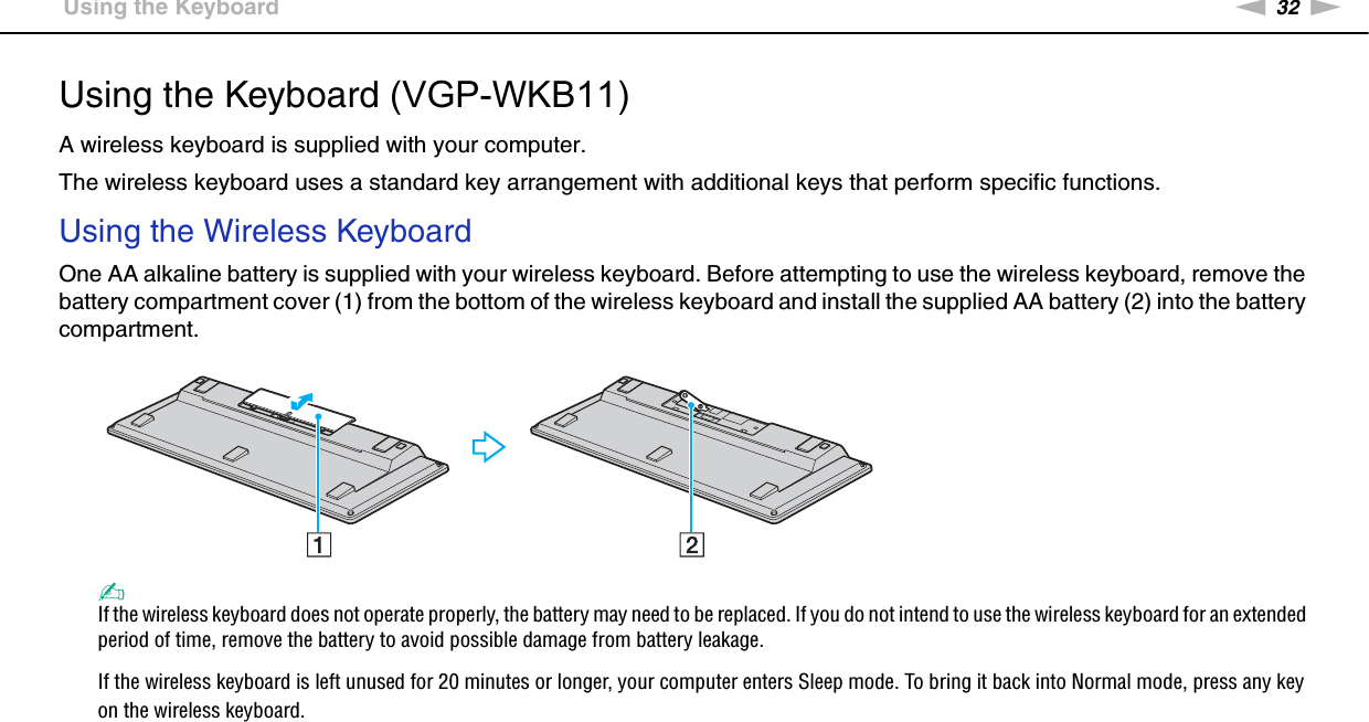 32nNUsing Your VAIO Computer &gt;Using the KeyboardUsing the Keyboard (VGP-WKB11)A wireless keyboard is supplied with your computer.The wireless keyboard uses a standard key arrangement with additional keys that perform specific functions.Using the Wireless KeyboardOne AA alkaline battery is supplied with your wireless keyboard. Before attempting to use the wireless keyboard, remove the battery compartment cover (1) from the bottom of the wireless keyboard and install the supplied AA battery (2) into the battery compartment.✍If the wireless keyboard does not operate properly, the battery may need to be replaced. If you do not intend to use the wireless keyboard for an extended period of time, remove the battery to avoid possible damage from battery leakage.If the wireless keyboard is left unused for 20 minutes or longer, your computer enters Sleep mode. To bring it back into Normal mode, press any key on the wireless keyboard.