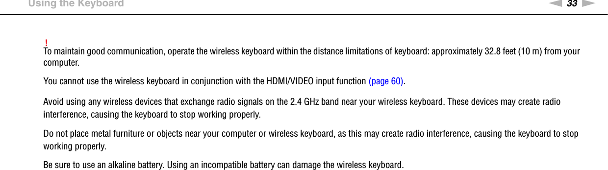 33nNUsing Your VAIO Computer &gt;Using the Keyboard!To maintain good communication, operate the wireless keyboard within the distance limitations of keyboard: approximately 32.8 feet (10 m) from your computer.You cannot use the wireless keyboard in conjunction with the HDMI/VIDEO input function (page 60).Avoid using any wireless devices that exchange radio signals on the 2.4 GHz band near your wireless keyboard. These devices may create radio interference, causing the keyboard to stop working properly.Do not place metal furniture or objects near your computer or wireless keyboard, as this may create radio interference, causing the keyboard to stop working properly.Be sure to use an alkaline battery. Using an incompatible battery can damage the wireless keyboard.