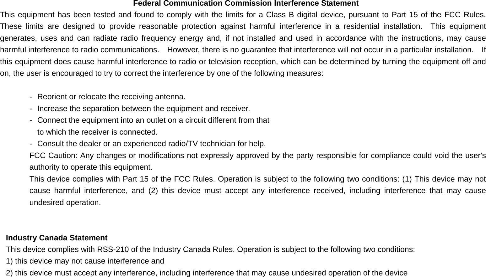 Federal Communication Commission Interference Statement This equipment has been tested and found to comply with the limits for a Class B digital device, pursuant to Part 15 of the FCC Rules.  These limits are designed to provide reasonable protection against harmful interference in a residential installation.  This equipment generates, uses and can radiate radio frequency energy and, if not installed and used in accordance with the instructions, may cause harmful interference to radio communications.    However, there is no guarantee that interference will not occur in a particular installation.  If this equipment does cause harmful interference to radio or television reception, which can be determined by turning the equipment off and on, the user is encouraged to try to correct the interference by one of the following measures:  -  Reorient or relocate the receiving antenna. -  Increase the separation between the equipment and receiver. -  Connect the equipment into an outlet on a circuit different from that to which the receiver is connected. -  Consult the dealer or an experienced radio/TV technician for help. FCC Caution: Any changes or modifications not expressly approved by the party responsible for compliance could void the user&apos;s authority to operate this equipment. This device complies with Part 15 of the FCC Rules. Operation is subject to the following two conditions: (1) This device may not cause harmful interference, and (2) this device must accept any interference received, including interference that may cause undesired operation.   Industry Canada Statement This device complies with RSS-210 of the Industry Canada Rules. Operation is subject to the following two conditions: 1) this device may not cause interference and 2) this device must accept any interference, including interference that may cause undesired operation of the device  