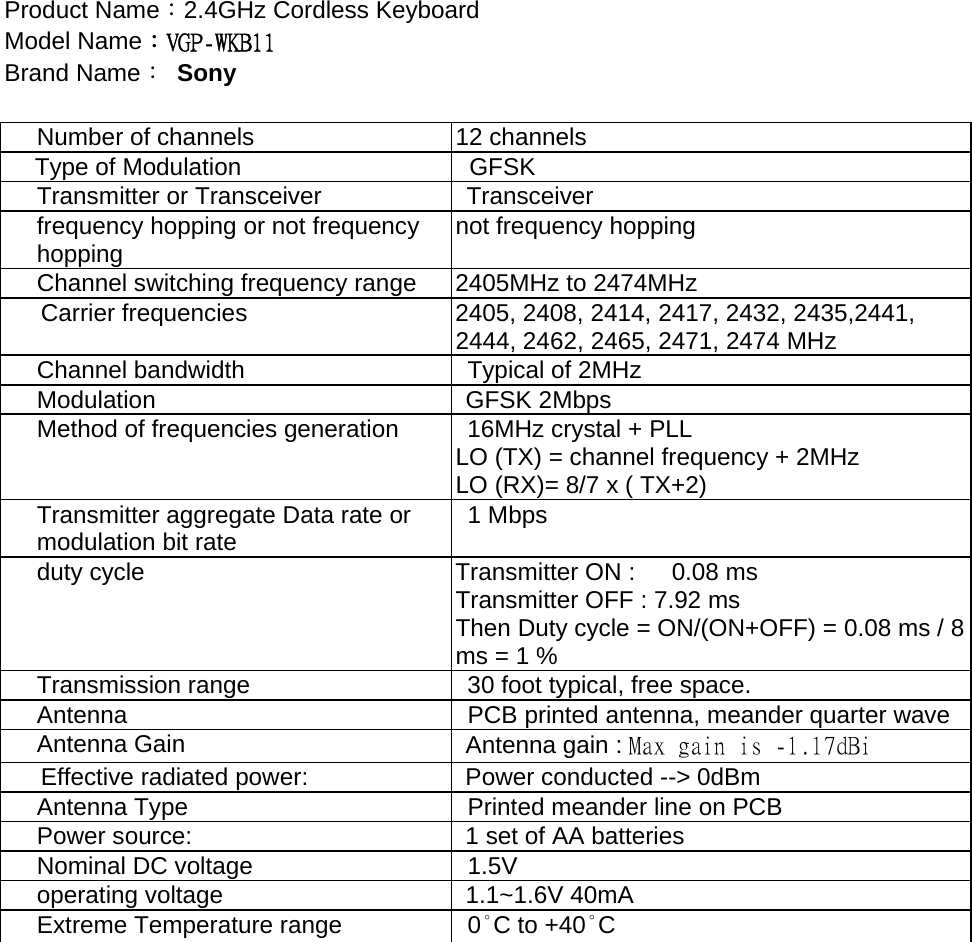 Product Name：2.4GHz Cordless Keyboard Model Name：VGP-WKB11 Brand Name： Sony  Number of channels  12 channels Type of Modulation    GFSK   Transmitter or Transceiver  Transceiver   frequency hopping or not frequency hopping  not frequency hopping Channel switching frequency range    2405MHz to 2474MHz Carrier frequencies  2405, 2408, 2414, 2417, 2432, 2435,2441, 2444, 2462, 2465, 2471, 2474 MHz Channel bandwidth    Typical of 2MHz   Modulation GFSK 2Mbps Method of frequencies generation    16MHz crystal + PLL LO (TX) = channel frequency + 2MHz LO (RX)= 8/7 x ( TX+2)   Transmitter aggregate Data rate or modulation bit rate   1 Mbps duty cycle  Transmitter ON :      0.08 ms Transmitter OFF : 7.92 ms Then Duty cycle = ON/(ON+OFF) = 0.08 ms / 8 ms = 1 % Transmission range    30 foot typical, free space. Antenna    PCB printed antenna, meander quarter wave Antenna Gain  Antenna gain : Max gain is -1.17dBi Effective radiated power:  Power conducted --&gt; 0dBm   Antenna Type    Printed meander line on PCB Power source:  1 set of AA batteries Nominal DC voltage    1.5V operating voltage  1.1~1.6V 40mA Extreme Temperature range   0°C to +40°C  