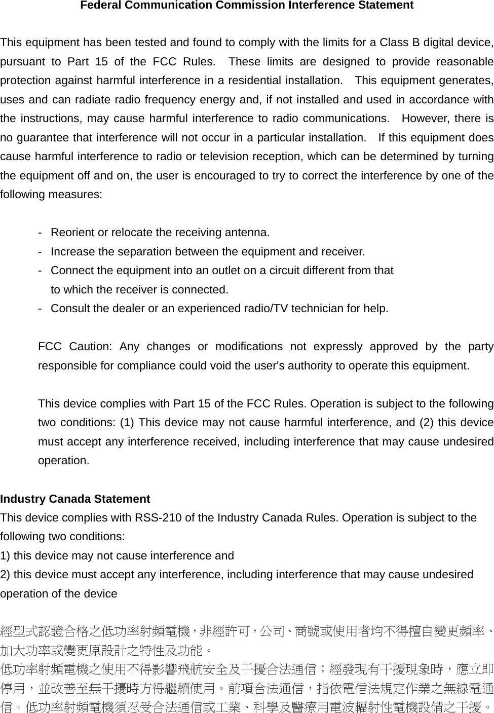 Federal Communication Commission Interference Statement  This equipment has been tested and found to comply with the limits for a Class B digital device, pursuant to Part 15 of the FCC Rules.  These limits are designed to provide reasonable protection against harmful interference in a residential installation.   This equipment generates, uses and can radiate radio frequency energy and, if not installed and used in accordance with the instructions, may cause harmful interference to radio communications.  However, there is no guarantee that interference will not occur in a particular installation.    If this equipment does cause harmful interference to radio or television reception, which can be determined by turning the equipment off and on, the user is encouraged to try to correct the interference by one of the following measures:  -  Reorient or relocate the receiving antenna. -  Increase the separation between the equipment and receiver. -  Connect the equipment into an outlet on a circuit different from that to which the receiver is connected. -  Consult the dealer or an experienced radio/TV technician for help.  FCC Caution: Any changes or modifications not expressly approved by the party responsible for compliance could void the user&apos;s authority to operate this equipment.  This device complies with Part 15 of the FCC Rules. Operation is subject to the following two conditions: (1) This device may not cause harmful interference, and (2) this device must accept any interference received, including interference that may cause undesired operation.  Industry Canada Statement This device complies with RSS-210 of the Industry Canada Rules. Operation is subject to the following two conditions: 1) this device may not cause interference and 2) this device must accept any interference, including interference that may cause undesired operation of the device  經型式認證合格之低功率射頻電機，非經許可，公司、商號或使用者均不得擅自變更頻率、加大功率或變更原設計之特性及功能。 低功率射頻電機之使用不得影響飛航安全及干擾合法通信；經發現有干擾現象時，應立即停用，並改善至無干擾時方得繼續使用。前項合法通信，指依電信法規定作業之無線電通信。低功率射頻電機須忍受合法通信或工業、科學及醫療用電波輻射性電機設備之干擾。 