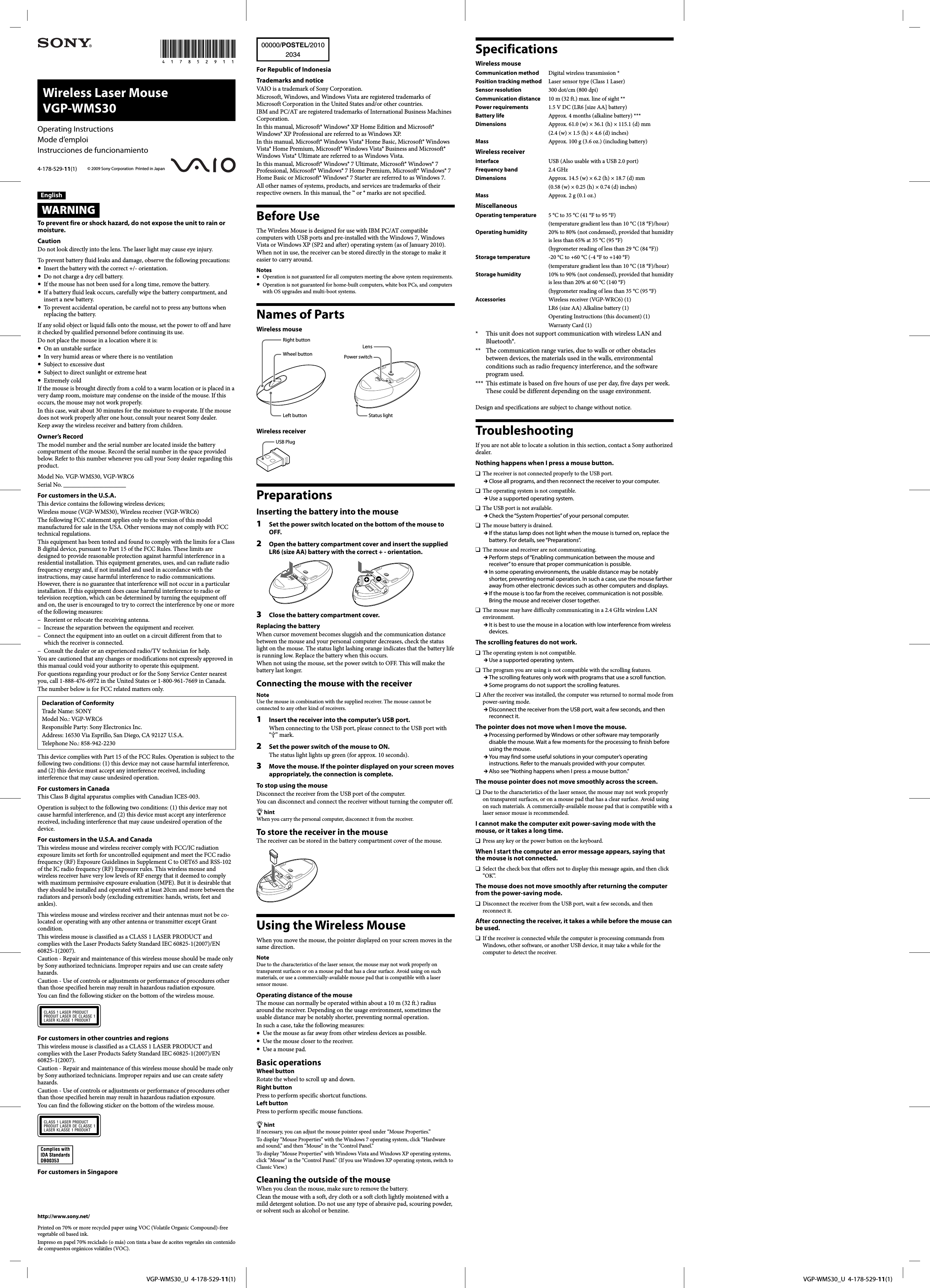   VGP-WMS30_U  4-178-529-11(1)  VGP-WMS30_U  4-178-529-11(1)Wireless Laser Mouse VGP-WMS30© 2009 Sony Corporation  Printed in Japan4-178-529-11(1)Operating InstructionsMode d’emploiInstrucciones de funcionamientoEnglishWARNINGTo prevent fire or shock hazard, do not expose the unit to rain or moisture.CautionDo not look directly into the lens. The laser light may cause eye injury.To prevent battery fluid leaks and damage, observe the following precautions:  Insert the battery with the correct +/- orientation.  Do not charge a dry cell battery.  If the mouse has not been used for a long time, remove the battery.  If a battery fluid leak occurs, carefully wipe the battery compartment, and insert a new battery.  To prevent accidental operation, be careful not to press any buttons when replacing the battery.If any solid object or liquid falls onto the mouse, set the power to off and have it checked by qualified personnel before continuing its use.Do not place the mouse in a location where it is:  On an unstable surface  In very humid areas or where there is no ventilation  Subject to excessive dust  Subject to direct sunlight or extreme heat Extremely coldIf the mouse is brought directly from a cold to a warm location or is placed in a very damp room, moisture may condense on the inside of the mouse. If this occurs, the mouse may not work properly.In this case, wait about 30 minutes for the moisture to evaporate. If the mouse does not work properly after one hour, consult your nearest Sony dealer.Keep away the wireless receiver and battery from children.Owner’s RecordThe model number and the serial number are located inside the battery compartment of the mouse. Record the serial number in the space provided below. Refer to this number whenever you call your Sony dealer regarding this product.Model No. VGP-WMS30, VGP-WRC6Serial No. ____________________For customers in the U.S.A.This device contains the following wireless devices;Wireless mouse (VGP-WMS30), Wireless receiver (VGP-WRC6)The following FCC statement applies only to the version of this model manufactured for sale in the USA. Other versions may not comply with FCC technical regulations.This equipment has been tested and found to comply with the limits for a Class B digital device, pursuant to Part 15 of the FCC Rules. These limits are designed to provide reasonable protection against harmful interference in a residential installation. This equipment generates, uses, and can radiate radio frequency energy and, if not installed and used in accordance with the instructions, may cause harmful interference to radio communications. However, there is no guarantee that interference will not occur in a particular installation. If this equipment does cause harmful interference to radio or television reception, which can be determined by turning the equipment off and on, the user is encouraged to try to correct the interference by one or more of the following measures:–  Reorient or relocate the receiving antenna.–  Increase the separation between the equipment and receiver.–  Connect the equipment into an outlet on a circuit different from that to which the receiver is connected.–  Consult the dealer or an experienced radio/TV technician for help.You are cautioned that any changes or modifications not expressly approved in this manual could void your authority to operate this equipment.For questions regarding your product or for the Sony Service Center nearest you, call 1-888-476-6972 in the United States or 1-800-961-7669 in Canada.The number below is for FCC related matters only.Declaration of ConformityTrade Name: SONYModel No.: VGP-WRC6Responsible Party: Sony Electronics Inc.Address: 16530 Via Esprillo, San Diego, CA 92127 U.S.A.Telephone No.: 858-942-2230This device complies with Part 15 of the FCC Rules. Operation is subject to the following two conditions: (1) this device may not cause harmful interference, and (2) this device must accept any interference received, including interference that may cause undesired operation.For customers in CanadaThis Class B digital apparatus complies with Canadian ICES-003.Operation is subject to the following two conditions: (1) this device may not cause harmful interference, and (2) this device must accept any interference received, including interference that may cause undesired operation of the device.For customers in the U.S.A. and CanadaThis wireless mouse and wireless receiver comply with FCC/IC radiation exposure limits set forth for uncontrolled equipment and meet the FCC radio frequency (RF) Exposure Guidelines in Supplement C to OET65 and RSS-102 of the IC radio frequency (RF) Exposure rules. This wireless mouse and wireless receiver have very low levels of RF energy that it deemed to comply with maximum permissive exposure evaluation (MPE). But it is desirable that they should be installed and operated with at least 20cm and more between the radiators and person’s body (excluding extremities: hands, wrists, feet and ankles).This wireless mouse and wireless receiver and their antennas must not be co-located or operating with any other antenna or transmitter except Grant condition.This wireless mouse is classified as a CLASS 1 LASER PRODUCT and complies with the Laser Products Safety Standard IEC 60825-1(2007)/EN 60825-1(2007).Caution - Repair and maintenance of this wireless mouse should be made only by Sony authorized technicians. Improper repairs and use can create safety hazards.Caution - Use of controls or adjustments or performance of procedures other than those specified herein may result in hazardous radiation exposure.You can find the following sticker on the bottom of the wireless mouse.For customers in other countries and regionsThis wireless mouse is classified as a CLASS 1 LASER PRODUCT and complies with the Laser Products Safety Standard IEC 60825-1(2007)/EN 60825-1(2007).Caution - Repair and maintenance of this wireless mouse should be made only by Sony authorized technicians. Improper repairs and use can create safety hazards.Caution - Use of controls or adjustments or performance of procedures other than those specified herein may result in hazardous radiation exposure.You can find the following sticker on the bottom of the wireless mouse.For customers in Singapore00000/POSTEL/20102034For Republic of IndonesiaTrademarks and noticeVAIO is a trademark of Sony Corporation.Microsoft, Windows, and Windows Vista are registered trademarks of Microsoft Corporation in the United States and/or other countries.IBM and PC/AT are registered trademarks of International Business Machines Corporation.In this manual, Microsoft® Windows® XP Home Edition and Microsoft® Windows® XP Professional are referred to as Windows XP.In this manual, Microsoft® Windows Vista® Home Basic, Microsoft® Windows Vista® Home Premium, Microsoft® Windows Vista® Business and Microsoft® Windows Vista® Ultimate are referred to as Windows Vista.In this manual, Microsoft® Windows® 7 Ultimate, Microsoft® Windows® 7 Professional, Microsoft® Windows® 7 Home Premium, Microsoft® Windows® 7 Home Basic or Microsoft® Windows® 7 Starter are referred to as Windows 7.All other names of systems, products, and services are trademarks of their respective owners. In this manual, the ™ or ® marks are not specified.Before UseThe Wireless Mouse is designed for use with IBM PC/AT compatible computers with USB ports and pre-installed with the Windows 7, Windows Vista or Windows XP (SP2 and after) operating system (as of January 2010).When not in use, the receiver can be stored directly in the storage to make it easier to carry around.Notes  Operation is not guaranteed for all computers meeting the above system requirements. Operation is not guaranteed for home-built computers, white box PCs, and computers with OS upgrades and multi-boot systems.Names of PartsWireless mouseRight buttonWheel buttonLeft buttonLensPower switchStatus lightWireless receiverUSB PlugPreparationsInserting the battery into the mouse1  Set the power switch located on the bottom of the mouse to OFF.2  Open the battery compartment cover and insert the supplied LR6 (size AA) battery with the correct + - orientation.3  Close the battery compartment cover.Replacing the batteryWhen cursor movement becomes sluggish and the communication distance between the mouse and your personal computer decreases, check the status light on the mouse. The status light lashing orange indicates that the battery life is running low. Replace the battery when this occurs.When not using the mouse, set the power switch to OFF. This will make the battery last longer.Connecting the mouse with the receiverNoteUse the mouse in combination with the supplied receiver. The mouse cannot be connected to any other kind of receivers.1  Insert the receiver into the computer’s USB port.When connecting to the USB port, please connect to the USB port with “” mark.2  Set the power switch of the mouse to ON.The status light lights up green (for approx. 10 seconds).3  Move the mouse. If the pointer displayed on your screen moves appropriately, the connection is complete.To stop using the mouseDisconnect the receiver from the USB port of the computer.You can disconnect and connect the receiver without turning the computer off. hintWhen you carry the personal computer, disconnect it from the receiver.To store the receiver in the mouseThe receiver can be stored in the battery compartment cover of the mouse.Using the Wireless MouseWhen you move the mouse, the pointer displayed on your screen moves in the same direction.NoteDue to the characteristics of the laser sensor, the mouse may not work properly on transparent surfaces or on a mouse pad that has a clear surface. Avoid using on such materials, or use a commercially-available mouse pad that is compatible with a laser sensor mouse.Operating distance of the mouseThe mouse can normally be operated within about a 10 m (32 ft.) radius around the receiver. Depending on the usage environment, sometimes the usable distance may be notably shorter, preventing normal operation.In such a case, take the following measures:  Use the mouse as far away from other wireless devices as possible.  Use the mouse closer to the receiver.  Use a mouse pad.Basic operationsWheel buttonRotate the wheel to scroll up and down.Right buttonPress to perform specific shortcut functions.Left buttonPress to perform specific mouse functions. hintIf necessary, you can adjust the mouse pointer speed under “Mouse Properties.”To display “Mouse Properties” with the Windows 7 operating system, click “Hardware and sound,” and then “Mouse” in the “Control Panel.”To display “Mouse Properties” with Windows Vista and Windows XP operating systems, click “Mouse” in the “Control Panel.” (If you use Windows XP operating system, switch to Classic View.)Cleaning the outside of the mouseWhen you clean the mouse, make sure to remove the battery.Clean the mouse with a soft, dry cloth or a soft cloth lightly moistened with a mild detergent solution. Do not use any type of abrasive pad, scouring powder, or solvent such as alcohol or benzine.SpecificationsWireless mouseCommunication method  Digital wireless transmission *Position tracking method  Laser sensor type (Class 1 Laser)Sensor resolution  300 dot/cm (800 dpi)Communication distance  10 m (32 ft.) max. line of sight **Power requirements  1.5 V DC (LR6 [size AA] battery)Battery life    Approx. 4 months (alkaline battery) ***Dimensions    Approx. 61.0 (w) × 36.1 (h) × 115.1 (d) mm   (2.4 (w) × 1.5 (h) × 4.6 (d) inches)Mass    Approx. 100 g (3.6 oz.) (including battery)Wireless receiverInterface    USB (Also usable with a USB 2.0 port)Frequency band  2.4 GHzDimensions    Approx. 14.5 (w) × 6.2 (h) × 18.7 (d) mm   (0.58 (w) × 0.25 (h) × 0.74 (d) inches)Mass    Approx. 2 g (0.1 oz.)MiscellaneousOperating temperature  5 °C to 35 °C (41 °F to 95 °F)   (temperature gradient less than 10 °C (18 °F)/hour)Operating humidity   20% to 80% (not condensed), provided that humidity is less than 65% at 35 °C (95 °F)   (hygrometer reading of less than 29 °C (84 °F))Storage temperature  -20 °C to +60 °C (-4 °F to +140 °F)   (temperature gradient less than 10 °C (18 °F)/hour)Storage humidity   10% to 90% (not condensed), provided that humidity is less than 20% at 60 °C (140 °F)   (hygrometer reading of less than 35 °C (95 °F)Accessories    Wireless receiver (VGP-WRC6) (1)   LR6 (size AA) Alkaline battery (1)   Operating Instructions (this document) (1)   Warranty Card (1)*     This unit does not support communication with wireless LAN and Bluetooth®.**    The communication range varies, due to walls or other obstacles between devices, the materials used in the walls, environmental conditions such as radio frequency interference, and the software program used.***   This estimate is based on five hours of use per day, five days per week. These could be different depending on the usage environment.Design and specifications are subject to change without notice.TroubleshootingIf you are not able to locate a solution in this section, contact a Sony authorized dealer.Nothing happens when I press a mouse button.  The receiver is not connected properly to the USB port. Close all programs, and then reconnect the receiver to your computer.  The operating system is not compatible. Use a supported operating system.  The USB port is not available. Check the “System Properties” of your personal computer.  The mouse battery is drained. If the status lamp does not light when the mouse is turned on, replace the battery. For details, see “Preparations”.  The mouse and receiver are not communicating. Perform steps of “Enabling communication between the mouse and receiver” to ensure that proper communication is possible. In some operating environments, the usable distance may be notably shorter, preventing normal operation. In such a case, use the mouse farther away from other electronic devices such as other computers and displays. If the mouse is too far from the receiver, communication is not possible. Bring the mouse and receiver closer together.  The mouse may have difficulty communicating in a 2.4 GHz wireless LAN environment. It is best to use the mouse in a location with low interference from wireless devices.The scrolling features do not work.  The operating system is not compatible. Use a supported operating system.  The program you are using is not compatible with the scrolling features. The scrolling features only work with programs that use a scroll function. Some programs do not support the scrolling features.  After the receiver was installed, the computer was returned to normal mode from power-saving mode. Disconnect the receiver from the USB port, wait a few seconds, and then reconnect it.The pointer does not move when I move the mouse. Processing performed by Windows or other software may temporarily disable the mouse. Wait a few moments for the processing to finish before using the mouse. You may find some useful solutions in your computer’s operating instructions. Refer to the manuals provided with your computer. Also see “Nothing happens when I press a mouse button.”The mouse pointer does not move smoothly across the screen.  Due to the characteristics of the laser sensor, the mouse may not work properly on transparent surfaces, or on a mouse pad that has a clear surface. Avoid using on such materials. A commercially-available mouse pad that is compatible with a laser sensor mouse is recommended.I cannot make the computer exit power-saving mode with the mouse, or it takes a long time.   Press any key or the power button on the keyboard.When I start the computer an error message appears, saying that the mouse is not connected.  Select the check box that offers not to display this message again, and then click “OK”.The mouse does not move smoothly after returning the computer from the power-saving mode.   Disconnect the receiver from the USB port, wait a few seconds, and then reconnect it.After connecting the receiver, it takes a while before the mouse can be used.  If the receiver is connected while the computer is processing commands from Windows, other software, or another USB device, it may take a while for the computer to detect the receiver.http://www.sony.net/Printed on 70% or more recycled paper using VOC (Volatile Organic Compound)-free vegetable oil based ink.Impreso en papel 70% reciclado (o más) con tinta a base de aceites vegetales sin contenido de compuestos orgánicos volátiles (VOC).