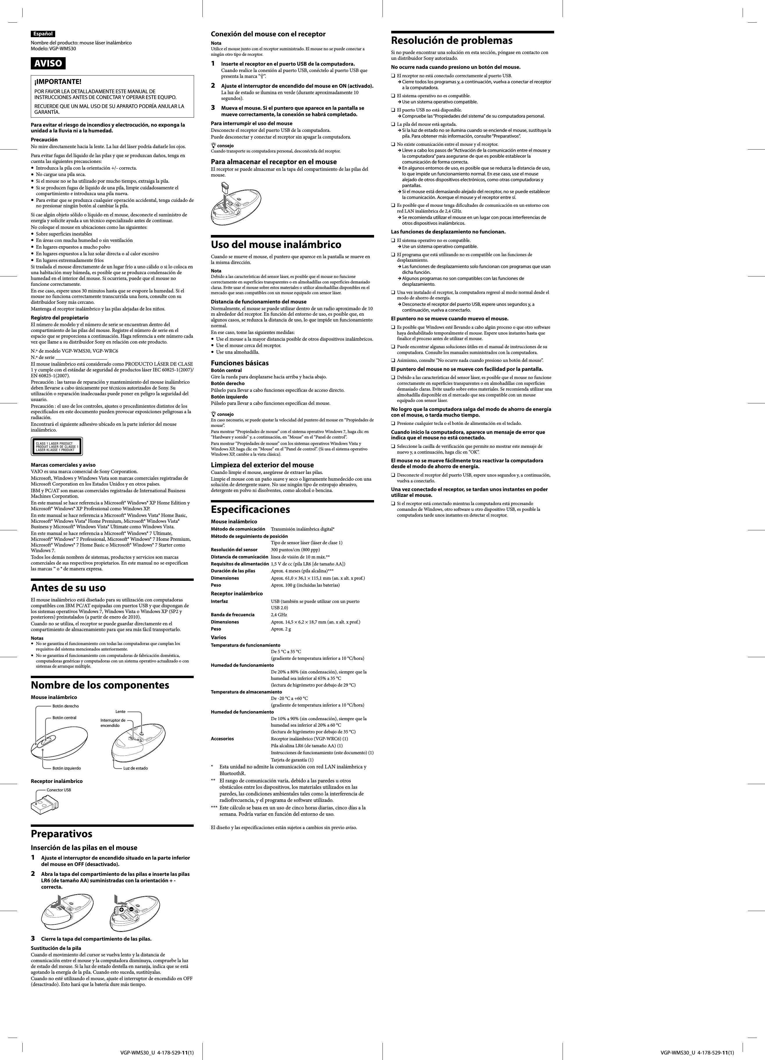   VGP-WMS30_U  4-178-529-11(1)  VGP-WMS30_U  4-178-529-11(1)EspañolNombre del producto: mouse láser inalámbricoModelo: VGP-WMS30AVISO¡IMPORTANTE!POR FAVOR LEA DETALLADAMENTE ESTE MANUAL DE INSTRUCCIONES ANTES DE CONECTAR Y OPERAR ESTE EQUIPO.RECUERDE QUE UN MAL USO DE SU APARATO PODRÍA ANULAR LA GARANTÍA.Para evitar el riesgo de incendios y electrocución, no exponga la unidad a la lluvia ni a la humedad.PrecauciónNo mire directamente hacia la lente. La luz del láser podría dañarle los ojos.Para evitar fugas del líquido de las pilas y que se produzcan daños, tenga en cuenta las siguientes precauciones:  Introduzca la pila con la orientación +/- correcta.  No cargue una pila seca.  Si el mouse no se ha utilizado por mucho tiempo, extraiga la pila.  Si se producen fugas de líquido de una pila, limpie cuidadosamente el compartimiento e introduzca una pila nueva.  Para evitar que se produzca cualquier operación accidental, tenga cuidado de no presionar ningún botón al cambiar la pila.Si cae algún objeto sólido o líquido en el mouse, desconecte el suministro de energía y solicite ayuda a un técnico especializado antes de continuar.No coloque el mouse en ubicaciones como las siguientes:  Sobre superficies inestables  En áreas con mucha humedad o sin ventilación  En lugares expuestos a mucho polvo  En lugares expuestos a la luz solar directa o al calor excesivo  En lugares extremadamente fríosSi traslada el mouse directamente de un lugar frío a uno cálido o si lo coloca en una habitación muy húmeda, es posible que se produzca condensación de humedad en el interior del mouse. Si ocurriera, puede que el mouse no funcione correctamente.En ese caso, espere unos 30 minutos hasta que se evapore la humedad. Si el mouse no funciona correctamente transcurrida una hora, consulte con su distribuidor Sony más cercano.Mantenga el receptor inalámbrico y las pilas alejadas de los niños.Registro del propietarioEl número de modelo y el número de serie se encuentran dentro del compartimiento de las pilas del mouse. Registre el número de serie en el espacio que se proporciona a continuación. Haga referencia a este número cada vez que llame a su distribuidor Sony en relación con este producto.N.º de modelo VGP-WMS30, VGP-WRC6N.º de serie ____________________El mouse inalámbrico está considerado como PRODUCTO LÁSER DE CLASE 1 y cumple con el estándar de seguridad de productos láser IEC 60825-1(2007)/EN 60825-1(2007).Precaución : las tareas de reparación y mantenimiento del mouse inalámbrico deben llevarse a cabo únicamente por técnicos autorizados de Sony. Su utilización o reparación inadecuadas puede poner en peligro la seguridad del usuario.Precaución : el uso de los controles, ajustes o procedimientos distintos de los especificados en este documento pueden provocar exposiciones peligrosas a la radiación.Encontrará el siguiente adhesivo ubicado en la parte inferior del mouse inalámbrico.Marcas comerciales y avisoVAIO es una marca comercial de Sony Corporation.Microsoft, Windows y Windows Vista son marcas comerciales registradas de Microsoft Corporation en los Estados Unidos y en otros países.IBM y PC/AT son marcas comerciales registradas de International Business Machines Corporation.En este manual se hace referencia a Microsoft® Windows® XP Home Edition y Microsoft® Windows® XP Professional como Windows XP.En este manual se hace referencia a Microsoft® Windows Vista® Home Basic, Microsoft® Windows Vista® Home Premium, Microsoft® Windows Vista® Business y Microsoft® Windows Vista® Ultimate como Windows Vista.En este manual se hace referencia a Microsoft® Windows® 7 Ultimate, Microsoft® Windows® 7 Professional, Microsoft® Windows® 7 Home Premium, Microsoft® Windows® 7 Home Basic o Microsoft® Windows® 7 Starter como Windows 7.Todos los demás nombres de sistemas, productos y servicios son marcas comerciales de sus respectivos propietarios. En este manual no se especifican las marcas ™ o ® de manera expresa.Antes de su usoEl mouse inalámbrico está diseñado para su utilización con computadoras compatibles con IBM PC/AT equipadas con puertos USB y que dispongan de los sistemas operativos Windows 7, Windows Vista o Windows XP (SP2 y posteriores) preinstalados (a partir de enero de 2010).Cuando no se utiliza, el receptor se puede guardar directamente en el compartimiento de almacenamiento para que sea más fácil transportarlo.Notas  No se garantiza el funcionamiento con todas las computadoras que cumplan los requisitos del sistema mencionados anteriormente.  No se garantiza el funcionamiento con computadoras de fabricación doméstica, computadoras genéricas y computadoras con un sistema operativo actualizado o con sistemas de arranque múltiple.Nombre de los componentesMouse inalámbricoBotón derechoBotón centralBotón izquierdoLenteInterruptor de encendidoLuz de estadoReceptor inalámbricoConector USBPreparativosInserción de las pilas en el mouse1  Ajuste el interruptor de encendido situado en la parte inferior del mouse en OFF (desactivado).2  Abra la tapa del compartimiento de las pilas e inserte las pilas LR6 (de tamaño AA) suministradas con la orientación + - correcta.3  Cierre la tapa del compartimiento de las pilas.Sustitución de la pilaCuando el movimiento del cursor se vuelva lento y la distancia de comunicación entre el mouse y la computadora disminuya, compruebe la luz de estado del mouse. Si la luz de estado destella en naranja, indica que se está agotando la energía de la pila. Cuando esto suceda, sustitúyalas.Cuando no esté utilizando el mouse, ajuste el interruptor de encendido en OFF (desactivado). Esto hará que la batería dure más tiempo.Conexión del mouse con el receptorNotaUtilice el mouse junto con el receptor suministrado. El mouse no se puede conectar a ningún otro tipo de receptor.1  Inserte el receptor en el puerto USB de la computadora.Cuando realice la conexión al puerto USB, conéctelo al puerto USB que presenta la marca “”.2  Ajuste el interruptor de encendido del mouse en ON (activado).La luz de estado se ilumina en verde (durante aproximadamente 10 segundos).3  Mueva el mouse. Si el puntero que aparece en la pantalla se mueve correctamente, la conexión se habrá completado.Para interrumpir el uso del mouseDesconecte el receptor del puerto USB de la computadora.Puede desconectar y conectar el receptor sin apagar la computadora. consejoCuando transporte su computadora personal, desconéctela del receptor.Para almacenar el receptor en el mouseEl receptor se puede almacenar en la tapa del compartimiento de las pilas del mouse.Uso del mouse inalámbricoCuando se mueve el mouse, el puntero que aparece en la pantalla se mueve en la misma dirección.NotaDebido a las características del sensor láser, es posible que el mouse no funcione correctamente en superficies transparentes o en almohadillas con superficies demasiado claras. Evite usar el mouse sobre estos materiales o utilice almohadillas disponibles en el mercado que sean compatibles con un mouse equipado con sensor láser.Distancia de funcionamiento del mouseNormalmente, el mouse se puede utilizar dentro de un radio aproximado de 10 m alrededor del receptor. En función del entorno de uso, es posible que, en algunos casos, se reduzca la distancia de uso, lo que impide un funcionamiento normal.En ese caso, tome las siguientes medidas:  Use el mouse a la mayor distancia posible de otros dispositivos inalámbricos.  Use el mouse cerca del receptor.  Use una almohadilla.Funciones básicasBotón centralGire la rueda para desplazarse hacia arriba y hacia abajo.Botón derechoPúlselo para llevar a cabo funciones específicas de acceso directo.Botón izquierdoPúlselo para llevar a cabo funciones específicas del mouse. consejoEn caso necesario, se puede ajustar la velocidad del puntero del mouse en “Propiedades de mouse”.Para mostrar “Propiedades de mouse” con el sistema operativo Windows 7, haga clic en “Hardware y sonido” y, a continuación, en “Mouse” en el “Panel de control”.Para mostrar “Propiedades de mouse” con los sistemas operativos Windows Vista y Windows XP, haga clic en “Mouse” en el “Panel de control”. (Si usa el sistema operativo Windows XP, cambie a la vista clásica).Limpieza del exterior del mouseCuando limpie el mouse, asegúrese de extraer las pilas.Limpie el mouse con un paño suave y seco o ligeramente humedecido con una solución de detergente suave. No use ningún tipo de estropajo abrasivo, detergente en polvo ni disolventes, como alcohol o bencina.EspecificacionesMouse inalámbricoMétodo de comunicación  Transmisión inalámbrica digital*Método de seguimiento de posición   Tipo de sensor láser (láser de clase 1)Resolución del sensor  300 puntos/cm (800 ppp)Distancia de comunicación  línea de visión de 10 m máx.**Requisitos de alimentación  1,5 V de cc (pila LR6 [de tamaño AA])Duración de las pilas  Aprox. 4 meses (pila alcalina)***Dimensiones    Aprox. 61,0 × 36,1 × 115,1 mm (an. x alt. x prof.)Peso    Aprox. 100 g (incluidas las baterías)Receptor inalámbricoInterfaz     USB (también se puede utilizar con un puerto USB 2.0)Banda de frecuencia  2,4 GHzDimensiones    Aprox. 14,5 × 6,2 × 18,7 mm (an. x alt. x prof.)Peso    Aprox. 2 gVariosTemperatura de funcionamiento    De 5 °C a 35 °C(gradiente de temperatura inferior a 10 °C/hora)Humedad de funcionamiento    De 20% a 80% (sin condensación), siempre que la humedad sea inferior al 65% a 35 °C(lectura de higrómetro por debajo de 29 °C)Temperatura de almacenamiento    De -20 °C a +60 °C(gradiente de temperatura inferior a 10 °C/hora)Humedad de funcionamiento    De 10% a 90% (sin condensación), siempre que la humedad sea inferior al 20% a 60 °C(lectura de higrómetro por debajo de 35 °C)Accesorios    Receptor inalámbrico (VGP-WRC6) (1)   Pila alcalina LR6 (de tamaño AA) (1)   Instrucciones de funcionamiento (este documento) (1)   Tarjeta de garantía (1)*     Esta unidad no admite la comunicación con red LAN inalámbrica y BluetoothR.**    El rango de comunicación varía, debido a las paredes u otros obstáculos entre los dispositivos, los materiales utilizados en las paredes, las condiciones ambientales tales como la interferencia de radiofrecuencia, y el programa de software utilizado.***   Este cálculo se basa en un uso de cinco horas diarias, cinco días a la semana. Podría variar en función del entorno de uso.El diseño y las especificaciones están sujetos a cambios sin previo aviso.Resolución de problemasSi no puede encontrar una solución en esta sección, póngase en contacto con un distribuidor Sony autorizado.No ocurre nada cuando presiono un botón del mouse.  El receptor no está conectado correctamente al puerto USB. Cierre todos los programas y, a continuación, vuelva a conectar el receptor a la computadora.  El sistema operativo no es compatible. Use un sistema operativo compatible.  El puerto USB no está disponible. Compruebe las “Propiedades del sistema” de su computadora personal.  La pila del mouse está agotada. Si la luz de estado no se ilumina cuando se enciende el mouse, sustituya la pila. Para obtener más información, consulte “Preparativos”.  No existe comunicación entre el mouse y el receptor. Lleve a cabo los pasos de “Activación de la comunicación entre el mouse y la computadora” para asegurarse de que es posible establecer la comunicación de forma correcta. En algunos entornos de uso, es posible que se reduzca la distancia de uso, lo que impide un funcionamiento normal. En ese caso, use el mouse alejado de otros dispositivos electrónicos, como otras computadoras y pantallas. Si el mouse está demasiando alejado del receptor, no se puede establecer la comunicación. Acerque el mouse y el receptor entre sí.  Es posible que el mouse tenga dificultades de comunicación en un entorno con red LAN inalámbrica de 2,4 GHz. Se recomienda utilizar el mouse en un lugar con pocas interferencias de otros dispositivos inalámbricos.Las funciones de desplazamiento no funcionan.  El sistema operativo no es compatible. Use un sistema operativo compatible.  El programa que está utilizando no es compatible con las funciones de desplazamiento. Las funciones de desplazamiento solo funcionan con programas que usan dicha función. Algunos programas no son compatibles con las funciones de desplazamiento.  Una vez instalado el receptor, la computadora regresó al modo normal desde el modo de ahorro de energía. Desconecte el receptor del puerto USB, espere unos segundos y, a continuación, vuelva a conectarlo.El puntero no se mueve cuando muevo el mouse.  Es posible que Windows esté llevando a cabo algún proceso o que otro software haya deshabilitado temporalmente el mouse. Espere unos instantes hasta que finalice el proceso antes de utilizar el mouse.  Puede encontrar algunas soluciones útiles en el manual de instrucciones de su computadora. Consulte los manuales suministrados con la computadora.  Asimismo, consulte “No ocurre nada cuando presiono un botón del mouse”.El puntero del mouse no se mueve con facilidad por la pantalla.  Debido a las características del sensor láser, es posible que el mouse no funcione correctamente en superficies transparentes o en almohadillas con superficies demasiado claras. Evite usarlo sobre estos materiales. Se recomienda utilizar una almohadilla disponible en el mercado que sea compatible con un mouse equipado con sensor láser.No logro que la computadora salga del modo de ahorro de energía con el mouse, o tarda mucho tiempo.   Presione cualquier tecla o el botón de alimentación en el teclado.Cuando inicio la computadora, aparece un mensaje de error que indica que el mouse no está conectado.  Seleccione la casilla de verificación que permite no mostrar este mensaje de nuevo y, a continuación, haga clic en “OK”.El mouse no se mueve fácilmente tras reactivar la computadora desde el modo de ahorro de energía.   Desconecte el receptor del puerto USB, espere unos segundos y, a continuación, vuelva a conectarlo.Una vez conectado el receptor, se tardan unos instantes en poder utilizar el mouse.  Si el receptor está conectado mientras la computadora está procesando comandos de Windows, otro software u otro dispositivo USB, es posible la computadora tarde unos instantes en detectar el receptor.