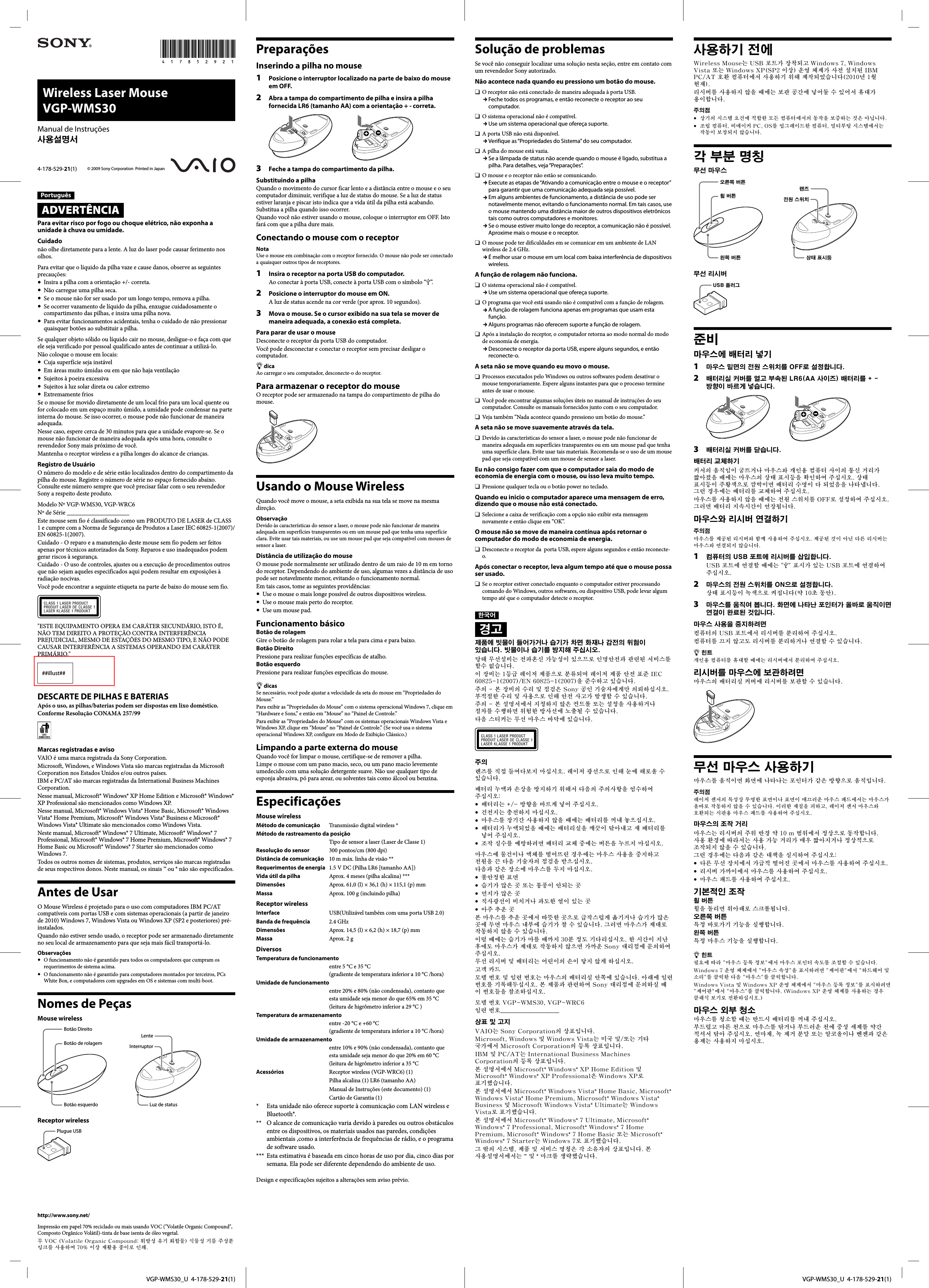   VGP-WMS30_U  4-178-529-21(1)  VGP-WMS30_U  4-178-529-21(1)Wireless Laser Mouse VGP-WMS30© 2009 Sony Corporation  Printed in Japan4-178-529-21(1)Manual de Instruções사용설명서PortuguêsADVERTÊNCIAPara evitar risco por fogo ou choque elétrico, não exponha a unidade à chuva ou umidade.Cuidadonão olhe diretamente para a lente. A luz do laser pode causar ferimento nos olhos.Para evitar que o líquido da pilha vaze e cause danos, observe as seguintes precauções:  Insira a pilha com a orientação +/- correta.  Não carregue uma pilha seca.  Se o mouse não for ser usado por um longo tempo, remova a pilha.  Se ocorrer vazamento de líquido da pilha, enxugue cuidadosamente o compartimento das pilhas, e insira uma pilha nova.  Para evitar funcionamentos acidentais, tenha o cuidado de não pressionar quaisquer botões ao substituir a pilha.Se qualquer objeto sólido ou líquido cair no mouse, desligue-o e faça com que ele seja verificado por pessoal qualificado antes de continuar a utilizá-lo.Não coloque o mouse em locais:  Cuja superfície seja instável  Em áreas muito úmidas ou em que não haja ventilação  Sujeitos à poeira excessiva  Sujeitos à luz solar direta ou calor extremo Extremamente friosSe o mouse for movido diretamente de um local frio para um local quente ou for colocado em um espaço muito úmido, a umidade pode condensar na parte interna do mouse. Se isso ocorrer, o mouse pode não funcionar de maneira adequada.Nesse caso, espere cerca de 30 minutos para que a unidade evapore-se. Se o mouse não funcionar de maneira adequada após uma hora, consulte o revendedor Sony mais próximo de você.Mantenha o receptor wireless e a pilha longes do alcance de crianças.Registro de UsuárioO número do modelo e de série estão localizados dentro do compartimento da pilha do mouse. Registre o número de série no espaço fornecido abaixo. Consulte este número sempre que você precisar falar com o seu revendedor Sony a respeito deste produto.Modelo Nº VGP-WMS30, VGP-WRC6Nº de Série ____________________Este mouse sem fio é classificado como um PRODUTO DE LASER de CLASS 1 e cumpre com a Norma de Segurança de Produtos a Laser IEC 60825-1(2007)/EN 60825-1(2007).Cuidado - O reparo e a manutenção deste mouse sem fio podem ser feitos apenas por técnicos autorizados da Sony. Reparos e uso inadequados podem gerar riscos à segurança.Cuidado - O uso de controles, ajustes ou a execução de procedimentos outros que não sejam aqueles especificados aqui podem resultar em exposições à radiação nocivas.Você pode encontrar a seguinte etiqueta na parte de baixo do mouse sem fio.&quot;ESTE EQUIPAMENTO OPERA EM CARÁTER SECUNDÁRIO, ISTO É, NÃO TEM DIREITO A PROTEÇÃO CONTRA INTERFERÊNCIA PREJUDICIAL, MESMO DE ESTAÇÕES DO MESMO TIPO, E NÃO PODE CAUSAR INTERFERÊNCIA A SISTEMAS OPERANDO EM CARÁTER PRIMÁRIO.&quot;##illust##DESCARTE DE PILHAS E BATERIASApós o uso, as pilhas/baterias podem ser dispostas em lixo doméstico.Conforme Resolução CONAMA 257/99Marcas registradas e avisoVAIO é uma marca registrada da Sony Corporation.Microsoft, Windows, e Windows Vista são marcas registradas da Microsoft Corporation nos Estados Unidos e/ou outros países.IBM e PC/AT são marcas registradas da International Business Machines Corporation.Nesse manual, Microsoft® Windows® XP Home Edition e Microsoft® Windows® XP Professional são mencionados como Windows XP.Nesse manual, Microsoft® Windows Vista® Home Basic, Microsoft® Windows Vista® Home Premium, Microsoft® Windows Vista® Business e Microsoft® Windows Vista® Ultimate são mencionados como Windows Vista.Neste manual, Microsoft® Windows® 7 Ultimate, Microsoft® Windows® 7 Professional, Microsoft® Windows® 7 Home Premium, Microsoft® Windows® 7 Home Basic ou Microsoft® Windows® 7 Starter são mencionados como Windows 7.Todos os outros nomes de sistemas, produtos, serviços são marcas registradas de seus respectivos donos. Neste manual, os sinais ™ ou ® não são especificados.Antes de UsarO Mouse Wireless é projetado para o uso com computadores IBM PC/AT compatíveis com portas USB e com sistemas operacionais (a partir de janeiro de 2010) Windows 7, Windows Vista ou Windows XP (SP2 e posteriores) pré-instalados.Quando não estiver sendo usado, o receptor pode ser armazenado diretamente no seu local de armazenamento para que seja mais fácil transportá-lo.Observações  O funcionamento não é garantido para todos os computadores que cumpram os requerimentos de sistema acima.  O funcionamento não é garantido para computadores montados por terceiros, PCs White Box, e computadores com upgrades em OS e sistemas com multi-boot.Nomes de PeçasMouse wirelessBotão DireitoBotão de rolagemBotão esquerdoLenteInterruptorLuz de statusReceptor wirelessPlugue USBPreparaçõesInserindo a pilha no mouse1  Posicione o interruptor localizado na parte de baixo do mouse em OFF.2  Abra a tampa do compartimento de pilha e insira a pilha fornecida LR6 (tamanho AA) com a orientação + - correta.3  Feche a tampa do compartimento da pilha.Substituindo a pilhaQuando o movimento do cursor ficar lento e a distância entre o mouse e o seu computador diminuir, verifique a luz de status do mouse. Se a luz de status estiver laranja e piscar isto indica que a vida útil da pilha está acabando. Substitua a pilha quando isso ocorrer.Quando você não estiver usando o mouse, coloque o interruptor em OFF. Isto fará com que a pilha dure mais.Conectando o mouse com o receptorNotaUse o mouse em combinação com o receptor fornecido. O mouse não pode ser conectado a quaisquer outros tipos de receptores.1  Insira o receptor na porta USB do computador.Ao conectar à porta USB, conecte à porta USB com o símbolo “”.2  Posicione o interruptor do mouse em ON.A luz de status acende na cor verde (por aprox. 10 segundos).3  Mova o mouse. Se o cursor exibido na sua tela se mover de maneira adequada, a conexão está completa.Para parar de usar o mouseDesconecte o receptor da porta USB do computador.Você pode desconectar e conectar o receptor sem precisar desligar o computador. dicaAo carregar o seu computador, desconecte-o do receptor.Para armazenar o receptor do mouseO receptor pode ser armazenado na tampa do compartimento de pilha do mouse.Usando o Mouse WirelessQuando você move o mouse, a seta exibida na sua tela se move na mesma direção.ObservaçãoDevido às características do sensor a laser, o mouse pode não funcionar de maneira adequada em superfícies transparentes ou em um mouse pad que tenha uma superfície clara. Evite usar tais materiais, ou use um mouse pad que seja compatível com mouses de sensor a laser.Distância de utilização do mouseO mouse pode normalmente ser utilizado dentro de um raio de 10 m em torno do receptor. Dependendo do ambiente de uso, algumas vezes a distância de uso pode ser notavelmente menor, evitando o funcionamento normal.Em tais casos, tome as seguintes providências:  Use o mouse o mais longe possível de outros dispositivos wireless.  Use o mouse mais perto do receptor.  Use um mouse pad.Funcionamento básicoBotão de rolagemGire o botão de rolagem para rolar a tela para cima e para baixo.Botão DireitoPressione para realizar funções específicas de atalho.Botão esquerdoPressione para realizar funções específicas do mouse. dicasSe necessário, você pode ajustar a velocidade da seta do mouse em “Propriedades do Mouse.”Para exibir as “Propriedades do Mouse” com o sistema operacional Windows 7, clique em “Hardware e Sons,” e então em “Mouse” no “Painel de Controle.”Para exibir as “Propriedades do Mouse” com os sistemas operacionais Windows Vista e Windows XP, clique em “Mouse” no “Painel de Controle.” (Se você usa o sistema operacional Windows XP, configure em Modo de Exibição Clássico.)Limpando a parte externa do mouseQuando você for limpar o mouse, certifique-se de remover a pilha.Limpe o mouse com um pano macio, seco, ou um pano macio levemente umedecido com uma solução detergente suave. Não use qualquer tipo de esponja abrasiva, pó para arear, ou solventes tais como álcool ou benzina.EspecificaçõesMouse wirelessMétodo de comunicação  Transmissão digital wireless *Método de rastreamento da posição   Tipo de sensor a laser (Laser de Classe 1)Resolução do sensor  300 pontos/cm (800 dpi)Distância de comunicação  10 m máx. linha de visão **Requerimentos de energia  1.5 V DC (Pilha LR6 [tamanho AA])Vida útil da pilha  Aprox. 4 meses (pilha alcalina) ***Dimensões    Aprox. 61,0 (l) × 36,1 (h) × 115,1 (p) mmMassa    Aprox. 100 g (incluindo pilha)Receptor wirelessInterface    USB(Utilizável também com uma porta USB 2.0)Banda de frequência  2.4 GHzDimensões    Aprox. 14,5 (l) × 6,2 (h) × 18,7 (p) mmMassa    Aprox. 2 gDiversosTemperatura de funcionamento    entre 5 °C e 35 °C(gradiente de temperatura inferior a 10 °C /hora)Umidade de funcionamento    entre 20% e 80% (não condensada), contanto que esta umidade seja menor do que 65% em 35 °C(leitura de higrômetro inferior a 29 °C )Temperatura de armazenamento    entre -20 °C e +60 °C(gradiente de temperatura inferior a 10 °C /hora)Umidade de armazenamento    entre 10% e 90% (não condensada), contanto que esta umidade seja menor do que 20% em 60 °C(leitura de higrômetro inferior a 35 °C Acessórios    Receptor wireless (VGP-WRC6) (1)   Pilha alcalina (1) LR6 (tamanho AA)   Manual de Instruções (este documento) (1)   Cartão de Garantia (1)*     Esta unidade não oferece suporte à comunicação com LAN wireless e Bluetooth®.**    O alcance de comunicação varia devido à paredes ou outros obstáculos entre os dispositivos, os materiais usados nas paredes, condições ambientais ,como a interferência de frequências de rádio, e o programa de software usado.***   Esta estimativa é baseada em cinco horas de uso por dia, cinco dias por semana. Ela pode ser diferente dependendo do ambiente de uso.Design e especificações sujeitos a alterações sem aviso prévio.Solução de problemasSe você não conseguir localizar uma solução nesta seção, entre em contato com um revendedor Sony autorizado.Não acontece nada quando eu pressiono um botão do mouse.  O receptor não está conectado de maneira adequada à porta USB. Feche todos os programas, e então reconecte o receptor ao seu computador.  O sistema operacional não é compatível. Use um sistema operacional que ofereça suporte.  A porta USB não está disponível. Verifique as “Propriedades do Sistema” do seu computador.  A pilha do mouse está vazia. Se a lâmpada de status não acende quando o mouse é ligado, substitua a pilha. Para detalhes, veja “Preparações”.  O mouse e o receptor não estão se comunicando. Execute as etapas de “Ativando a comunicação entre o mouse e o receptor” para garantir que uma comunicação adequada seja possível. Em alguns ambientes de funcionamento, a distância de uso pode ser notavelmente menor, evitando o funcionamento normal. Em tais casos, use o mouse mantendo uma distância maior de outros dispositivos eletrônicos tais como outros computadores e monitores. Se o mouse estiver muito longe do receptor, a comunicação não é possível. Aproxime mais o mouse e o receptor.  O mouse pode ter dificuldades em se comunicar em um ambiente de LAN wireless de 2.4 GHz. É melhor usar o mouse em um local com baixa interferência de dispositivos wireless.A função de rolagem não funciona.  O sistema operacional não é compatível. Use um sistema operacional que ofereça suporte.  O programa que você está usando não é compatível com a função de rolagem. A função de rolagem funciona apenas em programas que usam esta função. Alguns programas não oferecem suporte a função de rolagem.  Após a instalação do receptor, o computador retorna ao modo normal do modo de economia de energia. Desconecte o receptor da porta USB, espere alguns segundos, e então reconecte-o.A seta não se move quando eu movo o mouse.  Processos executados pelo Windows ou outros softwares podem desativar o mouse temporariamente. Espere alguns instantes para que o processo termine antes de usar o mouse.  Você pode encontrar algumas soluções úteis no manual de instruções do seu computador. Consulte os manuais fornecidos junto com o seu computador.  Veja também “Nada acontece quando pressiono um botão do mouse.”A seta não se move suavemente através da tela.  Devido às características do sensor a laser, o mouse pode não funcionar de maneira adequada em superfícies transparentes ou em um mouse pad que tenha uma superfície clara. Evite usar tais materiais. Recomenda-se o uso de um mouse pad que seja compatível com um mouse de sensor a laser.Eu não consigo fazer com que o computador saia do modo de economia de energia com o mouse, ou isso leva muito tempo.   Pressione qualquer tecla ou o botão power no teclado.Quando eu inicio o computador aparece uma mensagem de erro, dizendo que o mouse não está conectado.  Selecione a caixa de verificação com a opção não exibir esta mensagem novamente e então clique em “OK”.O mouse não se move de maneira contínua após retornar o computador do modo de economia de energia.   Desconecte o receptor da  porta USB, espere alguns segundos e então reconecte-o.Após conectar o receptor, leva algum tempo até que o mouse possa ser usado.  Se o receptor estiver conectado enquanto o computador estiver processando comando do Windows, outros softwares, ou dispositivo USB, pode levar algum tempo até que o computador detecte o receptor.한국어경고제품에 빗물이 들어가거나 습기가 차면 화재나 감전의 위험이 있습니다. 빗물이나 습기를 방지해 주십시오.당해 무선설비는 전파혼신 가능성이 있으므로 인명안전과 관련된 서비스를 할수 없습니다.이 장비는 1등급 레이저 제품으로 분류되며 레이저 제품 안전 표준 IEC 60825-1(2007)/EN 60825-1(2007)을 준수하고 있습니다.주의 - 본 장비의 수리 및 점검은 Sony 공인 기술자에게만 의뢰하십시오. 부적절한 수리 및 사용으로 인해 안전 사고가 발생할 수 있습니다.주의 - 본 설명서에서 지정하지 않은 컨트롤 또는 설정을 사용하거나 절차를 수행하면 위험한 방사선에 노출될 수 있습니다.다음 스티커는 무선 마우스 바닥에 있습니다.주의렌즈를 직접 들여다보지 마십시오. 레이저 광선으로 인해 눈에 해로울 수 있습니다.배터리 누액과 손상을 방지하기 위해서 다음의 주의사항을 엄수하여 주십시오:  배터리는 +/- 방향을 바르게 넣어 주십시오.  건전지는 충전하지 마십시오.  마우스를 장기간 사용하지 않을 때에는 배터리를 꺼내 놓으십시오.  배터리가 누액되었을 때에는 배터리실을 깨끗이 닦아내고 새 배터리를 넣어 주십시오.  조작 실수를 예방하려면 배터리 교체 중에는 버튼을 누르지 마십시오.마우스에 물건이나 액체를 떨어뜨린 경우에는 마우스 사용을 중지하고 전원을 끈 다음 기술자의 점검을 받으십시오.다음과 같은 장소에 마우스를 두지 마십시오.  불안정한 표면  습기가 많은 곳 또는 통풍이 안되는 곳  먼지가 많은 곳  직사광선이 비치거나 과도한 열이 있는 곳  아주 추운 곳본 마우스를 추운 곳에서 따뜻한 곳으로 급작스럽게 옮기거나 습기가 많은 곳에 두면 마우스 내부에 습기가 찰 수 있습니다. 그러면 마우스가 제대로 작동하지 않을 수 있습니다.이럴 때에는 습기가 마를 때까지 30분 정도 기다리십시오. 한 시간이 지난 후에도 마우스가 제대로 작동하지 않으면 가까운 Sony 대리점에 문의하여 주십시오.무선 리시버 및 배터리는 어린이의 손이 닿지 않게 하십시오.고객 카드모델 번호 및 일련 번호는 마우스의 배터리실 안쪽에 있습니다. 아래에 일련 번호를 기록해두십시오. 본 제품과 관련하여 Sony 대리점에 문의하실 때 이 번호들을 참조하십시오.모델 번호 VGP-WMS30, VGP-WRC6일련 번호____________________상표 및 고지VAIO는 Sony Corporation의 상표입니다.Microsoft, Windows 및 Windows Vista는 미국 및/또는 기타 국가에서 Microsoft Corporation의 등록 상표입니다.IBM 및 PC/AT는 International Business Machines Corporation의 등록 상표입니다.본 설명서에서 Microsoft® Windows® XP Home Edition 및 Microsoft® Windows® XP Professional은 Windows XP로 표기했습니다.본 설명서에서 Microsoft® Windows Vista® Home Basic, Microsoft® Windows Vista® Home Premium, Microsoft® Windows Vista® Business 및 Microsoft Windows Vista® Ultimate는 Windows Vista로 표기했습니다.본 설명서에서 Microsoft® Windows® 7 Ultimate, Microsoft® Windows® 7 Professional, Microsoft® Windows® 7 Home Premium, Microsoft® Windows® 7 Home Basic 또는 Microsoft® Windows® 7 Starter는 Windows 7로 표기했습니다.그 밖의 시스템, 제품 및 서비스 명칭은 각 소유자의 상표입니다. 본 사용설명서에서는 ™ 및 ® 마크를 생략했습니다.http://www.sony.net/Impressão em papel 70% reciclado ou mais usando VOC (&quot;Volatile Organic Compound&quot;, Composto Orgânico Volátil)-tinta de base isenta de óleo vegetal.무 VOC (Volatile Organic Compound: 휘발성 유기 화합물) 식물성 기름 주성분 잉크를 사용하여 70% 이상 재활용 종이로 인쇄.사용하기 전에Wireless Mouse는 USB 포트가 장착되고 Windows 7, Windows Vista 또는 Windows XP(SP2 이상) 운영 체제가 사전 설치된 IBM PC/AT 호환 컴퓨터에서 사용하기 위해 제작되었습니다(2010년 1월 현재).리시버를 사용하지 않을 때에는 보관 공간에 넣어둘 수 있어서 휴대가 용이합니다.주의점  상기의 시스템 요건에 적합한 모든 컴퓨터에서의 동작을 보증하는 것은 아닙니다.  조립 컴퓨터, 비메이커 PC, OS를 업그레이드한 컴퓨터, 멀티부팅 시스템에서는 작동이 보장되지 않습니다.각 부분 명칭무선 마우스오른쪽 버튼휠 버튼왼쪽 버튼렌즈전원 스위치상태 표시등무선 리시버USB 플러그준비마우스에 배터리 넣기1  마우스 밑면의 전원 스위치를 OFF로 설정합니다.2  배터리실 커버를 열고 부속된 LR6(AA 사이즈) 배터리를 + - 방향이 바르게 넣습니다.3  배터리실 커버를 닫습니다.배터리 교체하기커서의 움직임이 굼뜨거나 마우스와 개인용 컴퓨터 사이의 통신 거리가 짧아졌을 때에는 마우스의 상태 표시등을 확인하여 주십시오. 상태 표시등이 주황색으로 깜박이면 배터리 수명이 다 되었음을 나타냅니다. 그런 경우에는 배터리를 교체하여 주십시오.마우스를 사용하지 않을 때에는 전원 스위치를 OFF로 설정하여 주십시오. 그러면 배터리 지속시간이 연장됩니다.마우스와 리시버 연결하기주의점마우스를 제공된 리시버와 함께 사용하여 주십시오. 제공된 것이 아닌 다른 리시버는 마우스와 연결되지 않습니다.1  컴퓨터의 USB 포트에 리시버를 삽입합니다.USB 포트에 연결할 때에는 &quot;&quot; 표시가 있는 USB 포트에 연결하여 주십시오.2  마우스의 전원 스위치를 ON으로 설정합니다.상태 표시등이 녹색으로 켜집니다(약 10초 동안).3  마우스를 움직여 봅니다. 화면에 나타난 포인터가 올바로 움직이면 연결이 완료된 것입니다.마우스 사용을 중지하려면컴퓨터의 USB 포트에서 리시버를 분리하여 주십시오.컴퓨터를 끄지 않고도 리시버를 분리하거나 연결할 수 있습니다. 힌트개인용 컴퓨터를 휴대할 때에는 리시버에서 분리하여 주십시오.리시버를 마우스에 보관하려면마우스의 배터리실 커버에 리시버를 보관할 수 있습니다.무선 마우스 사용하기마우스를 움직이면 화면에 나타나는 포인터가 같은 방향으로 움직입니다.주의점레이저 센서의 특성상 투명한 표면이나 표면이 매끄러운 마우스 패드에서는 마우스가 올바로 작동하지 않을 수 있습니다. 이러한 재질을 피하고, 레이저 센서 마우스와 호환되는 시판용 마우스 패드를 사용하여 주십시오.마우스의 조작 거리마우스는 리시버의 주위 반경 약 10 m 범위에서 정상으로 동작합니다. 사용 환경에 따라서는 사용 가능 거리가 매우 짧아지거나 정상적으로 조작되지 않을 수 있습니다.그런 경우에는 다음과 같은 대책을 실시하여 주십시오:  다른 무선 장치에서 가급적 떨어진 곳에서 마우스를 사용하여 주십시오.  리시버 가까이에서 마우스를 사용하여 주십시오.  마우스 패드를 사용하여 주십시오.기본적인 조작휠 버튼휠을 돌리면 위아래로 스크롤됩니다.오른쪽 버튼특정 바로가기 기능을 실행합니다.왼쪽 버튼특정 마우스 기능을 실행합니다. 힌트필요에 따라 &quot;마우스 등록 정보&quot;에서 마우스 포인터 속도를 조절할 수 있습니다.Windows 7 운영 체제에서 &quot;마우스 속성&quot;을 표시하려면 &quot;제어판&quot;에서 &quot;하드웨어 및 소리&quot;를 클릭한 다음 &quot;마우스&quot;를 클릭합니다.Windows Vista 및 Windows XP 운영 체제에서 &quot;마우스 등록 정보&quot;를 표시하려면 &quot;제어판&quot;에서 &quot;마우스&quot;를 클릭합니다. (Windows XP 운영 체제를 사용하는 경우 클래식 보기로 전환하십시오.)마우스 외부 청소마우스를 청소할 때는 반드시 배터리를 꺼내 주십시오.부드럽고 마른 천으로 마우스를 닦거나 부드러운 천에 중성 세제를 약간 적셔서 닦아 주십시오. 연마재, 녹 제거 분말 또는 알코올이나 벤젠과 같은 용제는 사용하지 마십시오.