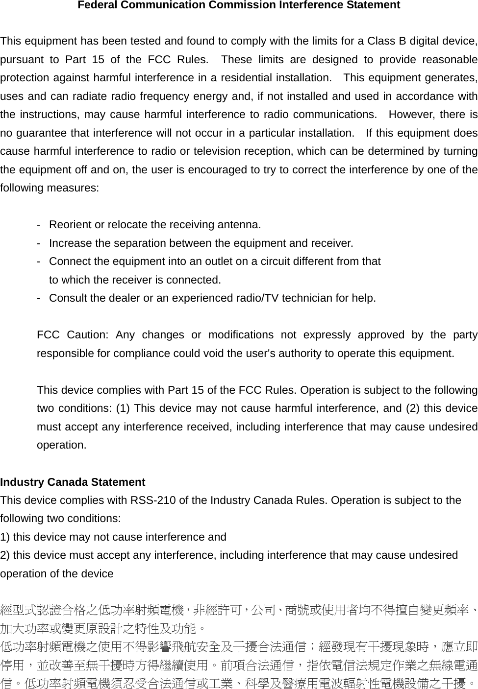 Federal Communication Commission Interference Statement  This equipment has been tested and found to comply with the limits for a Class B digital device, pursuant to Part 15 of the FCC Rules.  These limits are designed to provide reasonable protection against harmful interference in a residential installation.   This equipment generates, uses and can radiate radio frequency energy and, if not installed and used in accordance with the instructions, may cause harmful interference to radio communications.  However, there is no guarantee that interference will not occur in a particular installation.    If this equipment does cause harmful interference to radio or television reception, which can be determined by turning the equipment off and on, the user is encouraged to try to correct the interference by one of the following measures:  -  Reorient or relocate the receiving antenna. -  Increase the separation between the equipment and receiver. -  Connect the equipment into an outlet on a circuit different from that to which the receiver is connected. -  Consult the dealer or an experienced radio/TV technician for help.  FCC Caution: Any changes or modifications not expressly approved by the party responsible for compliance could void the user&apos;s authority to operate this equipment.  This device complies with Part 15 of the FCC Rules. Operation is subject to the following two conditions: (1) This device may not cause harmful interference, and (2) this device must accept any interference received, including interference that may cause undesired operation.  Industry Canada Statement This device complies with RSS-210 of the Industry Canada Rules. Operation is subject to the following two conditions: 1) this device may not cause interference and 2) this device must accept any interference, including interference that may cause undesired operation of the device  經型式認證合格之低功率射頻電機，非經許可，公司、商號或使用者均不得擅自變更頻率、加大功率或變更原設計之特性及功能。 低功率射頻電機之使用不得影響飛航安全及干擾合法通信；經發現有干擾現象時，應立即停用，並改善至無干擾時方得繼續使用。前項合法通信，指依電信法規定作業之無線電通信。低功率射頻電機須忍受合法通信或工業、科學及醫療用電波輻射性電機設備之干擾。 