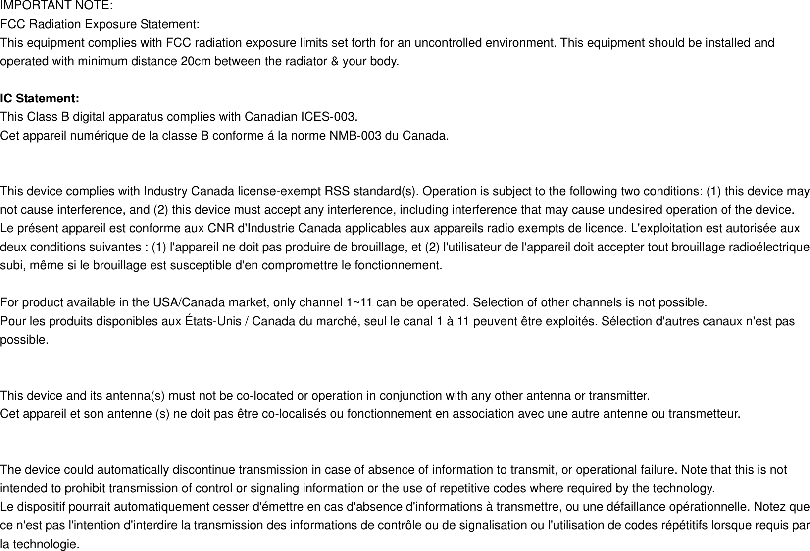 IMPORTANT NOTE: FCC Radiation Exposure Statement: This equipment complies with FCC radiation exposure limits set forth for an uncontrolled environment. This equipment should be installed and operated with minimum distance 20cm between the radiator &amp; your body.  IC Statement: This Class B digital apparatus complies with Canadian ICES-003. Cet appareil numérique de la classe B conforme á la norme NMB-003 du Canada.   This device complies with Industry Canada license-exempt RSS standard(s). Operation is subject to the following two conditions: (1) this device may not cause interference, and (2) this device must accept any interference, including interference that may cause undesired operation of the device. Le présent appareil est conforme aux CNR d&apos;Industrie Canada applicables aux appareils radio exempts de licence. L&apos;exploitation est autorisée aux deux conditions suivantes : (1) l&apos;appareil ne doit pas produire de brouillage, et (2) l&apos;utilisateur de l&apos;appareil doit accepter tout brouillage radioélectrique subi, même si le brouillage est susceptible d&apos;en compromettre le fonctionnement.  For product available in the USA/Canada market, only channel 1~11 can be operated. Selection of other channels is not possible. Pour les produits disponibles aux États-Unis / Canada du marché, seul le canal 1 à 11 peuvent être exploités. Sélection d&apos;autres canaux n&apos;est pas possible.   This device and its antenna(s) must not be co-located or operation in conjunction with any other antenna or transmitter. Cet appareil et son antenne (s) ne doit pas être co-localisés ou fonctionnement en association avec une autre antenne ou transmetteur.   The device could automatically discontinue transmission in case of absence of information to transmit, or operational failure. Note that this is not intended to prohibit transmission of control or signaling information or the use of repetitive codes where required by the technology. Le dispositif pourrait automatiquement cesser d&apos;émettre en cas d&apos;absence d&apos;informations à transmettre, ou une défaillance opérationnelle. Notez que ce n&apos;est pas l&apos;intention d&apos;interdire la transmission des informations de contrôle ou de signalisation ou l&apos;utilisation de codes répétitifs lorsque requis par la technologie. 