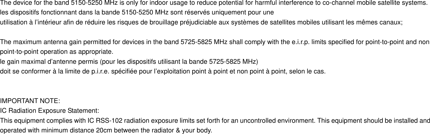  The device for the band 5150-5250 MHz is only for indoor usage to reduce potential for harmful interference to co-channel mobile satellite systems. les dispositifs fonctionnant dans la bande 5150-5250 MHz sont réservés uniquement pour une utilisation à l’intérieur afin de réduire les risques de brouillage préjudiciable aux systèmes de satellites mobiles utilisant les mêmes canaux;  The maximum antenna gain permitted for devices in the band 5725-5825 MHz shall comply with the e.i.r.p. limits specified for point-to-point and non point-to-point operation as appropriate. le gain maximal d’antenne permis (pour les dispositifs utilisant la bande 5725-5825 MHz) doit se conformer à la limite de p.i.r.e. spécifiée pour l’exploitation point à point et non point à point, selon le cas.   IMPORTANT NOTE: IC Radiation Exposure Statement: This equipment complies with IC RSS-102 radiation exposure limits set forth for an uncontrolled environment. This equipment should be installed and operated with minimum distance 20cm between the radiator &amp; your body. 