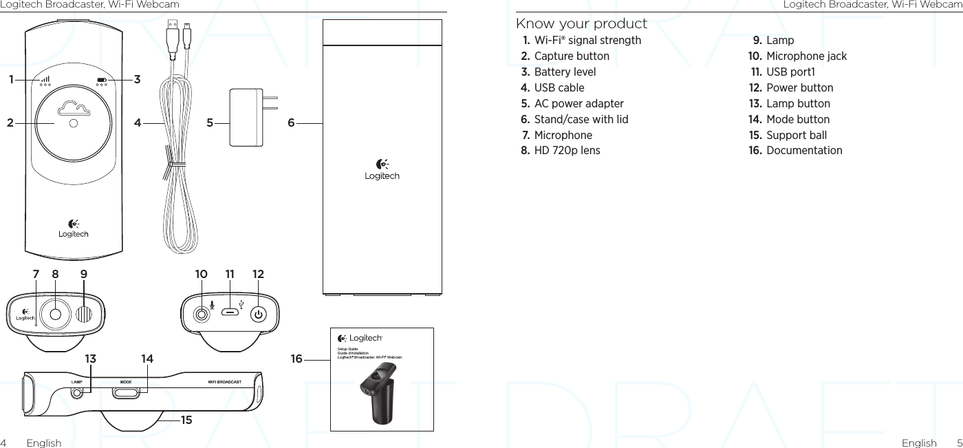 Logitech Broadcaster, Wi-Fi Webcam Logitech Broadcaster, Wi-Fi WebcamEnglish  54  EnglishKnow your product1. Wi-Fi® signal strength2. Capture button3. Battery level4. USB cable5. AC power adapter6. Stand/case with lid7.  Microphone8. HD 720p lens9.  Lamp10. Microphone jack11. USB port112. Power button13. Lamp button14. Mode button15. Support ball16. Documentation1 36164 52158 9 10 121113 147Setup GuideGuide d’installationLogitech® Broadcaster, Wi-Fi® Webcam