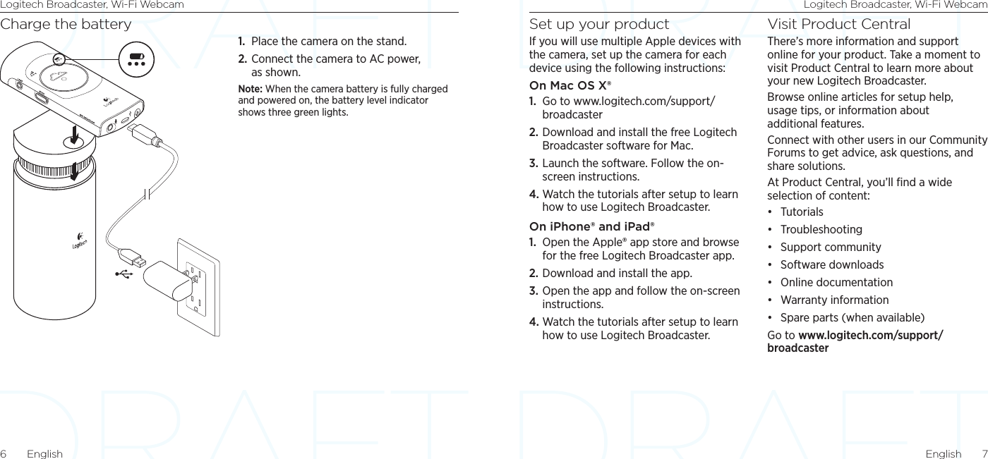 Logitech Broadcaster, Wi-Fi Webcam Logitech Broadcaster, Wi-Fi WebcamEnglish  76  EnglishSet up your productIf you will use multiple Apple devices with the camera, set up the camera for each device using the following instructions:On Mac OS X®1.  Go to www.logitech.com/support/broadcaster2. Download and install the free Logitech Broadcaster software for Mac. 3. Launch the software. Follow the on-screen instructions. 4. Watch the tutorials after setup to learn how to use Logitech Broadcaster.On iPhone® and iPad®1.  Open the Apple® app store and browse for the free Logitech Broadcaster app.2. Download and install the app. 3. Open the app and follow the on-screen instructions. 4. Watch the tutorials after setup to learn how to use Logitech Broadcaster.Visit Product CentralThere’s more information and support online for your product. Take a moment to visit Product Central to learn more about your new Logitech Broadcaster.Browse online articles for setup help, usage tips, or information about additional features. Connect with other users in our Community Forums to get advice, ask questions, and share solutions.At Product Central, you’ll ﬁnd a wide selection of content:• Tutorials• Troubleshooting• Support community• Software downloads• Online documentation• Warranty information• Spare parts (when available)Go to www.logitech.com/support/broadcasterCharge the battery1.  Place the camera on the stand.2. Connect the camera to AC power, as shown.Note: When the camera battery is fully charged and powered on, the battery level indicator shows three green lights. 