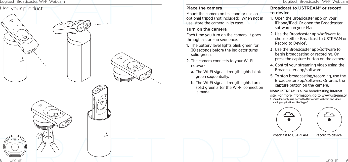 Logitech Broadcaster, Wi-Fi Webcam Logitech Broadcaster, Wi-Fi WebcamEnglish  98  EnglishPlace the cameraMount the camera on its stand or use an optional tripod (not included). When not in use, store the camera in its case. Turn on the camera Each time you turn on the camera, it goes through a start-up sequence:1.  The battery level lights blink green for 30 seconds before the indicator turns solid green.2. The camera connects to your Wi-Fi network:a. The Wi-Fi signal strength lights blink green sequentially.b. The Wi-Fi signal strength lights turn solid green after the Wi-Fi connection is made.Broadcast to USTREAM® or record to device1.  Open the Broadcaster app on your iPhone/iPad. Or open the Broadcaster software on your Mac. 2. Use the Broadcaster app/software to choose either Broadcast to USTREAM or Record to Device1. 3. Use the Broadcaster app/software to begin broadcasting or recording. Or press the capture button on the camera.4. Control your streaming video using the Broadcaster app/software.5. To stop broadcasting/recording, use the Broadcaster app/software. Or press the capture button on the camera.Note: USTREAM is a live broadcasting Internet site. For more information, go to www.ustream.tv1  On a Mac only, use Record to Device with webcam and video calling applications, like Skype®. Broadcast to USTREAM Record to deviceUse your product