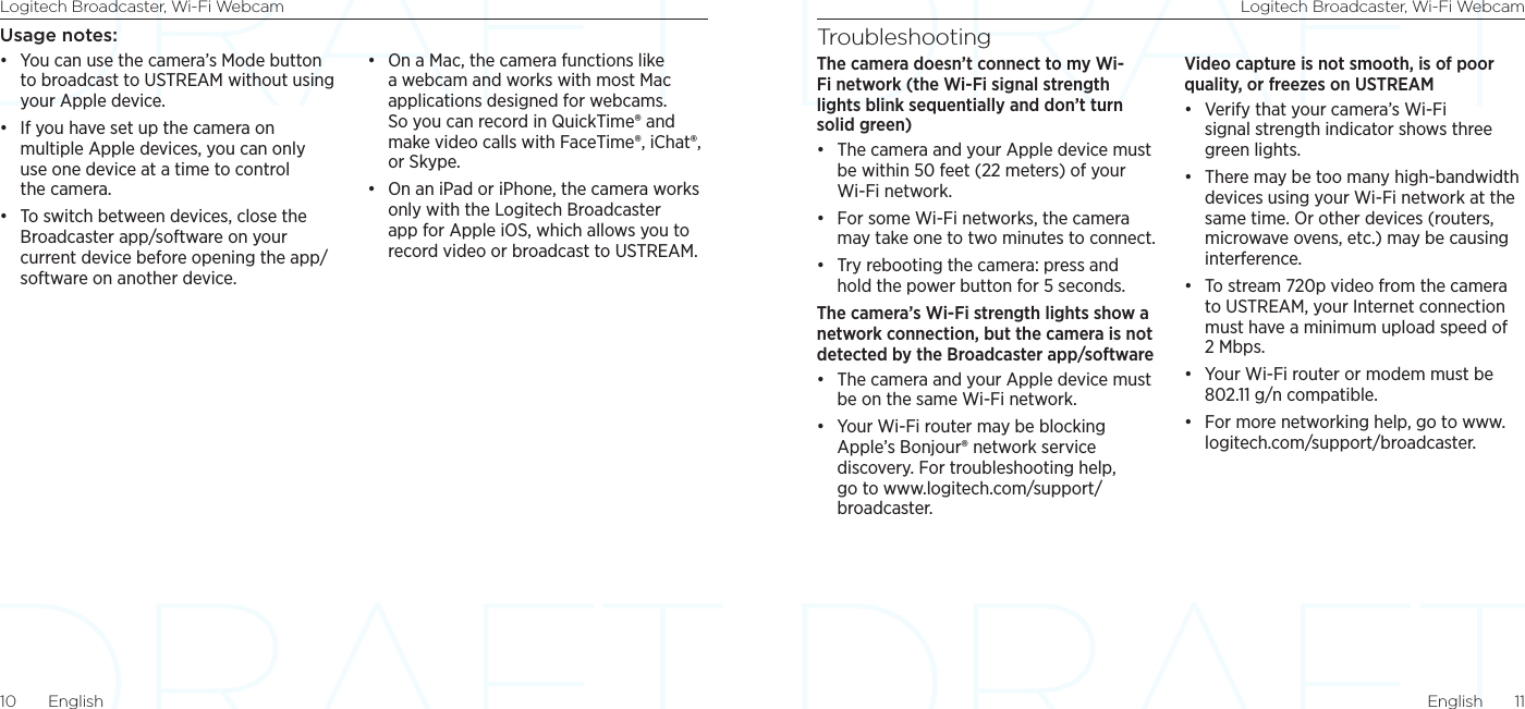 Logitech Broadcaster, Wi-Fi Webcam Logitech Broadcaster, Wi-Fi WebcamEnglish  1110  EnglishTroubleshootingThe camera doesn’t connect to my Wi-Fi network (the Wi-Fi signal strength lights blink sequentially and don’t turn solid green)• The camera and your Apple device must be within 50 feet (22 meters) of your  Wi-Fi network. • For some Wi-Fi networks, the camera may take one to two minutes to connect. • Try rebooting the camera: press and hold the power button for 5 seconds. The camera’s Wi-Fi strength lights show a network connection, but the camera is not detected by the Broadcaster app/software• The camera and your Apple device must be on the same Wi-Fi network.• Your Wi-Fi router may be blocking Apple’s Bonjour® network service discovery. For troubleshooting help, go to www.logitech.com/support/broadcaster.Video capture is not smooth, is of poor quality, or freezes on USTREAM• Verify that your camera’s Wi-Fi signal strength indicator shows three green lights. • There may be too many high-bandwidth devices using your Wi-Fi network at the same time. Or other devices (routers, microwave ovens, etc.) may be causing interference.• To stream 720p video from the camera to USTREAM, your Internet connection must have a minimum upload speed of 2 Mbps. • Your Wi-Fi router or modem must be 802.11 g/n compatible.• For more networking help, go to www.logitech.com/support/broadcaster.Usage notes:• You can use the camera’s Mode button to broadcast to USTREAM without using your Apple device.• If you have set up the camera on multiple Apple devices, you can only use one device at a time to control the camera.• To switch between devices, close the Broadcaster app/software on your current device before opening the app/software on another device.• On a Mac, the camera functions like a webcam and works with most Mac applications designed for webcams. So you can record in QuickTime® and make video calls with FaceTime®, iChat®, or Skype.• On an iPad or iPhone, the camera works only with the Logitech Broadcaster app for Apple iOS, which allows you to record video or broadcast to USTREAM.