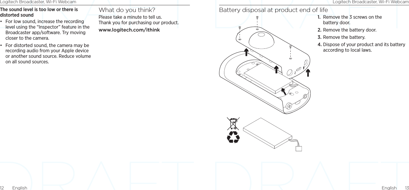 Logitech Broadcaster, Wi-Fi Webcam Logitech Broadcaster, Wi-Fi WebcamEnglish  1312  EnglishBattery disposal at product end of life1.  Remove the 3 screws on the battery door. 2. Remove the battery door.3. Remove the battery. 4. Dispose of your product and its battery according to local laws.The sound level is too low or there is distorted sound• For low sound, increase the recording level using the “Inspector” feature in the Broadcaster app/software. Try moving closer to the camera. • For distorted sound, the camera may be recording audio from your Apple device or another sound source. Reduce volume on all sound sources.What do you think?Please take a minute to tell us.  Thank you for purchasing our product.www.logitech.com/ithink 