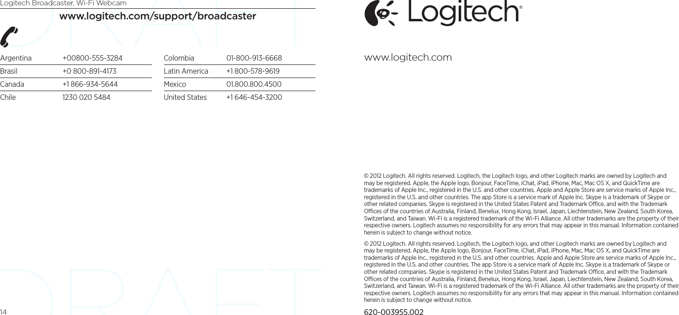 Logitech Broadcaster, Wi-Fi Webcam14www.logitech.com/support/broadcasterArgentina +00800-555-3284Brasil  +0 800-891-4173Canada  +1 866-934-5644Chile  1230 020 5484Colombia 01-800-913-6668Latin America  +1 800-578-9619Mexico 01.800.800.4500United States  +1 646-454-3200© 2012 Logitech. All rights reserved. Logitech, the Logitech logo, and other Logitech marks are owned by Logitech and may be registered. Apple, the Apple logo, Bonjour, FaceTime, iChat, iPad, iPhone, Mac, Mac OS X, and QuickTime are trademarks of Apple Inc., registered in the U.S. and other countries. Apple and Apple Store are service marks of Apple Inc., registered in the U.S. and other countries. The app Store is a service mark of Apple Inc. Skype is a trademark of Skype or other related companies. Skype is registered in the United States Patent and Trademark Oce, and with the Trademark Oces of the countries of Australia, Finland, Benelux, Hong Kong, Israel, Japan, Liechtenstein, New Zealand, South Korea, Switzerland, and Taiwan. Wi-Fi is a registered trademark of the Wi-Fi Alliance. All other trademarks are the property of their respective owners. Logitech assumes no responsibility for any errors that may appear in this manual. Information contained herein is subject to change without notice.© 2012 Logitech. All rights reserved. Logitech, the Logitech logo, and other Logitech marks are owned by Logitech and may be registered. Apple, the Apple logo, Bonjour, FaceTime, iChat, iPad, iPhone, Mac, Mac OS X, and QuickTime are trademarks of Apple Inc., registered in the U.S. and other countries. Apple and Apple Store are service marks of Apple Inc., registered in the U.S. and other countries. The app Store is a service mark of Apple Inc. Skype is a trademark of Skype or other related companies. Skype is registered in the United States Patent and Trademark Oce, and with the Trademark Oces of the countries of Australia, Finland, Benelux, Hong Kong, Israel, Japan, Liechtenstein, New Zealand, South Korea, Switzerland, and Taiwan. Wi-Fi is a registered trademark of the Wi-Fi Alliance. All other trademarks are the property of their respective owners. Logitech assumes no responsibility for any errors that may appear in this manual. Information contained herein is subject to change without notice.620-003955.002www.logitech.com