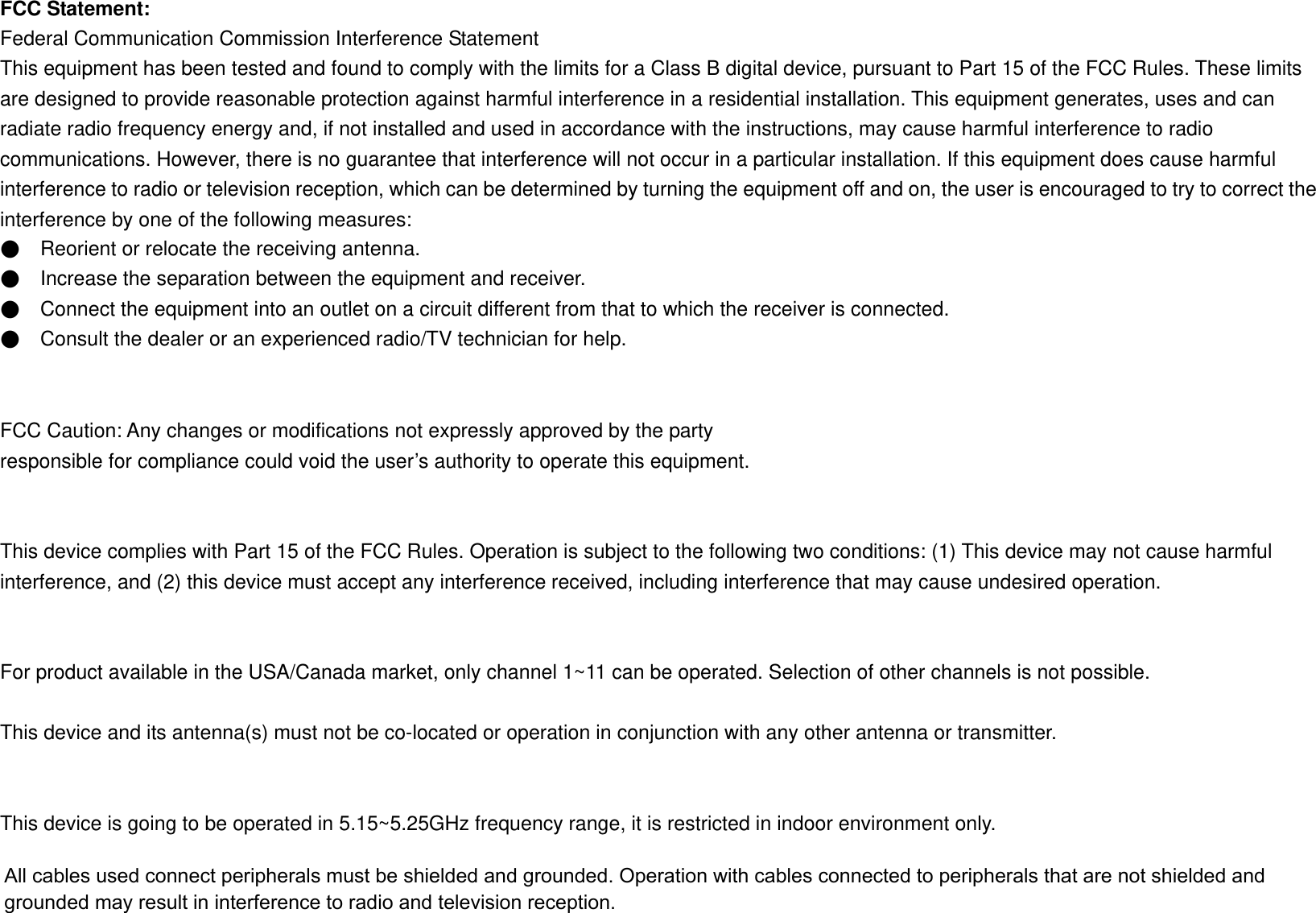 FCC Statement: Federal Communication Commission Interference Statement   This equipment has been tested and found to comply with the limits for a Class B digital device, pursuant to Part 15 of the FCC Rules. These limits are designed to provide reasonable protection against harmful interference in a residential installation. This equipment generates, uses and can radiate radio frequency energy and, if not installed and used in accordance with the instructions, may cause harmful interference to radio communications. However, there is no guarantee that interference will not occur in a particular installation. If this equipment does cause harmful interference to radio or television reception, which can be determined by turning the equipment off and on, the user is encouraged to try to correct the interference by one of the following measures: ●  Reorient or relocate the receiving antenna. ●    Increase the separation between the equipment and receiver. ●    Connect the equipment into an outlet on a circuit different from that to which the receiver is connected. ●    Consult the dealer or an experienced radio/TV technician for help.   FCC Caution: Any changes or modifications not expressly approved by the party   responsible for compliance could void the user’s authority to operate this equipment.   This device complies with Part 15 of the FCC Rules. Operation is subject to the following two conditions: (1) This device may not cause harmful interference, and (2) this device must accept any interference received, including interference that may cause undesired operation.   For product available in the USA/Canada market, only channel 1~11 can be operated. Selection of other channels is not possible.  This device and its antenna(s) must not be co-located or operation in conjunction with any other antenna or transmitter.   This device is going to be operated in 5.15~5.25GHz frequency range, it is restricted in indoor environment only.   All cables used connect peripherals must be shielded and grounded. Operation with cables connected to peripherals that are not shielded and grounded may result in interference to radio and television reception.