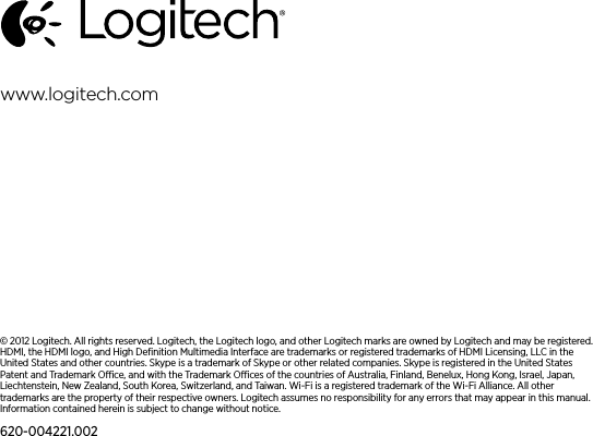 © 2012 Logitech. All rights reserved. Logitech, the Logitech logo, and other Logitech marks are owned by Logitech and may be registered. HDMI, the HDMI logo, and High Deﬁnition Multimedia Interface are trademarks or registered trademarks of HDMI Licensing, LLC in the United States and other countries. Skype is a trademark of Skype or other related companies. Skype is registered in the United States Patent and Trademark Oce, and with the Trademark Oces of the countries of Australia, Finland, Benelux, Hong Kong, Israel, Japan, Liechtenstein, New Zealand, South Korea, Switzerland, and Taiwan. Wi-Fi is a registered trademark of the Wi-Fi Alliance. All other trademarks are the property of their respective owners. Logitech assumes no responsibility for any errors that may appear in this manual. Information contained herein is subject to change without notice.620-004221.002www.logitech.com