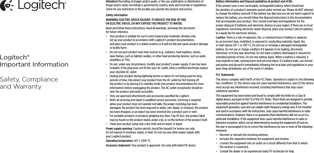 Logitech®Important InformationSafety, Compliance and WarrantyAttention! Recording of images and/or audio, or the use, publication or distribution of image and/or audio recordings is governed by country, state and local law or regulations. Check for use restrictions in the locality you operate the product and service. Safety information WARNING! ELECTRIC SHOCK HAZARD: TO REDUCE THE RISK OF FIRE OR ELECTRIC SHOCK, DO NOT EXPOSE THIS PRODUCT TO WATER. Read and follow these instructions, heed all warnings, and keep this document for future reference. •  Your product is suitable for use in semi-tropical and moderate climates only. Set up your product in accordance with Logitech’s product documentation, and place your product in a stable location so it will not fall and cause product damage or bodily harm. •  Do not use your product near heat sources (e.g., radiators, heat registers, stoves, open ﬂames, such as lighted candles, or other heat-producing devices, such as audio ampliﬁers or TVs).•  Do not, under any circumstance, modify your product’s power supply, if one has been included. If the plug does not ﬁt into your AC outlet, have a certiﬁed electrician replace your obsolete AC outlet. •  Unplug your product during lightning storms or when it’s not being used for long periods of time. Disconnect your product from the AC outlet by ﬁrst turning o the product or by placing it in standby mode (see product documentation for more information) before unplugging the product. The AC outlet (receptacle) should be near the product and easily accessible. •  Only use approved attachments and accessories speciﬁed by Logitech. •  Refer all servicing and repair to qualiﬁed service personnel. Servicing is required when your product does not operate normally, the power cord/plug has been damaged, the product has been exposed to water, rain, liquid, or moisture, the product has been dropped, or an object has been inserted into a product port or vent. •  For portable products or products weighing less than 7 kg (15 lbs), the product label may be found on the product stand, under a lid, or on the bottom of the product itself. •  Clean your product using only a dry cloth and no water or liquid.Power supply warning: Caution electric shock/ﬁre hazard! For indoor use only. Do not expose to moisture, liquid, or heat. Do not use any other power supply with your Logitech product.Operating temperature: 40° C (104° F).Accessory statement: Your product is approved. Use only with listed ITE device.Battery information and Disposal guidelines at product end of lifeIf the product uses a non-serviceable, rechargeable battery, which should last the duration of a product’s warranty period under normal use. Please do NOT attempt to change the battery yourself. If the battery has died and you do not want Logitech to replace the battery, you should follow the disposal instructions in the documentation that accompanies your product. Also consult local laws and regulations for the proper disposal of batteries and electronic devices in your region. If there are no local regulations concerning electronic waste disposal, place your product (and its battery) in a waste bin for electronic devices.Caution: There is a risk of explosion, ﬁre, or chemical burns if battery is replaced by an incorrect type, mutilated, or exposed to conducting materials, liquid, ﬁre, or heat (above 54° C or 130° F). Do not use or recharge a damaged rechargeable battery. Do not use or charge a battery if it appears to be leaking, discolored, deformed, or in any way abnormal. Do not leave a battery discharged or unused for extended periods of time. Do not mix battery types. When a battery is misused, it may explode or leak, causing burns and personal injury. If a battery leaks, use normal precaution and discard it immediately following the local laws and regulations in your area. Keep all batteries out of the reach of children.FCC StatementsThis device complies with Part15 of the FCC Rules. Operation is subject to the following two conditions: (1) This device may not cause harmful interference, and (2) this device must accept any interference received, including interference that may cause undesired operation. This equipment has been tested and found to comply with the limits for a Class B digital device, pursuant to Part 15 of the FCC Rules. These limits are designed to provide reasonable protection against harmful interference in a residential installation. This equipment generates, uses and can radiate radio frequency energy and, if not installed and used in accordance with the instructions, may cause harmful interference to radio communications. However, there is no guarantee that interference will not occur in a particular installation. If this equipment does cause harmful interference to radio or television reception, which can be determined by turning the equipment o and on, the user is encouraged to try to correct the interference by one or more of the following measures: •  Reorient or relocate the receiving antenna. •  Increase the separation between the equipment and receiver.•  Connect the equipment into an outlet on a circuit dierent from that to which the receiver is connected.•  Consult the dealer or an experienced radio/TV technician for help. 
