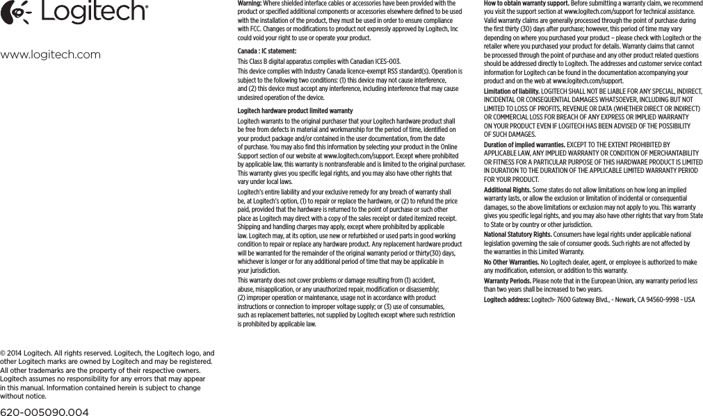 www.logitech.com© 2014 Logitech. All rights reserved. Logitech, the Logitech logo, and other Logitech marks are owned byLogitechand may be registered. All other trademarks are the property of their respective owners. Logitechassumes no responsibility for any errors that may appear in this manual. Information contained hereinissubject tochange withoutnotice.620-005090.004Warning: Where shielded interface cables or accessories have been provided with the product or speciﬁed additional components or accessories elsewhere deﬁned to be used with the installation of the product, they must be used in order to ensure compliance with FCC. Changes or modiﬁcations to product not expressly approved by Logitech, Inc could void your right to use or operate your product.Canada : IC statement:This Class B digital apparatus complies with Canadian ICES-003. This device complies with Industry Canada licence-exempt RSS standard(s). Operation is subject to the following two conditions: (1) this device may not cause interference, and (2) this device must accept any interference, including interference that may cause undesired operation of the device.Logitech hardware product limited warrantyLogitech warrants to the original purchaser that your Logitech hardware product shall be free from defects in material and workmanship for the period of time, identiﬁed on your product package and/or contained in the user documentation, from the date of purchase. You may also ﬁnd this information by selecting your product in the Online Support section of our website at www.logitech.com/support. Except where prohibited by applicable law, this warranty is nontransferable and is limited to the original purchaser. This warranty gives you speciﬁc legal rights, and you may also have other rights that vary under local laws. Logitech’s entire liability and your exclusive remedy for any breach of warranty shall be, at Logitech’s option, (1) to repair or replace the hardware, or (2) to refund the price paid, provided that the hardware is returned to the point of purchase or such other place as Logitech may direct with a copy of the sales receipt or dated itemized receipt. Shipping and handling charges may apply, except where prohibited by applicable law. Logitech may, at its option, use new or refurbished or used parts in good working condition to repair or replace any hardware product. Any replacement hardware product will be warranted for the remainder of the original warranty period or thirty(30) days, whichever is longer or for any additional period of time that may be applicable in your jurisdiction.This warranty does not cover problems or damage resulting from (1) accident, abuse, misapplication, or any unauthorized repair, modiﬁcation or disassembly; (2) improper operation or maintenance, usage not in accordance with product instructions or connection to improper voltage supply; or (3) use of consumables, such as replacement batteries, not supplied by Logitech except where such restriction is prohibited by applicable law.How to obtain warranty support. Before submitting a warranty claim, we recommend you visit the support section at www.logitech.com/support for technical assistance. Valid warranty claims are generally processed through the point of purchase during the ﬁrst thirty (30) days after purchase; however, this period of time may vary depending on where you purchased your product – please check with Logitech or the retailer where you purchased your product for details. Warranty claims that cannot be processed through the point of purchase and any other product related questions should be addressed directly to Logitech. The addresses and customer service contact information for Logitech can be found in the documentation accompanying your product and on the web at www.logitech.com/support.Limitation of liability. LOGITECH SHALL NOT BE LIABLE FOR ANY SPECIAL, INDIRECT, INCIDENTAL OR CONSEQUENTIAL DAMAGES WHATSOEVER, INCLUDING BUT NOT LIMITED TO LOSS OF PROFITS, REVENUE OR DATA (WHETHER DIRECT OR INDIRECT) OR COMMERCIAL LOSS FOR BREACH OF ANY EXPRESS OR IMPLIED WARRANTY ON YOUR PRODUCT EVEN IF LOGITECH HAS BEEN ADVISED OF THE POSSIBILITY OF SUCH DAMAGES. Duration of implied warranties. EXCEPT TO THE EXTENT PROHIBITED BY APPLICABLE LAW, ANY IMPLIED WARRANTY OR CONDITION OF MERCHANTABILITY OR FITNESS FOR A PARTICULAR PURPOSE OF THIS HARDWARE PRODUCT IS LIMITED IN DURATION TO THE DURATION OF THE APPLICABLE LIMITED WARRANTY PERIOD FOR YOUR PRODUCT. Additional Rights. Some states do not allow limitations on how long an implied warranty lasts, or allow the exclusion or limitation of incidental or consequential damages, so the above limitations or exclusion may not apply to you. This warranty gives you speciﬁc legal rights, and you may also have other rights that vary from State to State or by country or other jurisdiction.National Statutory Rights. Consumers have legal rights under applicable national legislation governing the sale of consumer goods. Such rights are not aected by the warranties in this Limited Warranty.No Other Warranties. No Logitech dealer, agent, or employee is authorized to make any modiﬁcation, extension, or addition to this warranty.Warranty Periods. Please note that in the European Union, any warranty period less than two years shall be increased to two years.Logitech address: Logitech- 7600 Gateway Blvd., - Newark, CA 94560-9998 - USA